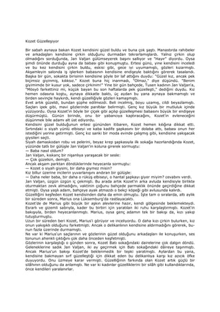Kozet Güzelleşiyor
Bir sabah aynaya bakan Kozet kendisini güzel buldu ve buna çok şaştı. Manastırda rahibeler
ve arkadaşları kendisine çirkin olduğunu durmadan tekrarlamışlardı. Yalnız çirkin olup
olmadığını sorduğunda, Jan Valjan gülümseyerek başını sallıyor ve "Hayır" diyordu. Oysa
şimdi önünde durduğu ayna da babası gibi konuşmuştu. Ertesi günü, yine kendisini inceledi
ve bu kez kendisini çirkin buldu, eskisi gibi, gece iyi uyumamıştı, gözleri kızarmıştı.
Akşamleyin salonda iş işlerken babasının kendisine endişeyle baktığını görerek tasalandı.
Başka bir gün, sokakta birisinin kendisine şöyle bir laf attığını duydu: "Güzel kız, ancak pek
biçimsiz giyinmiş, kılıksız." Kozet buna hiç inanmadı, "Olmaz," diye düşündü. "Benim
giyimimde bir kusur yok, sadece çirkinim!" Yine bir gün bahçede, Tusen kadının Jan Valjan'a,
"Mösyö farkettiniz mi, küçük bayan bu son haftalarda pek güzelleşti," dediğini duydu. Kız
hemen odasına koştu, aynaya dikkatle baktı, üç aydan bu yana aynaya bakmamıştı ve
birden sevinçle haykırdı, kendi güzelliğiyle gözleri kamaşmıştı.
Evet artık güzeldi, bundan şüphe edilmezdi. Beli incelmiş, boyu uzamış, cildi beyazlamıştı.
Saçları ipek gibi, mavi gözlerinde parıltılar belirmişti. Genç kız büyük bir mutluluk içinde
yüzüyordu. Oysa Kozet'in böyle bir çiçek gibi açılıp güzelleşmesi babasını büyük bir endişeye
düşürmüştü. Günün birinde, onu bir yabancıya kaptıracağını, Kozet'in evleneceğini
düşünmek bile adamı alt üst ediyordu.
Kendisini güzel bulduğunun ertesi gününden itibaren, Kozet hemen kılığına dikkat etti.
Sırtındaki o siyah yünlü elbiseyi ve kaba kadife şapkasını bir dolaba attı, babası onun her
istediğini yerine getirmişti. Genç kız sanki bir moda evinde çalışmış gibi, kendisine yakışacak
giysileri seçti.
Siyah damaskodan robu ve pelerini, beyaz krep şapkasıyla ilk sokağa hazırlandığında Kozet,
yüzünde tatlı bir gülüşle Jan Valjan'in koluna girerek sormuştu:
— Baba nasıl oldum?
Jan Valjan, kıskanç bir nişanlıya yaraşacak bir sesle:
— Çok güzelsin, demişti.
Ancak akşam parktan döndüklerinde heyecanla sormuştu:
— Kozet o siyah giysini, bir daha giymez misin?
Kız billur üzerine incilerin yuvarlanışını andıran bir gülüşle:
— Daha neler baba, bir daha o rüküş elbiseyi, o hantal şapkayı giyer miyim? cevabını verdi.
Jan Valjan, üzgün üzgün iç çekmişti. Bu arada artık Kozet'in arka avluda kendisiyle birlikte
oturmaktan zevk almadığını, vaktinin çoğunu bahçede parmaklık önünde geçirdiğine dikkat
etmişti. Oysa yaşlı adam, bahçeye ayak atmazdı o bekçi köpeği gibi avlusunda kalırdı.
Güzelliğini keşfeden Kozet kendisinden daha da emin olmuştu. Đşte tam o sıralarda, altı aylık
bir süreden sonra, Marius ona Lüksemburg'da rastlayacaktı.
Kozet'de de Marius gibi büyük bir aşkın alevlerine hazır, kendi gölgesinde beklemekteydi.
Esrarlı ve gizemli sabrıyla, kader bu birbiri için yaratılan iki ruhu karşılaştırmıştı. Kozet'in
bakışıyla, birden heyecanlanmıştı. Marius, oysa genç adamın tek bir bakışı da, kızı yakıp
tutuşturmuştu.
Uzun bir süreden beri Kozet, Marius'i görüyor ve inceliyordu. O daha kızı çirkin bulurken, kız
onun yakışıklı olduğunu farketmişti. Ancak o delikanlının kendisine aldırmadığını görerek, bu-
nun fazla üzerinde durmamıştı.
Ne var ki Marius'un saçlarının ve gözlerinin güzel olduğunu arkadaşları ile konuşurken, ses
tonunun ahenkli çıktığını çok daha önceden keşfetmişti.
Gözlerinin karşılaştığı o günden sonra, Kozet Batı sokağındaki dairelerine çok dalgın döndü.
Geleneklerine sadık Jan Valjan, iki ay geçirmek için Batı sokağındaki dâireye taşınmıştı.
Ancak Marius'un bakışı Kozet'de beklenmedik bir tepki yaratmıştı. Aylardan bu yana,
kendisine bakmayan sırf güzelleştiği için dikkat eden bu delikanlıya karşı kız azıcık öfke
duyuyordu. Onu üzmeye karar vermişti. Güzelliğinin farkında olan Kozet artık güçlü bir
silâhının olduğunu da anlamıştı. Ne var ki kadınlar güzelliklerini bir silâh gibi kullandıklarında,
önce kendileri yaralanırlar.
 