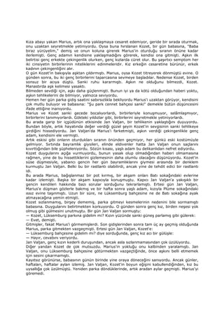 Kıza abayı yakan Marius, artık ona yaklaşmaya cesaret edemiyor, geride bir sırada oturmak,
onu uzaktan seyretmekle yetiniyordu. Oysa buna hırslanan Kozet, bir gün babasına, "Baba
biraz yürüyelim," demiş ve onun koluna girerek Marius'in oturduğu sıranın önüne kadar
ilerlemişti. Genç adamın kendisine yaklaşmadığını görerek, kendisi ona gitmişti. Aşkın ilk
belirtisi genç erkekte çekingenlik olurken, genç kızlarda cüret olur. Bu şaşırtıcı semptom her
iki cinsiyetin birbirlerinin niteliklerini edinmeleridir. Kız erkeğin cesaretine bürünür, erkek
kadının çekingenliğini alır.
O gün Kozet'in bakışıyla aşktan çıldırmıştı. Marius, oysa Kozet titreyerek dönmüştü evine. O
günden sonra, bu iki genç birbirlerini taparcasına sevmeye başladılar. Nedense Kozet, birden
sonsuz bir acıya düştü. Sanki ruhu kararmıştı. Aşkın ne olduğunu bilmezdi, Kozet.
Manastırda aşk kelimesi yasaktı.
Bilmeden sevdiği için, aşkı daha güçlenmişti. Bunun iyi ya da kötü olduğundan haberi yoktu,
aşkın tehlikelerini de bilmiyor, yalnızca seviyordu.
Hemen her gün parka gidiş saatini sabırsızlıkla bekliyordu Marius'i uzaktan görüyor, kendisini
çok mutlu buluyor ve babasına: "Şu park cennet bahçesi sanki" demekle bütün düşüncesini
ifade ettiğine inanıyordu.
Marius ve Kozet sanki gecede bocalıyorlardı, birbirleriyle konuşmuyor, selâmlaşmıyor,
birbirlerini tanımıyorlardı. Gökteki yıldızlar gibi, birbirlerini seyretmekle yetiniyorlardı.
Bu arada garip bir içgüdünün etkisinde Jan Valjan, bir tehlikenin yaklaştığını duyuyordu.
Bundan böyle, artık hayatında değer verdiği güzel şeyin Kozet'in sevgisinin sanki tehlikeye
girdiğini hissediyordu. Jan Valjan'da Marius'i farketmişti, aşkın verdiği çekingenlikle genç
adam, kendisini ele vermişti.
Artık eskisi gibi onların oturdukları sıranın önünden geçmiyor, her günkü eski kostümüyle
gelmiyor. Sırtında bayramlık giysileri, elinde eldivenler hatta Jan Valjan onun saçlarını
kıvırttığından bile şüpheleniyordu. Sözün kısası, yaşlı adam bu delikanlıdan nefret ediyordu.
Kozet duygularını açığa vurmuyordu, bunun yasak olup olmadığından haberi olmamasına
rağmen, yine de bu hissettiklerini gizlemesinin daha olumlu olacağını düşünüyordu. Kozet'in
süse düşmesiyle, yabancı gencin her gün bayramlıklarını giymesi arasında bir denklem
kurmuştu Jan Valjan. Belki bu bir rastlantı olabilirdi, ancak yine de tehdit edici bir rastlantı
idi.
Bu arada Marius, bağışlanmaz bir pot kırmış, bir akşam onları Batı sokağındaki evlerine
kadar izlemişti. Başka bir akşam kapıcıyla konuşmuştu. Kapıcı Jan Valjan'a yakışıklı bir
gencin kendileri hakkında bazı sorular sorduğunu tekrarlamıştı. Ertesi gün Jan Valjan,
Marius'e düşman gözlerle bakmış ve bir hafta sonra yaşlı adam, kızıyla Plüme sokağındaki
ıssız evine taşınmıştı. Uzun bir süre, ne Lüksemburg bahçesine ne de Batı sokağına ayak
atmayacağına yemin etmişti.
Kozet sızlanmamış, birşey dememiş, parka gitmeyi kesmelerinin nedenini bile sormamıştı
babasına. Duygularını belirtmekten korkuyordu. O günden sonra genç kız, birden neşesi yok
olmuş gibi gülmesini unutmuştu. Bir gün Jan Valjan sormuştu:
— Kozet, Lüksemburg parkına gidelim mi? Kızın yüzünde sanki güneş parlamış gibi gülerek:
— Evet, demişti.
Gitmişler, fakat Marius'i görmemişlerdi. Son gidişlerinden sonra tam üç ay geçmiş olduğunda
Marius, parka gitmekten vazgeçmişti. Ertesi gün Jan Valjan, Kozet'e:
— Lüksemburg bahçesine gidelim mi? diye sorduğunda, genç kız acı bir gülüşle:
— Hayır, cevabını veriyordu.
Jan Valjan, genç kızın kederli duruşundan, ancak asla sızlanmamasından çok üzülüyordu.
Diğer yandan Kozet de çok mutsuzdu. Marius'in yokluğu onu kalbinden yaralamıştı. Jan
Valjan, onu Lüksemburg bahçesine götürmekten vazgeçtiğinde, önce aşkını belli etmemek
için sesini çıkarmamıştı.
Kayıtsız görünürse, babasının günün birinde yine oraya döneceğini sanıyordu. Ancak günler,
haftaları, haftalar aylan izlemiş. Jan Valjan, Kozet'in boyun eğişini kabullendiğinden, kız bu
uysallığa çok üzülmüştü. Yeniden parka döndüklerinde, artık aradan aylar geçmişti. Marius'yi
göremedi.
 