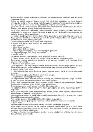 Akşam oluyordu, güneş ufuklarda alçalmıştı ki, Jan Valjan ıssız bir ovada bir ağaç kütüğüne
yaslanarak oturdu.
Birden bir gürültü duyarak, başını çevirdi. Sağ yönündeki patikadan bir çocuk koşarak
iniyordu. Bu türkü söyleyen, güleç yüzlü Savuyalı bir çocuktu. Yamalı pantolonuna rağmen
neşe içindeydi. Boynuna sazını asmış, elinde ucu çıngıraklı sopası vardı.
Çocuk bir yandan şarkısını okuyor, bir yandan cebindeki metelikleri şıkırdatıyordu. Bu paralar
arasında, kırk metelik gümüş bir para da bulunuyordu.
Küçük oğlan Jan Valjan'ı görmeden, onun bulunduğu çalının ardından geçerken, şıkırdattığı
paraları elinde oynatmaya başladı. Ne yazık ki kırk metelik (iki frank)hk gümüş parası Jan
Valjan'ın ayağının dibine yuvarlandı.
Jan Valjan, ayağını paranın üzerine bastı. Fakat çocuk bunu görmüştü. Hiç şaşmadan, ona
doğru yürüdü. Oldukları ova tamamıyla ıssız bir yerdi. Yükseklerden uçun kuşların kanat
çırpmalarından başka, ses duyulmuyordu.
Çocukluğa özgü güvenle küçük oğlan, tatlı bir gülüşle:
— Mösyö, dedi. Paramı verir misiniz? Jan Valjan sordu:
— Adın ne senin?
— Küçük Jerve efendim.
— Git buradan, dedi Jan Valjan.
— Mösyö, diye direndi çocuk, bana kırk meteliğimi geri verin.
Jan Valjan başını eğdi, ona cevap bile vermedi.
— Param, beyim.
Jan Valjan, gözlerini yere dikmişti. Çocuk ağlamaklı olmuştu, haykırdı:
— Paramı isterim, gümüş iki frangımı isterim. Sanki Jan Valjan, onu duymuyordu.
Çocuk onun yakasına yapıştı, onu sarstı, bu arada parasını zapteden çivili kundurayı itmek
için, onu tekmeliyordu.
— Paramı isterim, paramı verin.
Çocuk ağlıyordu. Jan Valjan başını kaldırdı. Hâlâ oturuyordu. Gözleri çılgın gibiydi. Bir süre
hayretle çocuğa baktı, daha sonra elini sopasına uzatarak, korkunç bir sesle haykırdı:
— Kim o? Çocuk cevap verdi:
— Benim Mösyö, ben küçük Jerve, şu paramı bana versenize. Haydi beyim, ne olur, çekin
ayağınızı.
Küçük olmasına rağmen, tehdit edici, bir görüntü almıştı:
— Ey yetti artık, çekin ayağınızı bakayım.
Jan Valjan birden, sanki derin bir uykudan uyanmış gibi, yerinden doğruldu, ayağa kalkarak:
— Hâlâ sen misin, ne diye vızıldıyorsun, dedi. Defol bakalım.
Ürken çocuk ona hayretle baktı, sonra tepeden tırnağa titreyerek kaçmaya başladı. Öylesine
dehşete düşmüştü ki ne başını çevirdi, ne de sesini çıkardı.
Birkaç saniye sonra, çocuk gözden kayboldu. Güneş batmıştı.
Jan Valjan'ın etrafını gölgeler sarıyordu. Bütün gün, ağzına bir lokma koymamıştı, belki de
ateşi vardı.
Ancak çocuk kaçtıktan sonra, ayağa kalkmıştı. Hırıltılı, hırıltılı nefes alıyordu, birden ürperdi,
gecenin ayazı ta iliklerine kadar işlemişti.
Kasketini alnına yerleştirdi, pırtık ceketini iliklemeye uğraştı, öne doğru, bir adım attı ve yere
düşürdüğü sopasını almak için eğildi.
Tam o anda, çocuğun düşürdüğü, iki franklık madeni parayı gördü.
Birden sanki elektrik çarpmış gibi titremeye başladı. Dişlerinin arasından mırıldandı:
— Bu da ne ki?
Karanlıklarda ışıldayan bu madenî yuvarlak, sanki onu gözetleyen bir göz idi.
Birkaç dakika sonra yerdeki parayı kaptı ve uzaklara, ovaya doğru gözlerini dikti. Sanki
gölgeleri delmek istiyordu. Hiçbir şey göremedi. Gece oluyordu ova ıssız ve soğuktu, gün
batımında mor gölgeler düşüyordu.
Ya! diye haykırarak, koşmaya başladı, çocuğun kaçmış olduğu yöne saldırdı, yüz adım sonra
durdu, kimseyi görememişti.
 