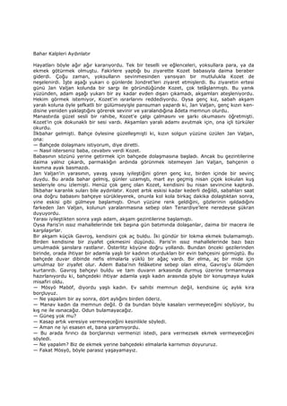 Bahar Kalpleri Aydınlatır
Hayatları böyle ağır ağır kararıyordu. Tek bir teselli ve eğlenceleri, yoksullara para, ya da
ekmek götürmek olmuştu. Fakirlere yaptığı bu ziyarette Kozet babasıyla daima beraber
giderdi. Çoğu zaman, yoksulların sevinmesinden yansıyan bir mutlulukla Kozet de
neşelenirdi. Đşte aşağı yukarı o günlerde Jondret'leri ziyaret etmişlerdi. Bu ziyaretin ertesi
günü Jan Valjan kolunda bir sargı ile göründüğünde Kozet, çok telâşlanmıştı. Bu yanık
yüzünden, adam aşağı yukarı bir ay kadar evden dışarı çıkamadı, akşamları ateşleniyordu.
Hekim görmek istemiyor, Kozet'in ısrarlarını reddediyordu. Oysa genç kız, sabah akşam
yaralı koluna öyle şefkatli bir gülümseyişle pansuman yapardı ki, Jan Valjan, genç kızın ken-
disine yeniden yaklaştığını görerek sevinir ve yaralandığına âdeta memnun olurdu.
Manastırda güzel sesli bir rahibe, Kozet'e çalgı çalmasını ve şarkı okumasını öğretmişti.
Kozet'in çok dokunaklı bir sesi vardı. Akşamları yaralı adamı avutmak için, ona içli türküler
okurdu.
Đlkbahar gelmişti. Bahçe öylesine güzelleşmişti ki, kızın solgun yüzüne üzülen Jan Valjan,
ona:
— Bahçede dolaşmanı istiyorum, diye diretti.
— Nasıl isterseniz baba, cevabını verdi Kozet.
Babasının sözünü yerine getirmek için bahçede dolaşmasına başladı. Ancak bu gezintilerine
daima yalnız çıkardı, parmaklığın ardında görünmek istemeyen Jan Valjan, bahçenin o
kısmına ayak basmazdı.
Jan Valjan'in yarasının, yavaş yavaş iyileştiğini gören genç kız, birden içinde bir sevinç
duydu. Bu arada bahar gelmiş, günler uzamıştı, mart ayı geçmiş nisan çiçek kokulan kuş
sesleriyle onu izlemişti. Henüz çok genç olan Kozet, kendisini bu nisan sevincine kaptırdı.
Đlkbahar karanlık suları bile aydınlatır. Kozet artık eskisi kadar kederli değildi, sabahları saat
ona doğru babasını bahçeye sürükleyerek, onunla kol kola birkaç dakika dolaştıktan sonra,
yine eskisi gibi gülmeye başlamıştı. Onun yüzüne renk geldiğini, gözlerinin ışıldadığını
farkeden Jan Valjan, kolunun yaralanmasına sebep olan Tenardiye'lere neredeyse şükran
duyuyordu.
Yarası iyileştikten sonra yaşlı adam, akşam gezintilerine başlamıştı.
Oysa Paris'in ıssız mahallelerinde tek başına gün batımında dolaşanlar, daima bir macera ile
karşılaşırlar.
Bir akşam küçük Gavroş, kendisini çok aç buldu. Đki gündür bir lokma ekmek bulamamıştı.
Birden kendisine bir ziyafet çekmesini düşündü. Paris'in ıssız mahallelerinde bazı bazı
umulmadık şanslara rastlanır. Österlitz köyüne doğru yollandı. Bundan önceki gezilerinden
birinde, orada ihtiyar bir adamla yaşlı bir kadının oturdukları bir evin bahçesini görmüştü. Bu
bahçede duvar dibinde nefis elmalarla yüklü bir ağaç vardı. Bir elma, aç bir mide için
umulmaz bir ziyafet olur. Adem Baba'nın felâketine sebep olan elma, Gavroş'u ölümden
kurtarırdı. Gavroş bahçeyi buldu ve tam duvarın arkasında durmuş üzerine tırmanmaya
hazırlanıyordu ki, bahçedeki ihtiyar adamla yaşlı kadın arasında şöyle bir konuşmaya kulak
misafiri oldu.
— Mösyö Maböf, diyordu yaşlı kadın. Ev sahibi memnun değil, kendisine üç aylık kira
borçluyuz.
— Ne yapalım bir ay sonra, dört aylığını birden öderiz.
— Manav kadın da memnun değil. O da bundan böyle kasaları vermeyeceğini söylüyor, bu
kış ne ile ısınacağız. Odun bulamayacağız.
— Güneş yok mu?
— Kasap artık veresiye vermeyeceğini kesinlikle söyledi.
— Aman ne iyi esasen et, bana yaramıyordu.
— Bu arada fırıncı da borçlarınızı vermenizi istedi, para vermezsek ekmek vermeyeceğini
söyledi.
— Ne yapalım? Biz de ekmek yerine bahçedeki elmalarla karnımızı doyururuz.
— Fakat Mösyö, böyle parasız yaşayamayız.
 