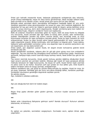 Ertesi gün kahvaltı masasında Kozet, babasıyla şakalaşarak endişeleriyle alay ediyordu,
ancak arkaya bakıldığında, kaçan bir baca henüz görülmemişti, fakat kızcağız kafasını daha
fazla yormadı ve bu olanları unuttu. Ancak birkaç gün sonra yeni bir olay olacaktı.
Bahçede sokak yanındaki demir parmaklıkta sarmaşıkların kapladığı taştan bir sıra vardı.
Sokaktan geçenlerin kolay göremeyecekleri bu sıraya bir yaya, elini uzatarak değebilirdi. Bu
olaylardan bir kaç gün sonra Jan Valjan'ın gezmeye çıktığı bir akşam, güneş battıktan sonra
Kozet bu sıraya oturmuş, derin derin düşünüyordu. Rüzgâr serinlemiş genç kızın kalbini bir
gariplik doldurmuştu. Akşamın verdiği bir hüzün içini kaplıyordu.
Belki de aralanan mezarların esrarından gelen bu hüzün, belki de anası Fantin bu bölgede
onu koruyordu. Kozet yerinden ağır ağır kalktı ve birkaç adım yürüdü, otlar nemlenmişti,
ayaklan ıslandığından yeniden taş sıranın üzerine döndü, tam oturacağı anda, az önce
bulunmayan kocaman bir taşın durduğunu hayretle gördü. Kozet bu taşın manasını bir türlü
anlayamamıştı, birden bu taşın buraya yalnız başına gelmeyeceğini bir kolun uzanmış ola-
cağını düşünerek ürperdi. Birden korkmuştu, elini sürmeden ve koşarak girdi. Tusen kadına,
babasının gelip gelmediğini sorduktan sonra, ona akşamları kapı ve pencere panjurlarını sıkı
sıkı kapamasını, bir kez daha tembih etti.
Ertesi sabah, gün doğarken uyanan Kozet, bir akşam önceki korkularına gülerek kendi
kendisiyle alay etti.
Renkli perdelerden süzülerek, odasına altın bir göl gibi giren güneş onun tüm endişelerini
dağıtmıştı. Taş sıra üzerinde taş olmadığına kendi kendisini inandırmaya çalıştı. Hemencecik
giyinerek, bahçeye koştu sıranın üzerinde birşey bulmayı isterdi, fakat birden buz gibi bir ter
döktü.
Taş sıranın üzerinde duruyordu. Ancak geceki korkusu gündüz dağılmış olduğundan Kozet
taşın esrarını çözmek için yerinden kaldırdı. Oldukça ağır küçük bir kaya parçasıydı altında
mektuba benzeyen bir kâğıt bulunuyordu. Bu beyaz bir zarftı. Kozet hemen kaptı üzerinde
ne adres vardı ne de mühür. Kocaman zarfı açtı içinden bir ince defter çıktı. Artık Kozet'in
kalbini meraktan üstün bir duygu sarmıştı, endişelenmişti.
Defterin sayfalarını açtı, çok güzel bir yazıyla doldurulmuştu bu sayfalar. Kozet bir imza, bir
ad aradı, bulamadı. Herhalde gizli elin bunu sıra altına bıraktığı defter, kendisine yazılmıştı.
Đçindekileri okumasının gerektiğini düşünerek sayfalan çevirdi.
Şu satırları okudu:
Aşk, meleklerin yıldızlara selâmıdır.
♦♦♦
Aşk yok olduğunda Ruh derin bir kedere düşer.
♦♦♦
Beyaz Krep şapka altından gülen gözleri görmek, ruhumun rüyalar sarayına girmesini
sağladı.
♦♦♦
Neden artık Lüksemburg Bahçesine gelmiyor sanki? Nerede oturuyor? Ruhunun adresini
bilememek, ne korkunç...
♦♦♦
Ey aşktan acı çekenler, sevmekten vazgeçmeyin. Durmadan sevin, aşktan ölmek aşkla
yaşamaktır.
 