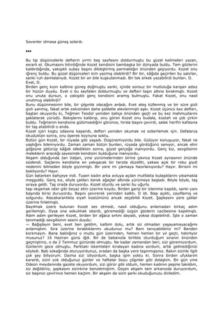 Sevenler olmasa güneş solardı.
♦♦♦
Bu tip düşüncelerle defterin yirmi beş sayfasını doldurmuştu bu güzel kelimeleri yazan,
esrarlı el. Okumasını bitirdiğinde Kozet kendisini bambaşka bir dünyada buldu. Tam gözlerini
kaldırdığında, yakışıklı subay başını dikleştirmiş parmaklığın önünden geçiyordu. Kozet onu
iğrenç buldu. Bu güzel düşünceleri kim yazmış olabilirdi? Bir bir, kâğıda geçirilen bu satırlar,
sanki ruh damlalarıydı. Kozet bir an bile kuşkulanmadı. Bir tek erkek yazabilirdi bunları. O.
Evet, O.
Birden genç kızın kalbine güneş doğmuştu sanki, içinde sonsuz bir mutluluğa karışan adsız
bir hüzün duydu. Evet o bu sayfaları doldurmuştu ve defteri taşın altına bırakmıştı. Kozet
onu unuta dursun, o yakışıklı genç kendisini aramış bulmuştu. Fakat Kozet, onu nasıl
unutmuş olabilirdi?
Bunu düşünmesinin bile, bir çılgınlık olacağını anladı. Evet ateş küllenmiş ve bir süre gizli
gizli yanmış, fakat artık eskisinden daha şiddetle alevlenmişti aşkı. Kozet üçüncü kez defteri,
baştan okuyordu ki, Teğmen Teodül yeniden bahçe önünden geçti ve bu kez mahmuzlarını
şaklatarak yürüdü. Bakışlarını kaldırıp, onu gören Kozet onu budala, küstah ve çok çirkin
buldu. Teğmenin kendisine gülümsediğini görünce, hırsla başını çevirdi, salak herifin kafasına
bir taş atabilirdi o anda.
Kozet içeri koştu odasına kapandı, defteri yeniden okumak ve ezberlemek için. Defalarca
okuduktan sonra, onu öperek koynuna soktu.
Bütün gün Kozet, bir rüyada gibi yaşadı. Düşünemiyordu bile. Gülüyor konuşuyor, fakat ne
yaptığını bilemiyordu. Zaman zaman bütün bunları, rüyada gördüğünü sanıyor, ancak elini
göğsüne götürüp kâğıdı elledikten sonra, güzel gerçeğe inanıyordu. Genç kız, sevgilisinin
meleklerin aracılığı sayesinde kendisini bulduğuna inanıyordu.
Akşam olduğunda Jan Valjan, yine yürümelerinden birine çıkınca Kozet aynasının önünde
süslendi. Saçlarını kendisine en yakışacak bir tarzda düzeltti, yakası açık bir robu giydi
nedenini bilmeden böyle giyinmişti. Bir yere mi çıkmaya hazırlanıyordu? Hayır. Birisini mi
bekliyordu? Hayır.
Gün batarken bahçeye indi. Tusen kadın arka avluya açılan mutfakta bulaşıklarını yıkamakla
meşguldü. Genç kız, eliyle çalıları iterek ağaçlar altında yürümeye başladı. Böyle böyle, taş
sıraya geldi. Taş orada duruyordu. Kozet oturdu ve sanki bu uğurlu
taşı okşamak ister gibi beyaz elini üzerine koydu. Birden garip bir izlenime kapıldı, sanki yanı
başında birisi duruyordu. Başını çevirerek yerinden kalktı. O idi. Başı açıktı, zayıflamış ve
solgundu. Alacakaranlıkta siyah kostümünü ancak seçebildi Kozet. Şapkasını yere çalılar
üzerine fırlatmıştı.
Bayılmak üzere bulunan Kozet ses etmedi, nasıl olduğunu anlamadan birkaç adım
gerilemişti. Oysa ona sokulmak isterdi, göremediği üzgün gözlerin cazibesine kapılmıştı.
Adım adım gerileyen Kozet, birden bir ağaca sırtını dayadı, yoksa düşebilirdi. Đşte o zaman
tanımadığı sevgilisinin sesini duydu:
— Bağışlayın beni, evet ben geldim, kalbim dolu, artık siz olmadan yaşayamayacağımı
anlamıştım. Sıra üzerine bıraktıklarımı okudunuz mu? Beni tanıyabildiniz mi? Benden
korkmayın. Bana baktığınız o mutlu gün üzerinden, hemen hemen bir yıl geçti, hatırlıyor
musunuz? 16 Haziran günü iğdi. Bir de babanızla birlikte oturduğum sıranın önünden
geçmiştiniz, o da 2 Temmuz gününde olmuştu. Ne kadar zamandan beri, sizi göremiyordum.
Günlerim gece olmuştu. Parktaki iskemleleri kiralayan kadına sordum, artık gelmediğinizi
söyledi. Batı sokağında oturuyordunuz, oradan da başka yere taşınmışsınız. Bakın sizinle ilgili
çok şey biliyorum. Daima sizi izliyordum, başka işim yoktu ki. Sonra birden ufuklarım
karardı, sizin yok olduğunuz günler ve haftalar boyu çılgınlar gibi dolaştım. Bir gün yine
Odeon meydanında gazete okuyordum, sizi görür gibi oldum, hemen kadının peşine takıldım,
siz değildiniz, şapkasını sizinkine benzetmiştim. Geçen akşam tam arkanızda duruyordum,
siz başınızı çevirince hemen kaçtım. Bir akşam da sizin şarkı okuduğunuzu dinledim.
 
