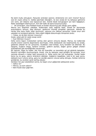 Ne denli mutlu olmuştum. Panjurlar ardından sesinizi, dinlememe izin verir misiniz? Bunun
size bir ziyanı olmaz ki. Galiba aşkımdan öleceğim, ne olur arada bir bu bahçeye gelmeme
izin verin, ah! bilseniz size tapıyorum ben. Sizinle böyle konuştuğum için beni bağışlayın.
Neler söylediğimi bilemiyorum. Kim bilir belki de bana kızıyorsunuzdur.
— Oh anneciğim, diye fısıldadı Kozet ve birden ölüyormuş gibi olduğu yere yığıldı.
Marius onu düşerken yakaladı. Kollarından tuttu bağrına bastı. Dinsel bir davranışta
bulunduğunu sanıyor, başı dönüyor, gözlerinin önünde şimşekler çakıyordu. Aslında bu
harika kıza karşı hiçbir istek duymuyor, yalnızca onu ölesiye seviyordu. Kozet onun elini
yakaladı ve korsajına götürdü. Genç adam kâğıda dokunmuştu titreyerek sordu:
— Yoksa, siz de beni seviyor musunuz?
Kozet, soluk gibi bir sesle cevap verdi:
— Sus! Bilmiyor musun?
Daha sonra başını mutluluktan sarhoş olan gencin omzuna dayadı. Marius, kız kollarında
onunla sıranın üzerine düşercesine oturmuştu. Artık söyleyecek söz bulamıyordu bu arada,
göklerde yıldızlar bir bir yanıyordu. Dudakları nasıl birleşti, bunu kendileri de bilemedi. Bu
öpüşme, kuşların ötüşü, karların erimesi, güllerin açması, doğan günün gölgeli ufukları
aydınlatması gibi kendiliğinden oluvermişti.
Bir öpücük, hepsi bu kadar. Her ikisi de ürperdiler ve karanlıkta ışıl ışıl gözlerle bakıştılar.
Gecenin serinliğini duymuyorlardı. Kozet, ona bu bahçeye nasıl girdiğini de sormadı, onun
yanında olmasını o kadar tabiî buluyordu ki. Daha sonra tek tük konuştular. Ruhlar kadar
temiz bu iki genç, içlerini birbirlerin döktüler. Kalplerini boşalttılar, öyle ki bir saat sonra,
delikanlı kızın ruhunu almış, genç kız sevdiği adamın ruhuna sahip olmuştu. Ruhları birbirine
girdiğinde, bu zevkten sanki sarhoş oldular.
Gereken her şeyi söyledikten sonra, kız başını onun göğsünde saklayarak sordu:
— Adîniz ne?
— Marius, ya sizin adınız?
— Beni Kozet diye çağırırlar.
 