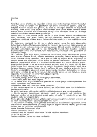Gizli Aşk
I
Tenardiye ve suç ortaklan, bu olaylardan az önce cezaevinden kaçmıştı. Yine bir haydutun
emriyle, Plüme sokağındaki evi gözetlemek için oraya yollamışlardı Eponin'i. Genç kız,
bahçede Marius'in sevdiği kızı görünce, bu evde iş olmadığını babasına ve haydutlara
bildirmiş, hatta buraya girip soymak istediklerinden onları polise haber vermekle tehdit
etmişti. Bütün bunlardan sonra delikanlıya verdiği vaadi hatırlayan zavallı kız, istemeye
istemeye onu bu evin kapısına kadar götürmüştü.
Bundan sonra bu sihirli bahçeye girmek, Marius için kolay olacaktı. Aşınmış parmaklıklardan
birini törpüleyen genç adam, gizlice bahçeye girebilmişti. Aslında ıssız olan Plüme
sokağından, görülmek tehlikesi yoktu. Delikanlı bahçeye geceleyin el ayak çekildikten sonra
girerdi.
Bir öpüşmenin nişanladığı bu iki ruh, o uğurlu saatten sonra her gece aksatmadan
buluşmaya başladılar. Marius geceleri geliyordu. Hayatının bu döneminde Kozet vicdansız ve
çıkarcı bir erkeğin kollarına düşse, mahvolmuş sayılırdı. Cömert gönüller kendilerini teslim
etmekten çekinmezler, çok saf ve aşk konusunda bilgisiz olan Kozet'in, kendisini
bırakmasından normal birşey olmazdı. Tanrı Kozet'e acımış, yoluna çok soylu, çok erdemli bir
delikanlı çıkarmıştı.
1832 yılının bu güzel mayıs ayında, bakımsız ve yabani bahçe, dünya zevklerinin en güzelini
tattı. Masum ve temiz iki ruh, birbirine tapınmakla yetiniyordu. Marius, Kozet'in eteğinin
ucunu tutmaya cesaret edemezdi. Hatta yine bir gece ay ışığında Kozet, düşürdüğü bir
mendili almak için eğildiğinde yakası açılmış ve gerdanı görünmüştü. Marius kıpkırmızı
kesilerek başını çevirdi. Marius'in o ilk akşam verdiği öpücük son öpücük olmuştu. Marius,
Kozet'in elini öpmek, ya da saçlarını okşamakla yetinirdi. Kozet için Marius taçlı bir kral,
Marius'e göre Kozet başında aylası olan bir melekti. Birbirlerinin ellerini tutuyor, ancak daha
fazlasını düşünemiyorlardı. Marius, Kozet'in saflığının bir sınır olduğunu anlamıştı. Kozet,
Marius'in dürüstlüğüne güvenerek ondan çekinmiyordu. Geceleyin buluştukları bu bahçe,
sanki canlı ve kutsal bir yerdi. Çevrelerinde tüm çiçekler açıyor ve nefis kokularını onlara
saçıyordu. Mırıldandıkları aşk sözlerinden, ağaçlar ürperirdi.
Günün birinde Kozet, Marius'e:
— Baksana, demişti. Biliyor musun benim gerçek adım Öfrazi.
— Daha neler, senin adın Kozet değil mi?
— Yok canım, bana küçükken taktıkları çirkin bir ad. Benim gerçek adımı beğenmedin mi?
Doğru söyle Öfrazi adını nasıl buldun?
— Beğendim, fakat ben Kozet adını da çok seviyorum.
— Sahi baksana Kozet adı hiç de fena değilmiş, sen beğendikten sonra ben de beğenirim.
Beni Kozet diye çağır.
Bu sözlere eşlik eden gülümseyişi meleklerin gülüşünü andırırdı, yine bir gün sevgilisine:
— Mösyö, demişti. Yakışıklısınız, güzelsiniz, esprili bir gençsiniz, çok bilgilisiniz, her
bakımdan benden kat kat üstünsünüz ancak sizden çok daha iyi yaptığım birşey var. Sizi
sevdiğim kadar sevemezsiniz beni.
Marius göklerde uçtuğuna inanıyor, yıldızların şarkısını duymuş gibi kendisinden geçiyordu ya
da Kozet onun öksürmesine üzülerek şakadan eline vurdu:
— Öksürmeyin beyefendi, benim yanımda iznim olmadan öksürülmesini hiç istemem. Böyle
öksürüp beni meraklandırmanız çok acayip doğrusu. Sağlıklı olmanızı isterim, çünkü hasta
olursan, ben çok çok üzülür perişan olurum.
Ancak bir melek konuşabilirdi, böyle.
Yine bir gün Marius, Kozet'e:
— Düşün, dedi. Bir zamanlar senin adının "Ursula" olduğunu sanmıştım.
— Sus, ne korkunç ad.
Saatlerce güldüler. Marius için hayat çok basitti.
 