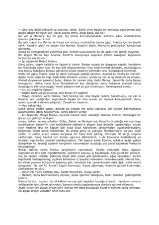 — Olur şey değil delikanlı işi azıttınız, derdi. Sanki artık başka bir dünyada yaşıyormuş gibi
dalgın dalgın bir halin var. Haydi aksilik etme, anlat bana, adı ne?
Ne var ki Marius'yi hiç bir güç, hiç kimse konuşturamazdı. Kozet'in adını vermektense
işkence çekmeye razıydı.
Bu tatlı mayıs ayı Marius ve Kozet için sonsuz mutluluklar içinde geçti. Marius için en büyük
zevk. Kozet'in giysi ve süsten söz etmesi. Kozet'in zevki, Marius'in politikadan konuşması
oluyordu.
Arada bir konuşmaktan yorulmuş gibi, birlikte susuyorlardı, bu da apayrı bir tatlılık oluyordu.
Bir akşam Marius başı önünde, Kozet'le buluşmaya koşarken Plüme sokağının köşesinde
birden bir ses duydu:
— Đyi akşamlar Mösyö Marius.
Genç adam, başını kaldırdı ve Eponin'yi tanıdı. Birden acayip bir duyguya kapıldı, kendisine
bu mutluluğu veren kızı, bir kez bile düşünmemişti. Ona karşı minnet duyması, mutluluğunu
ona borçlu olduğunu bilmesi gerekirdi ancak nedenini bilmeden ona rastladığına sinirlendi.
Mutlu bir aşkın insanı, daha iyi daha yumuşak yaptığı söylenir. Aslında bu yanlış bir teoridir.
Aşkta mutlu olan bir kişi, belki kötü olmasını unutur, ancak ne var ki iyi olmasını da unutur.
Minnet duymasını gereksiz bulur. Başka bir zaman olsa, belki Marius, Eponin'le daha başka
konuşurdu. Hatta, hatta kızın Tenardiye'nin kızı olduğunu, onun babasına minneti borcu
duyduğunu bile unutmuştu. Kendi babasını bile az çok unutmuştu. Kekeleyerek sordu:
— Ah, siz miydiniz Eponin?
— Neden bana siz diyorsunuz, size birşey mi yaptım?
— Hayır, cevabını verdi Marius. Tam tersine kız, ona büyük iyilikte bulunmuştu, ne var ki
Kozet'e sen dediğinden bugünlerde başka bir kıza ancak siz diyerek konuşabilirdi. Genç
adam susmakta devam ediyordu. Zavallı kız haykırdı:
— Hey baksanıza...
Daha sonra birden sustu, aslında bu küstah kız sanki utanıyor gibi önüne bakmaktaydı
gülümsemek istedi beceremedi, sonra gözleri yerde:
— Đyi akşamlar Mösyö Marius, diyerek oradan hızla uzaklaştı. Aslında Eponin, bambaşka bir
görev için gelmişti o akşam
oraya, babası ve suç ortaklan Gölas, Babet ve Montparnas, Kozet'in oturduğu evi soymaya
kararlıydılar. Eponin'in tüm tehditlerine rağmen o akşam kapı önünde toplanmışlar, ancak
kızın hepsine dişi bir kaplan gibi avaz avaz haykırarak jandarmaları ayaklandıracağını,
bağırması onları azıcık etkilemişti. Bu arada genç ve yakışıklı Montparnas'ın da pek keyfi
yoktu. O sabah erken erken karşısına bir kara kedi çıkmış, dövüşen iki serçe kuşuna
rastlamıştı. Genç haydut için bunlar uğursuz alâmetlerdi, o da Eponin'yi desteklemiş ve
hırsızlar hep birden oradan uzaklaşmışlardı. Tek başına kalan Eponin, sokakta aşağı yukarı
dolaşırken ve sevdiği adamın sevgilisini korumaktan duyduğu acı zevki tadarken Marius'le
karşılaşmıştı.
Birkaç dakika sonra Marius sevgilisinin yanındaydı. Gökler yıldızlarla dolu, ağaçlar
yapraklarını tatlı tatlı hışırdatmakta, çiçeklerin kokusu iç bayıltıcıydı. Çok güzel bir geceydi.
Hiç bir zaman yıldızlar göklerde böyle altın çiviler gibi ışıldamamış, ağaç yaprakları, esrarlı
hışırtılarla fısıldaşmamış, çiçekler böylesine iç bayıltıcı kokularını yaymamışlardı. Marius bile,
bu sihirli gecenin büyüsüne kapılmış gibi, kendisini her zamankinden daha âşık, daha mutlu
buluyordu. Ne var ki, Kozet'i üzgün bulmuştu. Kozet ağlamıştı, Kozet'in gözleri kızarmıştı.
Delikanlının ilk sözü:
— Neyin var? diye sormak oldu. Kozet titreyerek, cevap verdi:
— Babam, bana hazırlanmamı söyledi, acele işlerinin olduğunu, belki buradan gideceğimizi
bildirdi.
Marius birden, buzdan bir el kalbini sarmış gibi tepeden tırnağa ürperdi. Hayatının sonuna
yaklaşanlar için, ölmek gitmektir, hayatın henüz başlangıcında olanlara gitmek ölümdür.
Aşağı yukarı bir buçuk aydan beri, Marius her gece buluştuğu Kozet'in ruhuna sahip olmuştu.
Đlk aşkta sevgili vücuttan önce ruhu alır.
 