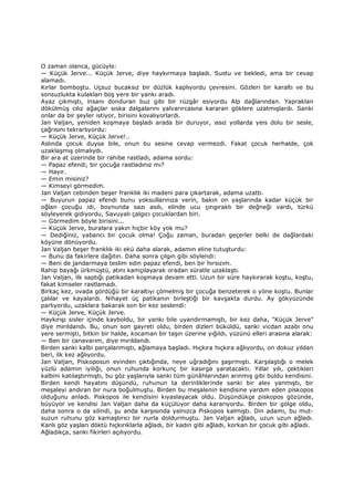 O zaman olanca, gücüyle:
— Küçük Jerve... Küçük Jerve, diye haykırmaya başladı. Sustu ve bekledi, ama bir cevap
alamadı.
Kırlar bomboştu. Uçsuz bucaksız bir düzlük kaplıyordu çevresini. Gözleri bir karaltı ve bu
sonsuzlukta kulakları boş yere bir yankı aradı.
Ayaz çıkmıştı, insanı donduran buz gibi bir rüzgâr esiyordu Alp dağlarından. Yapraklan
dökülmüş cılız ağaçlar sıska dalgalarını yalvarırcasına kararan göklere uzatmışlardı. Sanki
onlar da bir şeyler istiyor, birisini kovalıyorlardı.
Jan Valjan, yeniden koşmaya başladı arada bir duruyor, ıssız yollarda yeis dolu bir sesle,
çağrısını tekrarlıyordu:
— Küçük Jerve, Küçük Jerve!..
Aslında çocuk duysa bile, onun bu sesine cevap vermezdi. Fakat çocuk herhalde, çok
uzaklaşmış olmalıydı.
Bir ara at üzerinde bir rahibe rastladı, adama sordu:
— Papaz efendi, bir çocuğa rastladınız mı?
— Hayır.
— Emin misiniz?
— Kimseyi görmedim.
Jan Valjan cebinden beşer franklık iki madeni para çıkartarak, adama uzattı.
— Buyurun papaz efendi bunu yoksullarınıza verin, bakın on yaşlarında kadar küçük bir
oğlan çocuğu idi, boynunda sazı asılı, elinde ucu çıngıraklı bir değneği vardı, türkü
söyleyerek gidiyordu, Savuyalı çalgıcı çocuklardan biri.
— Görmedim böyle birisini...
— Küçük Jerve, buralara yakın hiçbir köy yok mu?
— Dediğiniz, yabancı bir çocuk olma! Çoğu zaman, buradan geçerler belki de dağlardaki
köyüne dönüyordu.
Jan Valjan beşer franklık iki ekü daha alarak, adamın eline tutuşturdu:
— Bunu da fakirlere dağıtın. Daha sonra çılgın gibi söylendi:
— Beni de jandarmaya teslim edin papaz efendi, ben bir hırsızım.
Rahip bayağı ürkmüştü, atını kamçılayarak oradan süratle uzaklaştı.
Jan Valjan, ilk saptığı patikadan koşmaya devam etti. Uzun bir süre haykırarak koştu, koştu,
fakat kimseler rastlamadı.
Birkaç kez, ovada gördüğü bir karaltıyı çömelmiş bir çocuğa benzeterek o yöne koştu. Bunlar
çalılar ve kayalardı. Nihayet üç patikanın birleştiği bir kavşakta durdu. Ay gökyüzünde
parlıyordu, uzaklara bakarak son bir kez seslendi:
— Küçük Jerve, Küçük Jerve.
Haykırışı sisler içinde kayboldu, bir yankı bile uyandırmamıştı, bir kez daha, "Küçük Jerve"
diye mırıldandı. Bu, onun son gayreti oldu, birden dizleri büküldü, sanki vicdan azabı onu
yere sermişti, bitkin bir halde, kocaman bir taşın üzerine yığıldı, yüzünü elleri arasına alarak:
— Ben bir canavarım, diye mırıldandı.
Birden sanki kalbi parçalanmıştı, ağlamaya başladı. Hıçkıra hıçkıra ağlıyordu, on dokuz yıldan
beri, ilk kez ağlıyordu.
Jan Valjan, Piskoposun evinden çıktığında, neye uğradığını şaşırmıştı. Karşılaştığı o melek
yüzlü adamın iyiliği, onun ruhunda korkunç bir kasırga yaratacaktı. Yıllar yılı, çektikleri
kalbini katılaştırmıştı, bu göz yaşlarıyla sanki tüm günâhlarından arınmış gibi buldu kendisini.
Birden kendi hayatını düşündü, ruhunun ta derinliklerinde sanki bir alev yanmıştı, bir
meşaleyi andıran bir nura boğulmuştu. Birden bu meşalenin kendisine yardım eden piskopos
olduğunu anladı. Piskopos ile kendisini kıyaslayacak oldu. Düşündükçe piskopos gözünde,
büyüyor ve kendisi Jan Valjan daha da küçülüyor daha kararıyordu. Birden bir gölge oldu,
daha sonra o da silindi, şu anda karşısında yalnızca Piskopos kalmıştı. Din adamı, bu mut-
suzun ruhunu göz kamaştırıcı bir nurla doldurmuştu. Jan Valjan ağladı, uzun uzun ağladı.
Kanlı göz yaşları döktü hıçkırıklarla ağladı, bir kadın gibi ağladı, korkan bir çocuk gibi ağladı.
Ağladıkça, sanki fikirleri açılıyordu.
 