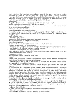 Başını döndüren bu mutluluk, sarhoşluğunun arasında bu gitme lafı onu beyninden
vurmuştu, ilk olarak acı gerçeği idrak etti: "Kozet onun değildi." Marius rüyasından
uyanmıştı, altı haftadan bu yana, o hayat dışında bir hayâl ve masal dünyasında yaşıyordu,
sevgilisinin bu sözleriyle gerçek hayata döndü. Buna verecek tek bir cevap bulamadı. Kozet,
ancak elini tutan elin, birden buz gibi kesildiğini farketmişti. Sordu:
— Neyin var?
Genç adam öylesine kısık bir sesle cevap vermişti ki, Kozet onu zor duydu.
— Ne söylediğini anlayamadım. Genç kız, yeniden anlattı:
— Bu sabah babam bana giysilerimi toplamamı ve hazır beklememi tembih etti, kendisi için
de bir sandık hazırlamamı söyledi.
Belki Đngiltere'ye gidecekmişiz!
— Fakat bu korkunç, diye haykırdı delikanlı.
Şu anda Marius için, kızını beraberinde Đngiltere'ye götüren Mösyö Foşlövan, tarih öncesi ve
tarih sonrası zalim hükümdarların en zalimi idi. Onu âdeta bir zorba, bir Firavun, bir Neron
gibi görüyordu.
Sönük bir sesle sordu:
— Ne zaman gidiyorsun?
— Bilemeyeceğim, ne zaman döneceğimizi de babam söylemedi.
Marius yerinden kalktı ve buz gibi bir sesle sordu:
— Kozet gidecek misiniz?
Genç kız yaşlarla dolu güzel gözlerini, ona kaldırdı ve üzgün bir sesle:
— Neden bana birdenbire siz diyorsun? dedi.
— Size gidip gitmeyeceğinizi soruyorum. Kızcağız ellerini kavuşturarak yalvarırcasına sordu:
— Ne yapabilirim ki? dedi. Söyle bana, nasıl karşı koyarım?
— Ya demek babanız giderse, siz de gideceksiniz.
Kozet bu sözün anlamını anlamadan önce hissetmişti, birden öylesine sarardı ki yüzü
karanlıkta bembeyaz kesildi. Fısıldadı:
— Ne demek istedin?
Marius gözlerini göklere kaldırarak, cevap verdi:
— Hiç.
Bakışını ona çevirdiğinde, Kozet'in gülümsediğini gördü, sevilen kadının gülümsediğini
geceleyin bile görebiliriz. Öylesine bir aydınlık saçar.
— Of ne budalayız Marius, dedi kız. Bak aklıma bir şey geldi. Sen de bizimle birlikte gelirsin,
sana gideceğimiz yerin adresini bırakırım.
Ancak artık Marius tamamıyla uyanmıştı, gerçek dünyaya geri dönmüş bir adam gibi
haykırdı:
— Sizinle gitmek mi? Çıldırdın mı? Bunun için para lâzım, oysa meteliğim yok. Đngiltere'ye
geçmek. Fakat yalnız şu son günlerde Kurfeyrak'a tanımadığım bir dostuma, on altın
borçluyum. Basımdaki eski şapka bit pazarına götürürsem, üç frank etmez, ceketimin
dirsekleri aşındı, gömleğimin düğmeleri kopuk, çizmelerim su alıyor sana bunlardan söz
etmedim, ben sefil herifin biriyim Kozet. Gece beni iyice görmediğinden aşkını verdiğin
gündüz görsen dilenci sanarak beş metelik uzatırdın. Đngiltere'ye gitmek ha, pasaport
çıkartmaya yetecek kadar param bile yok.
Birden kendisini bir ağaca çarptı, ağacın kabukları alnını çizmişti. Şakakları zonkluyordu şu
anda delikanlı üzüntüsünün canlı bir heykeli olmuştu.
Bir süre böyle durdu, sonra birden bir hıçkırık sesi duyarak başını çevirdi. Kozet ağlıyordu.
Đki saatten beri genç kız ağlıyor ve delikanlı düşünüyordu. Birden Marius onun önüne diz
çöktü ve eteğinden gözüken minik ayağını elleri arasına alarak öptü. Kız hiç ses etmeden
onun bunu yapmasını kabullendi. Marius ona yalvardı:
— Ağlama. Kız mırıldandı:
— Nasıl ağlamayayım ben gidiyorum ve sen gelmiyorsun. Delikanlı sordu:
— Beni seviyor musun?
Kozet hıçkırıklarının arasında cennette söylenen şu sözleri fısıldadı:
 