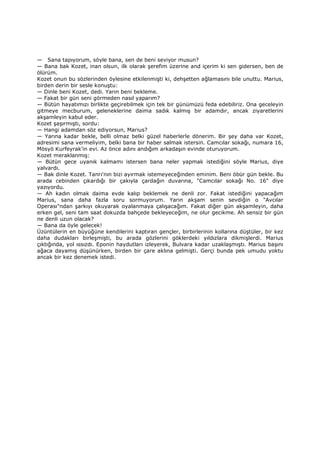 — Sana tapıyorum, söyle bana, sen de beni seviyor musun?
— Bana bak Kozet, inan olsun, ilk olarak şerefim üzerine and içerim ki sen gidersen, ben de
ölürüm.
Kozet onun bu sözlerinden öylesine etkilenmişti ki, dehşetten ağlamasını bile unuttu. Marius,
birden derin bir sesle konuştu:
— Dinle beni Kozet, dedi. Yarın beni bekleme.
— Fakat bir gün seni görmeden nasıl yaparım?
— Bütün hayatımızı birlikte geçirebilmek için tek bir günümüzü feda edebiliriz. Ona geceleyin
gitmeye mecburum, geleneklerine daima sadık kalmış bir adamdır, ancak ziyaretlerini
akşamleyin kabul eder.
Kozet şaşırmıştı, sordu:
— Hangi adamdan söz ediyorsun, Marius?
— Yarına kadar bekle, belli olmaz belki güzel haberlerle dönerim. Bir şey daha var Kozet,
adresimi sana vermeliyim, belki bana bir haber salmak istersin. Camcılar sokağı, numara 16,
Mösyö Kurfeyrak'in evi. Az önce adını andığım arkadaşın evinde oturuyorum.
Kozet meraklanmış:
— Bütün gece uyanık kalmamı istersen bana neler yapmak istediğini söyle Marius, diye
yalvardı.
— Bak dinle Kozet. Tanrı'nın bizi ayırmak istemeyeceğinden eminim. Beni öbür gün bekle. Bu
arada cebinden çıkardığı bir çakıyla çardağın duvarına, "Camcılar sokağı No. 16" diye
yazıyordu.
— Ah kadın olmak daima evde kalıp beklemek ne denli zor. Fakat istediğini yapacağım
Marius, sana daha fazla soru sormuyorum. Yarın akşam senin sevdiğin o "Avcılar
Operası"ndan şarkıyı okuyarak oyalanmaya çalışacağım. Fakat diğer gün akşamleyin, daha
erken gel, seni tam saat dokuzda bahçede bekleyeceğim, ne olur gecikme. Ah sensiz bir gün
ne denli uzun olacak?
— Bana da öyle gelecek!
Üzüntülerin en büyüğüne kendilerini kaptıran gençler, birbirlerinin kollarına düştüler, bir kez
daha dudakları birleşmişti, bu arada gözlerini göklerdeki yıldızlara dikmişlerdi. Marius
çıktığında, yol ıssızdı. Eponin haydutları izleyerek, Bulvara kadar uzaklaşmıştı. Marius başını
ağaca dayamış düşünürken, birden bir çare aklına gelmişti. Gerçi bunda pek umudu yoktu
ancak bir kez denemek istedi.
 
