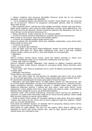 — Mösyö, varlığımın sizin hoşunuza gitmediğini biliyorum ancak tek bir izin istemeye
gelmiştim, sonra yine geldiğim gibi gideceğim.
— Siz bir budalasınız Mösyö, size gitmenizi kim emretti? "Haydi benden özür dile, boynuma
atıl, ne duruyorsun?" Marius'in bu duygularını anlamadığını görerek, daha da sinirlendi,
öfkesi daha da arttı:
— Bana saygısızlık ettiniz, yıllardan beri ölüp kaldığımı sormadan, benden uzak keyif ettiniz.
Bekâr hayatı yaşadınız, gece yarılarına kadar kadınlarla, kumarla, gönül eğlendirdiniz. Kim
bilir belki borca da girmişsinizdir, benden borçlarınızı ödememi bile istemediniz, tam dört yıl
sonra dönüyor ve size acımamı istiyorsunuz ha...
— Mösyö, dedi Marius. Sizden evlenmek için izin istemeye geldim.
— Ya öyle mi? Demek servetinizi doğrulttunuz, avukatlık size kaç para kazandırıyor?
Marius vahşi bir ses tonuyla, hiçbir şey kazanmadığını söyledi.
— Ya demek size yolladığım aylıktan başka paranız yok?
Marius bu paraya elini sürmediğini daima geri yolladığını açıklamadan susup önüne baktı.
Dedesi sözlerine devam etti:
— Ya demek, kız zengin?
— Hayır, o da benim gibi meteliksiz.
— Olur şey değil, yirmi beş yaşını doldurmadığından, benden izin almak zorunda olduğunu
düşünerek, bana geldin ha. Haydi oğlum başkalarına anlat, evlen o sefil kızla, sefalette
çürüyün birlikte, ancak şunu da bil ki, sana asla istediğin izni vermeyeceğim.
— Babacığım!
— Asla.
Marius umudunu yitirmiş kapıya yürüdü, ancak tam eşikten çıkıyordu ki, ihtiyar onun
peşinden sendeleyerek koştu ve onu yakasından yakalayarak zorla içeri çekti:
— Haydi, dedi. Anlat onu bakalım.
Marius'in ağzından kaçırdığı "Babacığım" sözü adamda bu değişimi meydana getirmişti.
Marius ona baktı, birden ihtiyarın yüzünde bir yumuşama gördü, Mösyö Jilnorman seven
dede olmuştu.
— Haydi haylaz, dedi. Bana şu sevgilinden söz et, aman Yâ Rabbim günümüzün delikanlıları
ne kadar salak.
— Babacığım, dedi Marius.
Đhtiyar adamın yüzü birden nurlanmıştı:
— Oldu, dedi. Bana "baba" de, bak görürsün her istediğine peki derim. Hem de bu kılığın
ne, bir hırsız gibi giyinmişsin, al şu yüz altını, üstüne başına doğru dürüst birşeyler satın al.
Bir çekmeceden çıkardığı şişkin bir keseyi genç adamın önüne koymuştu.
— Babacığım, diye söze başladı Marius. Đyi kâlpli babam, bilseniz onu nasıl seviyorum. Ona
bir yıl önce parkta rastlamıştım, her gece evinin bahçesinde buluşuyoruz, ruhlarımız konuştu,
babası seviştiğimizi bilmiyor, babacığım görseniz o melekler kadar güzel, babası onu
Đngiltere'ye götürmek istermiş, o giderse ben önce çıldırır, daha sonra ölürüm. Onsuz
yaşayamam, o bana aldığım temiz hava, kadar gerekli, işte hepsi bu kadar, o parmaklık bir
bahçede Plüme sokağında oturuyor adı da Matmazel Foşlövan.
"Jilnorman dede" yüzü sevinçle aydınlanmış, torununun yanına oturmuş onu dinlerken içi
açılıyordu, bu arada enfiye kutusundan aldığı bol bir tütünü burnuna götürdü. Plüme sokağı
lafını duyunca, tütünün bir kısmını üzerine döktü.
— Plüme mi dedin? Plüme sokağı mı? Ha galiba oralarda bir kışla olacak. Evet senin yeğenin
"Teodül" bana ondan söz etti. Canım hani şu benim yeğenimin oğlu binici teğmeni "Teodül"
evet, sen onu pek hatırlamazsın.
Evet kızdan söz edildiğini duydum, bir bahçede nefis bir parçaymış, doğrusu zevkin varmış:
Teodül onun hanım hanımcık olduğunu da ekledi.
Bana kalırsa bu salak teğmen, ona azıcı kur bile yapmış. Aferin Marius, doğrusu senin
yaşındaki bir gencin âşık olması hoşuma gitti, yaşa be oğul, gözüme girdin. Benim de
vaktiyle böyle nice maceralarım oldu.
 