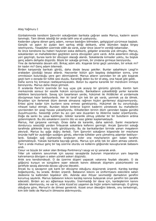 Ateş Yağmuru I
Günbatımında kendisini Şanvröri sokağındaki barikata çağıran seste Marius, kaderin sesini
tanımıştı. Tam ölmek istediği bir anda talih ona el uzatıyordu.
Kederden çılgına dönen genç adam, nereye bastığını bilmeden, gelişigüzel yürümeye başladı.
Gençlik ve aşkın iki aydan beri sarhoş ettiği delikanlı, artık ölümden başka birşey
istemiyordu. Tesadüfen üzerinde silâh da vardı, aylar önce Javer'in verdiği tabancalar.
Az önce kendisine bu haberi haykıran sıska delikanlı, gölgeler arasında yok olmuştu. Marius,
sokaklardan ve mahallelerden geçtikten sonra dövüşülen yere vardı. Artık askerlerin olduğu
yeri geçmişti, burası kanlı bir dövüşün olacağı alandı. Sokaklarda kimseler yoktu, bu boşluk
genç adamı dehşete düşürdü. Böyle bir sokağa girmek, bir zindana girmeye benziyordu.
Yine de ilerlemekte devam etti. Birkaç adım attı. Koşarak birisi geçti yanından, bir erkek mi?
bir kadın mı? Genç adam bilemedi.
Birden karşısında barikatı gördü, daha ötede beyaz şekiller. Bunlar sabahleyin Lesgl'in
arabadan çözdüğü beyaz atlardı. Hayvanlar bütün gün başıboş dolaştıktan sonra, yine
omnibüsün bulunduğu yere geri dönmüşlerdi. Marius atların yanından bir ok gibi koşarak
geçti tam o esnada bir tüfek sesi duydu. Karanlığı delen bu bir el ateş, ona hayat gibi geldi.
Daha sonra hiç kimseye rastlayamayacaktı. Bütün bu aşama karanlık bir merdiveni inmeye
benziyordu. Marius daha öteye gitmedi.
O sıralarda Paris'in üzerinde bir kuş uçsa çok acayip bir görüntü görürdü. Kentin tam
merkezinde sonsuz bir ıssızlık hüküm sürüyordu. Barikatların yükseltildiği yerler karanlık
deliklere benziyorlardı. Savaş için tasarlanan yerde, hükümet ile ihtilâlciler el yordamıyla
dövüşmeye hazır bekliyorlardı. Her iki taraf için tek bir şık vardı, yenmek ya da ölmek.
Birçokları için ilerlemek ölüm demek olmasına rağmen hiçbiri gerilemeyi düşünemiyordu.
Ertesi güne kadar tüm bunların sona ermesi gerekiyordu. Hükümet de bu zorunluluğu
nihayet kabul etmişti. Bundan böyle binlerce kişinin kaderini yönetecek bu mahallenin
çevresinden bir azap havası yükseliyordu. Kiliselerden birinin ölüm çanından başka gürültü
duyulmuyordu. Sessizliği yırtan bu acı çan sesi duyanları ta iliklerine kadar ürpertiyordu.
Doğa da sanki bu yasa katılmıştı. Gökler karanlık olmuş yıldızlar bir bir bulutların ardına
gizlenmişlerdi. Bu ölü sokakların üzerini ölü ve ıssız gökler kaplamaktaydı.
Marius, Hal çarşısına varmıştı. Orası daha da karanlık, daha sakindi. Sanki mezarların
dondurucu sessizliği yerden fırlayarak sokaklara kefenini germişti. Ancak Şanvröri sokağı
tarafında göklerde biraz kızıltı görülüyordu. Bu da barikatlardan birinde yanan meşalenin
aleviydi. Marius bu ışığa doğru ilerledi. Tam Şanvröri sokağının köşesinde bir meyhane
önünde hafif bir aydınlığın sızdığını gördü, ellerinde tüfekler yere çömelmiş adamlar bekliyor-
lardı. Sokağın sağ cephesinde sıralanan evler ona meyhanenin geri kalan tarafını
gizlemekteydi. Yüksek barikatla bayrağı gördü. Marius için artık tek bir adım atması yeterdi.
Tam o anda mutsuz genç bir taş üzerine oturdu ve kollarını göğsünde kavuşturarak babasını
andı.
Cesur ve büyük bir asker olan Binbaşı Pontmercy'i saygı ve içi yanarak andı.
Yıllar yılı vatanını savunmak için sayısız savaşlarda bulunan imparatorun yanı başında
kahramanca dövüşen o aslan yürekli askeri düşündü.
Artık sıra kendisindeydi. O da üzerine düşeni yapacak vatanına faydalı olacaktı. O da
göğsünü kurşun ve süngülere siper edecek kanını dökecek düşmanı püskürtecekti ve
şerefiyle savaş alanında davası uğruna ölecekti.
Ancak bu iç savaşının çok kanlı bir dövüşme olduğunu düşünerek ürperdi. Kardeş kardeşi
boğazlıyordu, bu sırada. Birden ürperdi. Babasının kılıcını ve üniformasını eskicilere satan
dedesine ta kalbinden teşekkür etti. Aslında aksi ihtiyar sevmediği damadının şerefini
korumuş sayılırdı. Marius babasının kılıcını kardeş kanına bulayarak onun şerefini bin paralık
edecekti. Birden acı acı ağlamaya koyuldu. Đnanmadığı bir dava için, kardeşlerinin kanını
dökmek istemiyordu, ne var ki, artık Kozet'siz yaşamın da hiçbir anlamı kalmamıştı. O gitmiş
olduğuna göre, Marius'in de ölmesi gerekirdi. Kozet onun öleceğini bilerek, onu terketmişti,
kim bilir belki de Marius'in ölmesine aldırmıyordu.
 