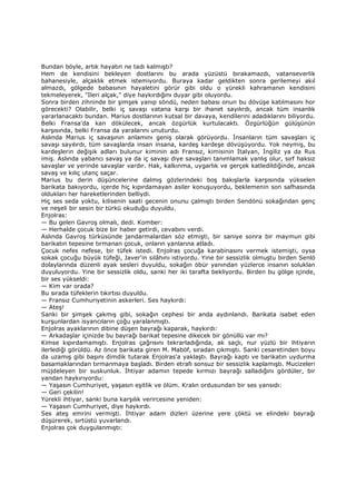 Bundan böyle, artık hayatın ne tadı kalmıştı?
Hem de kendisini bekleyen dostlarını bu arada yüzüstü bırakamazdı, vatanseverlik
bahanesiyle, alçaklık etmek istemiyordu. Buraya kadar geldikten sonra gerilemeyi akıl
almazdı, gölgede babasının hayaletini görür gibi oldu o yürekli kahramanın kendisini
tekmeleyerek, "Đleri alçak," diye haykırdığını duyar gibi oluyordu.
Sonra birden zihninde bir şimşek yanıp söndü, neden babası onun bu dövüşe katılmasını hor
görecekti? Olabilir, belki iç savaşı vatana karşı bir ihanet sayılırdı, ancak tüm insanlık
yararlanacaktı bundan. Marius dostlarının kutsal bir davaya, kendilerini adadıklarını biliyordu.
Belki Fransa'da kan dökülecek, ancak özgürlük kurtulacaktı. Özgürlüğün gülüşünün
karşısında, belki Fransa da yaralarını unuturdu.
Aslında Marius iç savaşının anlamını geniş olarak görüyordu. Đnsanların tüm savaşları iç
savaşı sayılırdı, tüm savaşlarda insan insana, kardeş kardeşe dövüşüyordu. Yok neymiş, bu
kardeşlerin değişik adları bulunur kiminin adı Fransız, kimisinin Đtalyan, Đngiliz ya da Rus
imiş. Aslında yabancı savaş ya da iç savaşı diye savaşları tanımlamak yanlış olur, sırf haksız
savaşlar ve yerinde savaşlar vardır. Hak, kalkınma, uygarlık ve gerçek katledildiğinde, ancak
savaş ve kılıç utanç saçar.
Marius bu derin düşüncelerine dalmış gözlerindeki boş bakışlarla karşısında yükselen
barikata bakıyordu, içerde hiç kıpırdamayan asiler konuşuyordu, beklemenin son safhasında
oldukları her hareketlerinden belliydi.
Hiç ses seda yoktu, kilisenin saati gecenin onunu çalmıştı birden Sendönü sokağından genç
ve neşeli bir sesin bir türkü okuduğu duyuldu.
Enjolras:
— Bu gelen Gavroş olmalı, dedi. Komber:
— Herhalde çocuk bize bir haber getirdi, cevabını verdi.
Aslında Gavroş türküsünde jandarmalardan söz etmişti, bir saniye sonra bir maymun gibi
barikatın tepesine tırmanan çocuk, onların yanlarına atladı.
Çocuk nefes nefese, bir tüfek istedi. Enjolras çocuğa karabinasını vermek istemişti, oysa
sokak çocuğu büyük tüfeği, Javer'in silâhını istiyordu. Yine bir sessizlik olmuştu birden Senlö
dolaylarında düzenli ayak sesleri duyuldu, sokağın öbür yanından yüzlerce insanın soluklan
duyuluyordu. Yine bir sessizlik oldu, sanki her iki tarafta bekliyordu. Birden bu gölge içinde,
bir ses yükseldi:
— Kim var orada?
Bu sırada tüfeklerin tıkırtısı duyuldu.
— Fransız Cumhuriyetinin askerleri. Ses haykırdı:
— Ateş!
Sanki bir şimşek çakmış gibi, sokağın cephesi bir anda aydınlandı. Barikata isabet eden
kurşunlardan isyancıların çoğu yaralanmıştı.
Enjolras ayaklarının dibine düşen bayrağı kaparak, haykırdı:
— Arkadaşlar içinizde bu bayrağı barikat tepesine dikecek bir gönüllü var mı?
Kimse kıpırdamamıştı. Enjolras çağrısını tekrarladığında, ak saçlı, nur yüzlü bir ihtiyarın
ilerlediği görüldü. Az önce barikata giren M. Maböf, sıradan çıkmıştı. Sanki cesaretinden boyu
da uzamış gibi başını dimdik tutarak Enjolras'a yaklaştı. Bayrağı kaptı ve barikatın uydurma
basamaklarından tırmanmaya başladı. Birden etrafı sonsuz bir sessizlik kaplamıştı. Mucizeleri
müjdeleyen bir suskunluk. Đhtiyar adamın tepede kırmızı bayrağı salladığını gördüler, bir
yandan haykırıyordu:
— Yaşasın Cumhuriyet, yaşasın eşitlik ve ölüm. Kralın ordusundan bir ses yansıdı:
— Geri çekilin!
Yürekli ihtiyar, sanki buna karşılık verircesine yeniden:
— Yaşasın Cumhuriyet, diye haykırdı.
Ses ateş emrini vermişti. Đhtiyar adam dizleri üzerine yere çöktü ve elindeki bayrağı
düşürerek, sırtüstü yuvarlandı.
Enjolras çok duygulanmıştı:
 