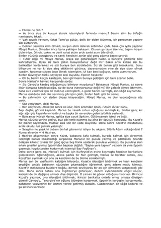 — Elinize ne oldu?
— Az önce size bir kurşun atmak istemişlerdi farkında mısınız? Benim elim bu tüfeğin
namlusunu tıkadı.
— Vah zavallı yavrum, fakat Tanrı'ya şükür, delik bir elden ölünmez, bir pansuman yaptırır
sizi kurtarırım.
— Delinen yalnızca elim olmadı, kurşun elimi delerek sırtımdan çıktı. Bana çok iyilik yaptınız
Mösyö Marius, ölmeden önce bana yaklaşırı bakayım. Oturun şu taşın üzerine, başımı koyun
dizlerinize. Oh oh, bakın ne denli rahat ettim artık sanki acım bile dindi.
Birden yüzünü buruşturdu ve sanki kendisini zorlar gibi genç adama başını çevirdi:
— Tuhaf değil mi Mösyö Marius, oraya sizi götürdüğüm halde, o bahçeye gitmeniz beni
kahrediyordu. Oysa siz beni çirkin buluyordunuz değil mi? Bakın artık kimse sizi bu
barikattan kurtaramaz ve sizi buraya ben sürükledim. Siz de benim gibi öleceksiniz. Bunu
biliyorum ne var ki size ateş ettiklerini görünce, dayanamadım yine de size siper olmak
istedim. Nedense sizden önce ölmek istemiştim. Uf kan beni boğuyor, nefes alamıyorum.
Birden Gavroş'un türkü söyleyen sesi duyuldu. Eponin haykırdı:
— Oh bu benim küçük kardeşim, beni görmesin buraya geldiğim için beni azarlar belki.
Sonra Marius'in hayreti karşısında sordu:
— Siz Gavoş'la kardeş olduğumuzu bilmiyor muydunuz? Baksanıza Mösyö Marius, az sonra
öbür dünyada karşılaşacağız, siz de buna inanıyorsunuz değil mi? Bir yalanla ölmek istemem,
bana size verilmek için bir mektup vermişlerdi, o güzel hanım vermişti, alın kâğıt koynumda.
Marius mektubu aldı. Kız sevinmiş gibi içini çekti, birden fısıltı gibi bir sesle:
— Bu zahmetim için sizden birşey isteyeceğim. Mösyö Marius, ne olur yapacağınıza söz
verin.
— Söz veriyorum, dedi Marius.
— Ben ölüyorum, öldükten sonra ne olur, beni anlımdan öpün, ruhum duyar bunu.
Başı düştü, gözleri kapandı. Marius bu zavallı ruhun uçtuğunu sanmıştı ki, birden genç kız
ağır ağır göz kapaklarını kaldırdı ve başka bir evrenden gelen tatlılıkla seslendi:
— Baksanıza Mösyö Marius, galiba size azıcık âşıktım. Gülümsemek istedi ve öldü.
Marius sözünü yerine getirdi, buz gibi terle ıslanmış bu alna bir öpücük kondurdu. Bu Kozet'e
bir ihanet sayılmazdı. Mutsuz kıza son bir veda oluyordu. Daha sonra Kozet'in mektubunu
acele okudu, kız şunları yazmıştı:
— Sevgilim ne yazık ki babam derhal gitmemizi istiyor bu akşam. Silâhlı Adam sokağındaki 7
Numaralı evde — 4 Haziran.
3 Haziran akşamından sonra Kozet, babasına kafa tutmak, burada kalmak için direnmek
istemişti bunun imkânsızlığı karşısında Marius'e bir pusula yazmış ve parmaklık önünde
dolaşan kılıksız tüysüz bir genç işçiye beş frank uzatarak pusulayı vermişti. Bu pusulayı alan
erkek giysileri giymiş Eponin'den başkası değildi. "Başka yere taşının" yazısını da yine Eponin
yazmıştı, haydutlardan kurtarmak istemişti Bay Foşlövan'ı.
Daha sonra genç kız, Marius'i bulmak için Kurfeyrak'ın evine koşmuştu hepsinin barikatlara
gideceklerini öğrendiğinde, aklına parlak bir fikir gelmişti, Marius ile beraber olmak, onu
Kozet'ten ayırmak için onu da kendisini de bu ölüme sürüklemişti.
Marius son bir vazifesinin kaldığını biliyordu. Kozet'e öleceğini bildirmek ve kızın kendisini
sevdiğini ancak babasının sözünden çıkamadığını öğrenmek genç adamı mutlu kılmıştı.
Kozet'in mektubuna buselere boğdu, dernek seviliyordu bir an için ölmekten vazgeçecek gibi
oldu. Daha sonra babası onu Đngiltere'ye götürüyor, dedem evlenmemize engel oluyor,
kaderimde bir değişme olmadı diye düşündü. O zaman iki görevi olduğunu hatırladı. Birincisi
Kozet'e yazmak, ona öleceğini bildirmek, ikincisi barikatta onlarla omuz omuza dövüşen
yürekli Gavroş'u, Tenardiye'nin oğlunu ölümden kurtarmak. Eponin'in kardeşini kurtarmakla,
babasının vasiyetinin bir kısmını yerine getirmiş olacaktı. Cüzdanından bir kâğıt kopardı ve
şu satırları karaladı:
 
