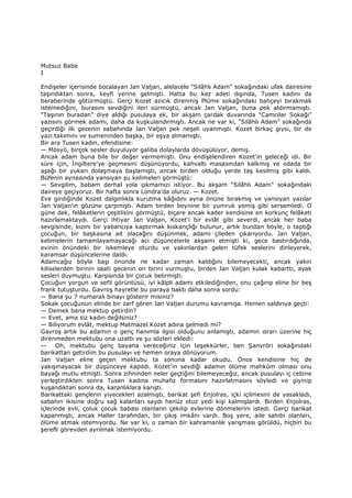 Mutsuz Baba
I
Endişeler içerisinde bocalayan Jan Valjan, alelacele "Silâhlı Adam" sokağındaki ufak dairesine
taşındıktan sonra, keyfi yerine gelmişti. Hatta bu kez adeti dışında, Tusen kadını da
beraberinde götürmüştü. Gerçi Kozet azıcık direnmiş Plüme sokağındaki bahçeyi bırakmak
istemediğini, burasını sevdiğini ileri sürmüştü, ancak Jan Valjan, buna pek aldırmamıştı.
"Taşının buradan" diye aldığı pusulaya ek, bir akşam çardak duvarında "Camcılar Sokağı"
yazısını görmek adamı, daha da kuşkulandırmıştı. Ancak ne var ki, "Silâhlı Adam" sokağında
geçirdiği ilk gecenin sabahında Jan Valjan pek neşeli uyanmıştı. Kozet birkaç giysi, bir de
yazı takımını ve sumeninden başka, bir eşya almamıştı.
Bir ara Tusen kadın, efendisine:
— Mösyö, birçok sesler duyuluyor galiba dolaylarda dövüşülüyor, demiş.
Ancak adam buna bile bir değer vermemişti. Onu endişelendiren Kozet'in geleceği idi. Bir
süre için, Đngiltere'ye geçmesini düşünüyordu, kahvaltı masasından kalkmış ve odada bir
aşağı bir yukarı dolaşmaya başlamıştı, ancak birden olduğu yerde taş kesilmiş gibi kaldı.
Büfenin aynasında yansıyan şu kelimeleri görmüştü:
— Sevgilim, babam derhal yola çıkmamızı istiyor. Bu akşam "Silâhlı Adam" sokağındaki
daireye geçiyoruz. Bir hafta sonra Londra'da oluruz. — Kozet.
Eve girdiğinde Kozet dalgınlıkla kurutma kâğıdını ayna önüne bırakmış ve yansıyan yazılar
Jan Valjan'ın gözüne çarpmıştı. Adam birden beynine bir yumruk yemiş gibi sersemledi. O
güne dek, felâketlerin çeşitlisini görmüştü, biçare ancak kader kendisine en korkunç felâketi
hazırlamaktaydı. Gerçi ihtiyar Jan Valjan, Kozet'i bir evlât gibi severdi, ancak her baba
sevgisinde, kızını bir yabancıya kaptırmak kıskançlığı bulunur, artık bundan böyle, o taptığı
çocuğun, bir başkasına ait olacağını düşünmek, adamı çileden çıkarıyordu. Jan Valjan,
kelimelerin tamamlayamayacağı acı düşüncelerle akşamı etmişti ki, gece bastırdığında,
evinin önündeki bir iskemleye oturdu ve yakınlardan gelen tüfek seslerini dinleyerek,
karamsar düşüncelerine daldı.
Adamcağız böyle başı önünde ne kadar zaman kaldığını bilemeyecekti, ancak yakın
kiliselerden birinin saati gecenin on birini vurmuştu, birden Jan Valjan kulak kabarttı, ayak
sesleri duymuştu. Karşısında bir çocuk belirmişti.
Çocuğun yorgun ve sefil görüntüsü, iyi kâlpli adamı etkilediğinden, onu çağırıp eline bir beş
frank tutuşturdu. Gavroş hayretle bu paraya baktı daha sonra sordu:
— Bana şu 7 numaralı binayı gösterir misiniz?
Sokak çocuğunun elinde bir zarf gören Jan Valjan durumu kavramışa. Hemen saldırıya geçti:
— Demek bana mektup getirdin?
— Evet, ama siz kadın değilsiniz?
— Biliyorum evlât, mektup Matmazel Kozet adına gelmedi mi?
Gavroş artık bu adamın o genç hanımla ilgisi olduğunu anlamıştı, adamın ısrarı üzerine hiç
direnmeden mektubu ona uzattı ve şu sözleri ekledi:
— Oh, mektubu genç bayana vereceğiniz için teşekkürler, ben Şanvröri sokağındaki
barikattan getirdim bu pusulayı ve hemen oraya dönüyorum.
Jan Valjan eline geçen mektubu ta sonuna kadar okudu. Önce kendisine hiç de
yakışmayacak bir düşünceye kapıldı. Kozet'in sevdiği adamın ölüme mahkûm olması onu
bayağı mutlu etmişti. Sonra zihninden neler geçtiğini bilemeyeceğiz, ancak pusulayı iç cebine
yerleştirdikten sonra Tusen kadına muhafız formasını hazırlatmasını söyledi ve giyinip
kuşandıktan sonra da, karanlıklara karıştı.
Barikattaki gençlerin yiyecekleri azalmıştı, barikat şefi Enjolras, içki içilmesini de yasakladı,
sabahın ikisine doğru sağ kalanları saydı henüz otuz yedi kişi kalmışlardı. Birden Enjolras,
içlerinde evli, çoluk çocuk babası olanların çekilip evlerine dönmelerini istedi. Gerçi barikat
kapanmıştı, ancak Haller tarafından, bir çıkış imkânı vardı. Boş yere, aile sahibi olanları,
ölüme atmak istemiyordu. Ne var ki, o zaman bir kahramanlık yarışması görüldü, hiçbiri bu
şerefli görevden ayrılmak istemiyordu.
 