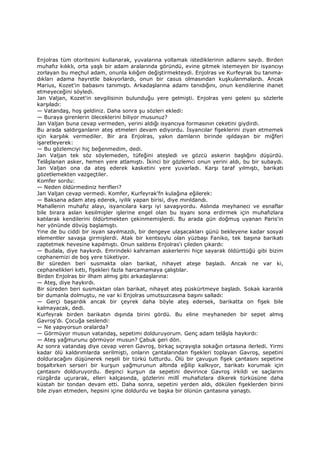 Enjolras tüm otoritesini kullanarak, yuvalarına yollamak istediklerinin adlarını saydı. Birden
muhafız kılıklı, orta yaşlı bir adam aralarında göründü, evine gitmek istemeyen bir isyancıyı
zorlayan bu meçhul adam, onunla kılığım değiştirmekteydi. Enjolras ve Kurfeyrak bu tanıma-
dıkları adama hayretle bakıyorlardı, onun bir casus olmasından kuşkulanmalardı. Ancak
Marius, Kozet'in babasını tanımıştı. Arkadaşlarına adamı tanıdığını, onun kendilerine ihanet
etmeyeceğini söyledi.
Jan Valjan, Kozet'in sevgilisinin bulunduğu yere gelmişti. Enjolras yeni geleni şu sözlerle
karşıladı:
— Vatandaş, hoş geldiniz. Daha sonra şu sözleri ekledi:
— Buraya girenlerin öleceklerini biliyor musunuz?
Jan Valjan buna cevap vermeden, yerini aldığı isyancıya formasının ceketini giydirdi.
Bu arada saldırganların ateş etmeleri devam ediyordu. Đsyancılar fişeklerini ziyan etmemek
için karşılık vermediler. Bir ara Enjolras, yakın damların birinde ışıldayan bir miğferi
işaretleyerek:
— Bu gözlemciyi hiç beğenmedim, dedi.
Jan Valjan tek söz söylemeden, tüfeğini ateşledi ve gözcü askerin başlığını düşürdü.
Telâşlanan asker, hemen yere atlamıştı. Đkinci bir gözlemci onun yerini aldı, bu bir subaydı.
Jan Valjan ona da ateş ederek kasketini yere yuvarladı. Karşı taraf yılmıştı, barikatı
gözetlemekten vazgeçtiler.
Komfer sordu:
— Neden öldürmediniz herifleri?
Jan Valjan cevap vermedi. Komfer, Kurfeyrak'fn kulağına eğilerek:
— Baksana adam ateş ederek, iyilik yapan birisi, diye mırıldandı.
Mahallenin muhafız alayı, isyancılara karşı iyi savaşıyordu. Aslında meyhaneci ve esnaflar
bile birara aslan kesilmişler işlerine engel olan bu isyanı sona erdirmek için muhafızlara
katılarak kendilerini öldürtmekten çekinmemişlerdi. Bu arada gün doğmuş uyanan Paris'in
her yönünde dövüş başlamıştı.
Yine de bu ciddi bir isyan sayılmazdı, bir dengeye ulaşacakları günü bekleyene kadar sosyal
elementler savaşa girmişlerdi. Atak bir kentsoylu olan yüzbaşı Faniko, tek başına barikatı
zaptetmek hevesine kapılmıştı. Onun saldırısı Enjolras'ı çileden çıkardı:
— Budala, diye haykırdı. Emrindeki kahraman askerlerini hiçe sayarak öldürttüğü gibi bizim
cephanemizi de boş yere tüketiyor.
Bir süreden beri susmakta olan barikat, nihayet ateşe başladı. Ancak ne var ki,
cephanelikleri kıttı, fişekleri fazla harcamamaya çalıştılar.
Birden Enjolras bir ilham almış gibi arkadaşlarına:
— Ateş, diye haykırdı.
Bir süreden beri susmaktan olan barikat, nihayet ateş püskürtmeye başladı. Sokak karanlık
bir dumanla dolmuştu, ne var ki Enjolras umutsuzcasına başını salladı:
— Gerçi başardık ancak bir çeyrek daha böyle ateş edersek, barikatta on fişek bile
kalmayacak, dedi.
Kurfeyrak birden barikatın dışında birini gördü. Bu eline meyhaneden bir sepet almış
Gavroş'dı. Çocuğa seslendi:
— Ne yapıyorsun oralarda?
— Görmüyor musun vatandaş, sepetimi dolduruyorum. Genç adam telâşla haykırdı:
— Ateş yağmurunu görmüyor musun? Çabuk geri dön.
Az sonra vatandaş diye cevap veren Gavroş, birkaç sıçrayışta sokağın ortasına ilerledi. Yirmi
kadar ölü kaldırımlarda serilmişti, onların çantalarından fişekleri toplayan Gavroş, sepetini
dolduracağını düşünerek neşeli bir türkü tutturdu. Ölü bir çavuşun fişek çantasını sepetine
boşaltırken serseri bir kurşun yağmurunun altında eğilip kalkıyor, barikatı korumak için
çantasını dolduruyordu. Beşinci kurşun da sepetini devirince Gavroş irkildi ve saçlarını
rüzgârda uçurarak, elleri kalçasında, gözlerini millî muhafızlara dikerek türküsüne daha
küstah bir tondan devam etti. Daha sonra, sepetini yerden aldı, dökülen fişeklerden birini
bile ziyan etmeden, hepsini içine doldurdu ve başka bir ölünün çantasına yanaştı.
 