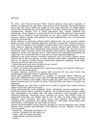 SEFĐLLER
I.
Yıl, 1815... Şarl Fransuva Bienyenü Myriel, Diny’de piskopos olarak görev yapıyordu. O
yıllarda, 75 yaşlarında olan yaşlı adam, dokuz yıldır bu görevi yapıyordu. Eski bürokratlardan
birinin oğlu olan Myriel, babası çok istediği için genç yaşta evlenmişti. Bu evliliğe rağmen
Şarl Myriel’in kendisinden çok söz ettirdiği söylenir. Kısa boylu olması atak bir genç olmasını
engellemiyordu. Yakışıklı, zarif ve sürekli gülümseyen genç, kadınlar tarafından çok
şımartılmıştı. Myriel, hayatının en güzel yıllarını zevk ve sefa içinde geçirmişti. Daha sonraki
yıllarda Fransız Đhtilâli'nin ortaya çıkmasıyla bir çok olayın patlak vermesinden dolayı,
aristokrat ailelerin, ülkeden çıkıp giderken her tarafı yağmalamaları onun ruh dünyasında
berbat bir etki bırakmıştı.
Myriel, olayların ilk günlerinde, ailesiyle birlikte Đtalya'ya gitti. Eşi uzun zamandır rahatsız
olduğu için zayıf vücudu hastalığın üstesinden gelemedi ve orada öldü. Birdenbire gelen bu
ölüm, Myriel'in hayatında önemli değişiklik meydana getirdi. Eski Fransız sosyetesinin yıkılışı,
kendi ailelerinin dağılması ülkelerinden kaçmak zorunda kalanların şahit oldukları dehşet
sahneleri, genç adamın farklı düşüncelerin ortaya çıkmasına neden oldu. Hiç kimse onun iç
dünyasında kopan fırtınaların özünü bilemeyecekti fakat Đtalya'ya döndüğünde tamamen
değişmiş ve kendini dine adamıştı. Öyle ki, 1804 yılında Brinyol papazlığına atandığında çok
yaşlanmıştı. Her zamankinden farklı ve çok sakin bir hayat yaşamaya başlamıştı.
Napolyon'un taç giyme töreninin hazırlıkları yapılıyordu. Bir iş için Paris'e uğrayan Myriel,
Kardinal Fesh'yi görmeye gitmişti. O sırada dayısını ziyarete gelen imparatorla karşılaştı.
Yaşlı bir din adamının kendisini görmek istemesinden şüphelenen Napolyon, birden başını
çevirerek, yardımcılarından birine sordu:
— Bana böyle garip garip bakan bu adamı tanıyor musun?
Myriel, duruşunu bozmadan cevaplandırdı:
— Kralım, siz sıradan birine bakıyorsunuz. Halbuki ben muhteşem bir imparatora bakıyorum.
Bundan ikimiz de yararlanabiliriz.
O akşam, Napolyon, Kardinal'e bu papazın adını soruyordu. Bir süre sonra Myriel, Diny
piskoposluğuna atandığını büyük bir şaşkınlıkla öğrenmişti.
Myriel şehre geldiğinde, beraberinde kız kardeşini ve hizmetçisi Madam Magluvar'ı da
getiriyordu. Ağabeyinden tam on yaş küçük olan Matmazel Baptistin, ince yapılı, uzun boylu,
soluk tenli bir kadındı. Güzel değildi. Yaşının gereği olsa gerek farklı bir özelliği vardı. Bu
durum kendisine yalancı bir güzellik veriyordu. Kutsal görevlerle dolu hayatı, onu sanke nura
boğmuştu.
Madam Magluvar ise, biraz kilolu ve beyaz tenli ve yüzlü bir kadındı. Astım hastası olmasına
rağmen sürekli hayır işlerine koşuyordu.
Myriel, görevlendirildiği kente geldiğinde hemen piskoposluk sarayına yerleştirildi Şanlı,
şöhretli bir işe tayin edilmiş. Ziyaretine ilk gelenler, vali ve belediye başkanı olmuştu. Saraya
iyice yerleşmişlerdi ama kasaba halkı yeni gelen piskoposun neler yapacağını merakla
beklemeye başlamıştı. Piskoposluk sarayı, hastaneye çok yakındı, hatta bitişikti. Saray, bir
piskoposluk sarayından çok krallara layık bir bina idi. Salon ve yatak odaları, Floransa
modasına uygun kemerlerle süslü şeref avlusu, süslü ağaçlarla dolu bahçeleri göz
kamaştıracak bir güzellikteydi. Eski yıllarda, kilisenin en ünlü kişileri, burada ağırlanmıştı.
Fakat hastane, minik bahçeli, tek katlı, küçük bir yapı idi.
Şehirde görevlendirildiğinin üçüncü gününde, piskopos ilk ziyaretini hastaneye yaptı. Ziyaret
bittikten sonra, hastane baş hekiminden evine gelmesini rica etti. Başhekim, birkaç saat
sonra yanındaydı.
— Müdür Bey... Hastanede kaç hastanız var?
— Efendim, herhalde yirmi altı hastam var.
— Doğru... Ben de o kadar saymıştım.
— Fakat yataklar birbirlerine çok yakın.
— Doğru.
 