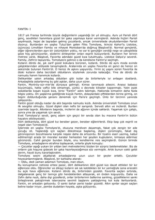 FANTĐN- I
1817 yılı Fransa tarihinde büyük değişimlerin yaşandığı bir yıl olmuştu. Aynı yıl Parisli dört
genç, sevdikleri hanımlara güzel bir şaka yapmaya karar vermişlerdi. Aslında hiçbiri Parisli
sayılmazdı, hepsi de taşradan gelmiş çocuklardı, ancak üniversitede okuduklarından Parisli
diyoruz. Bunlardan en yaşlısı Tuluz'dan gelen Fliks Tomolyes, ikincisi Kahor'lu Listolye,
üçüncüsü Limofdan Famöy ve nihayet Montoban'da doğmuş Blaşövel’di. Normal gençlerdi,
diğer öğrencilerden aşırı bir üstünlükleri yoktu, ne var ki gençliğin verdiği neşe ve yakışıklıkla
göze hoş görünüyorlar, sözlerini dinleyenler onları esprili buluyorlardı. Bunların her birinin
metresi vardı. Blaşövel, Favorita adındaki güzel kıza tutulmuştu. Listolye Dalya'yi severdi.
Famöy, Zefin'e tapıyordu. Tomolyes'e gelince o da kendisine Fantin'yi seçmişti.
Kızların dördü de, şık zarif güzel kokulara bürünen, kızlardı. Dördü de aynı moda evinde
çalıştıklarından atölyede tanışmışlardı. Aralarında en yaşlısı Favorita en genci de henüz on
sekizinde bulunan Fantin'di. O henüz ilk aşkını yaşıyordu. Yirmi üç yaşını süren Favorita ile
öteki kızların daha tecrübeli olduklarını söylemek zorunda kalacağız. Yine de dördü de
namuslu hanım hanımcık kızlardı.
Delikanlılar yakın arkadaş oldukları gibi kızlar da birbirleriyle iyi anlaşan dostlardı.
Arkadaşlıkla astarlanmış bu gibi aşklar, daha uzun sürer.
Fantin, Montröy-sür-mer’de dünyaya gelmişti. Kimse tanımazdı ailesini. Anasız babasız
büyümüştü, hatta vaftiz bile olmamıştı, çünkü o devrede kiliseler kapanmıştı. Yalın ayak
sokaklarda koşan küçük kıza, birisi "Fantin" adını takmıştı. Hakkında kimsenin daha fazla
bilgisi yoktu. On yaşlarına geldiğinde küçük Fantin, dolaylardaki çiftliklerden birine girmiş, on
beşini doldurduğunda şansını denemek için Paris'e geçmişti. Ünlü bir terzinin yanında
çalışıyordu.
Fantin güzel olduğu kadar da aklı başında namuslu kızdı. Aslında üniversiteli Tomolyes onun
ilk sevgilisi olmuştu. Güzel dişleri olan nefis bir sarışındı. Serveti altın ve incilerdi. Bunları
üzerinde taşırdı. Altınlarını başında, incilerini de ağzının içinde saklardı. Yaşamak için çalıştı,
sonra yine de yaşamak için sevdi.
Evet Tomolyes'yi sevdi, genç adam için geçici bir sevda olan bu macera Fantin'in bütün
hayatını etkileyecekti.
Dört delikanlıyla, dört güzel kız beraber gezer, beraber eğlenirlerdi. Ekip başı çok esprili ve
neşeli olan Tomolyes'di.
Đçlerinde en yaşlısı Tomolyes'di, otuzuna merdiven dayamıştı, fakat çok zengin bir aile
çocuğu idi. Yaşlandığı için saçları dökülmeye başlamış, dişleri çürümüştü, fakat dış
görünüşünün bozulmasına karşılık neşesi daha da artıyordu. Bir tiyatro eseri yazmış, kabul
edilmemişti arada bir mısralar karalar herkesten her şeyden kuşkulanır, kimseye aldırmaz
görünürdü. Cahil gençler bundan böyle, onu kendilerine reis seçmişlerdi. Günün birinde
Tomolyes, arkadaşlarını etrafına toplayarak, onlarla şöyle konuştu:
— Çocuklar aşağı yukarı bir yıldan beri metreslerimiz bizden bir sürpriz beklemekteler. Biz de
onların çok hoşuna gidecek bir şaka hazırlayacağımıza söz vermiştik. Artık bunun vakti geldi
derim, haydi bunu kararlaştıralım.
Tomolyes sesini alçaltarak arkadaşlarına uzun uzun bir şeyler anlattı. Çocuklar
heyecanlanmışlardı. Blaşövel, bir kahkaha atarak:
— Oldu, dedi yaman adamsın Tomolyes, inan olsun.
Bu konuşmanın neticesi ertesi pazar, dört delikanlının dört güzel kızı davet ettikleri bir kır
eğlencesi oldu. Öğrenciler ve dikişçi kızların sık sık katıldıkları bir kır yemeğiyle sona erecekti
bu açık hava eğlencesi. Kızların dördü de, birbirinden güzeldi. Favorita saçları sırtında,
dalgalanarak genç bir tanrıça gibi hendeklerden atlayarak, en önden koşuyordu. Dalia ve
Zefin daha nazlı, daha dişi güzellerdi, onlar birbirlerinin bellerine sarılmış, güzelliklerini sanki
birleştirerek pekiştirmek istercesine sevimli başlarını yaklaştırmış kol kola ilerliyorlardı.
Fantin, en arkadan geliyordu. O sanki bahar perisi kadar güzeldi. Altın ışınlar saçan saçları
beline kadar iniyor, pembe dudakları hayata, aşka gülüyordu.
 