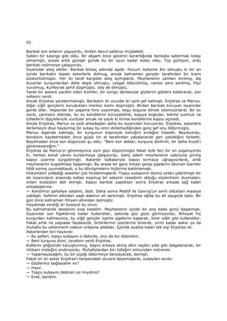 III
Barikat son anlarını yaşıyordu, birden davul saldırıyı müjdeledi.
Saldırı bir kasırga gibi oldu. Bir akşam önce gecenin karanlığında barikata saldırmak kolay
olmamıştı, ancak artık güneşli günde bu bir oyun kadar kolay oldu. Top gürlüyor, ordu
barikatı indirmeye çalışıyordu.
Đsyancılar ateş ettiler. Barikat birkaç adımda aşıldı. Hücum öylesine âni olmuştu ki bir an
içinde barikatın tepesi askerlerle dolmuş, ancak kahraman gençler tarafından bir kısmı
püskürtülmüştü. Her iki taraf karşılıklı ateş açmışlardı. Meyhanenin camları kırılmış, dış
duvarlar kurşunlardan delik deşik olmuştu, Lesgal öldürülmüş, cansız yere serilmiş, Föyi
vurulmuş, Kurfeyrak şehit düşmüştü. Joly de ölmüştü.
Yaralı bir askere yardım eden Komfer, bir süngü darbesiyle gözlerini göklere kaldırarak, son
nefesini verdi.
Ancak Enjolras yaralanmamıştı. Barikatın iki ucunda iki canlı şef kalmıştı. Enjolras ve Marius.
diğer yiğit gençlerin korudukları merkez kısmı düşmüştü. Birden barikatı koruyan isyancılar
gerile diler. Hepsinde bir yaşama hırsı uyanmıştı, boşu boşuna ölmek istemiyorlardı. Bir ev
vardı, çıkmazın dibinde, bu ev kendilerini koruyabilirdi, kapıya koştular, tekme yumruk ve
tüfeklerin dipçikleriyle vurdular ancak ne yazık ki kimse kendilerine kapıyı açmadı.
Ancak Enjolras, Marius ve yedi arkadaşları daha bu isyancıları koruyordu. Enjolras, askerlere
ilerlemeyin diye haykırmış bir subay bu emri dinlemediğinden genç şef onu öldürmüştü.
Marius dışarıda kalmıştı, bir kurşunun köprücük kemiğini kırdığını hissetti. Bayılıyordu,
kendisini kaybetmeden önce güçlü bir el tarafından yakalanarak geri çekildiğini farketti.
Bayılmadan önce son düşüncesi şu oldu: "Beni esir aldılar, kurşuna dizilirim, bir daha Kozet'i
göremeyeceğim."
Enjolras da Marius'yi göremeyince aynı şeyi düşünmüştü fakat öyle feci bir an yaşanıyordu
ki, herkes kendi canını kurtarmaya çalışıyordu. Genç adam meyhanenin salonuna girmiş
kapıyı üzerine sürgülemişti. Askerler baltalarıyla kapıyı kırmaya uğraşıyorlardı, artık
meyhanenin kuşatılması başlamıştı. Bu arada bir gece öncesi şarap şişelerini deviren Garnter
hâlâ sızmış uyumaktaydı, o bu dövüşmelerin hiçbirine katılmamıştı.
Hükümetin yolladığı askerler çok hırslanmışlardı. Topçu subayının ölümü onları çıldırtmıştı bir
de isyancıların arasında kafası kopmuş bir askerin cesedinin olduğu söylentisini duymaları,
onları büsbütün deli etmişti. Kapıyı barikat yaptıktan sonra Enjolras arkada sağ kalan
arkadaşlarına:
— Kendimizi pahalıya satalım, dedi. Daha sonra Maböf ile Gavroş'un serili oldukları masaya
yaklaştı. Kefenin altından yaşlı adamın eli sarkmıştı. Enjolras eğilip bu eli saygıyla öptü. Bir
gün önce kahraman ihtiyarı alnından öpmüştü.
Hayatında verdiği iki buseydi bu onun.
Bu kahramanlık destanını kısa keselim. Meyhanenin içinde bir ana baba günü başlamıştı.
Đsyancılar son fişeklerine kadar kullandılar, salonda göz gözü görmüyordu. Nihayet hiç
kurşunları kalmayınca, bu yiğit gençler ispirto şişelerini kaparak, birer silâh gibi kullandılar.
Fakat artık ne yapsalar faydasızdı, birbirlerinin üzerlerine binerek, yirmi kadar asker ya da
muhafız bu cehennemi odanın ortasına atıldılar. Đçeride ayakta kalan tek kişi Enjolras idi.
Askerlerden biri haykırdı:
— Bu şefleri, topçu subayını o öldürdü, onu da biz öldürelim.
— Beni kurşuna dizin, cevabını verdi Enjolras.
Kollarını göğsünde kavuşturmuş, başını arkaya atmış altın saçları yele gibi dalgalanarak, bir
intikam meleğini andırıyordu. Muhafızlardan biri tüfeğini omzundan indirerek:
— Yapamayacağım, bu bir çiçeği öldürmeye benzeyecek, demişti.
Fakat on iki asker Enjolras'ı karşısındaki duvara dayamışlardı, subayları sordu:
— Gözleriniz bağlayalım mı?
— Hayır.
— Topçu subayını öldüren siz miydiniz?
— Evet, bendim.
 