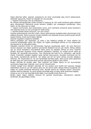 Fakat ellerinde tüfek, askerler subaylarının bir türlü veremediği ateş emrini bekliyorlardı.
Dakikalar geçiyordu, birden bir köşeden bir ses duyuldu:
— Yaşasın Cumhuriyet, ben de onlardanım.
Bu nihayet sarhoşluğundan ayılan Granter'in haykırışı idi. Son anda kendisine gelen delikanlı
gerçi dövüşmesini bilememiş ancak ölmesini bildiğini son arkadaşına kanıtlamıştı. Genç
adam, bir kez daha gür bir sesle:
— Yaşasın Cumhuriyet, diye haykırdıktan sonra, emin adımlarla yürüyerek dostu Enjolras'ın
yanı başında durdu ve ona yumuşak bir sesle sordu:
— Seninle birlikte ölmek istiyorum, izin verir misin?
Enjolras gülümseyerek ona elini uzattı. Henüz gülümsemesi dudaklarından silinmemişti ki bir
patlama duyuldu. Sekiz kurşunla vurulan Enjolras yine düşmedi duvara çivilenmiş gibi dimdik
ayakta kalmış, ancak azıcık başını eğmişti.
Askerler kaçakların peşlerine takıldılar.
Marius gerçekten esir düşmüştü, şu anda o Jan Valjan'in tutsağı idi. Genç adamın bir
kurşunla sendelediğini gören Jan Valjan, bir kaplan çevikliğiyle atılmış ve onu saçlarından
kavrayarak bir av gibi götürmüştü.
Köşedeki evlerden birinin bir çıkıntısından kaçmayı tasarlamıştı adam. Bir süre Marius'yi
duvara dayayan Jan Valjan gözlerini çevresinde dolaştırdı durum çok nazikti. Birkaç dakika
için bu duvar kendilerini koruyabilirdi fakat sonra ne olacaktı? Birkaç yıl önce, Kozet'le
birlikte Javer'den kaçarken duvar dibinde çektiklerini hatırladı. Şu sırada durum daha da
berbattı. Bir çıkmazda bulunuyordu. Tam karşısında altı katlı bir ev yükseliyor, sağ yönde
Küçük Trüyandöri sokağını kapatan basık barikat bulunuyordu. Buradan kurtulmak için bir
kuş olmak, kanatlanmak gerekirdi. Jan Valjan çok âni bir karar almak zorunda olduğunu
biliyordu. Bir karşısındaki ev, bir yan tarafındaki barikata baktı, daha sonra sanki gözleriyle
bir delik açıp yeri yarıp toprak altına girmek istercesine gözlerini yere indirdi.
Birden zihninde bir şimşek çaktı. Eski mahkûm Jan Valjan daima en zor durumlardan
sıyrılmasını başarmıştı. Kaçmak, onun için bir hünerdi artık.
Yerdeki mazgal onun dikkatini çekmişti. Bir ara yaralıyı yere bıraktı tüm gücüyle mazgalı
kaldırdıktan sonra bu yer altı yoluna girip onu da yanına çekti. Baygın Marius kucağında Jan
Valjan bir yeraltı tünelinde ilerliyordu artık. Burada sonsuz bir sessizlik hüküm sürüyordu.
Geceler alemine dalmıştı. Az sonra gözleri karanlığa alıştı ve daha rahat ilerlemeye başladı.
Ancak şu var ki bu kez kaçırdığı Kozet değil, onun sevdiği erkek Marius idi.
Birden adam başını kaldırdı, korkunç bir şamata duyulmuştu, meyhanenin askerler
tarafından ele geçirildiğini anladı.
 