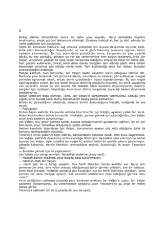 II
Birkaç dakika dinlendikten sonra bir daha yola koyuldu. Gerçi bataklıkta hayatını
bırakmamış, ancak gücünü tamamıyla yitirmişti. Öylesine halsizdi ki, her üç dört adımda bir
nefes alabilmek için duruyordu.
Hatta bir keresinde Marius'yi sağ omzuna yüklemek için duvara dayanmak zorunda kaldı.
Artık adım atamayacağını hissediyordu, ne var ki gücü tükenmiş olmasına rağmen, henüz
iradesini yitirmemişti. Bir yüz adım daha yürüdükten sonra, karşısında bir yarı aydınlık
gördü, bu kez gördüğü, güneşin bu yer altı cehennemine inen solgun ışıklarıydı, artık Jan
Valjan yeryüzüne çıkacak bir çıkış kapısı karşısında olduğunu anlayarak rahat bir nefes aldı.
Son gücünü kullanarak, birkaç adım daha atarak mazgalın tam altında geldi. Ama birden
beyninden vurulmuş gibi olduğu yerde kaldı. Tam kurtulacağı anda Jan Valjan, buradan
çıkamayacağını anlamıştı.
Mazgal kilitliydi. Gün batıyordu, Jan Valjan saatin akşamın sekizi olduğunu tahmin etti.
Marius'yi yere bırakarak tüm gücünü kullandı, omuzlarını bir kaldıraç gibi kullanarak mazgalı
yerinden oynatmak istedi, ancak demir çubuklardan hiçbiri kıpırdamamıştı. Bu son engeli
aşamayacağını anladı. Buraya kadar boşuna didinmiş olduğunu düşündü, bu pislik yuvasında
can verecekti. Ancak bu son anında bile fedakâr adam kendisini düşünmeyerek, Kozet'in
sevgilisi için üzülüyor, büyüttüğü kızın onun ölümü karşısında duyacağı kederi düşünerek
tasalanıyordu.
Bütün yaptıkları boşa çıkmıştı. Tanrı, Jan Valjan'in kurtulmasını istemiyordu. Olduğu yere
yığıldı, artık burada kalıp ölümü beklemekten başka çaresi kalmamıştı.
Birden bu çaresizliğinin ortasında, omzuna birinin dokunduğunu hissetti, kulağında bir ses
duydu:
— Paylaşalım.
Birden başını kaldırdı. Karşısında sırtında lime lime bir işçi önlüğü, ayakları çıplak biri vardı.
Adam kunduraların elinde tutuyordu. Herhalde, yanına gelmek için çıkardığından, Jan Valjan
onun ayak seslerini duyamamıştı.
Jan Valjan, onu görür görmez tanıdı, burada karşılaşmasının garabetine rağmen, bir an için
bile olsun, onun Tenardiye olduğundan şüphe etmedi.
Hemen kendisini toparlayan Jan Valjan, durumunun esasen çok kötü olduğunu daha da
korkunç olamayacağını düşündü.
Tenardiye eliyle gözlerini siper ederek, karşısındakini tanımak istedi, ama bunu başaramadı.
Jan Valjan, vaktinde davranmış sırtını aydınlığa dönmüştü. Aydınlıkta olan eski hancıyı derhal
tanıyan Jan Valjan, öyle ustalıkla durmuştu ki, yüzünü belirli bir şekilde adama göstermiyor,
gölgede kalıyordu. Herifin kendisini tanımadığına sevindi. Suskunluğu ilk bozan Tenardiye
oldu:
— Buradan çıkmak için ne yapacaksın?
Jan Valjan ona cevap vermedi. Tenardiye sözlerine cevap verdi:
— Mazgalı açman imkânsız, oysa burada kalıp çürüyemezsin.
— Haklısın, dedi Jan Valjan.
— Haydi gel, bir iş birliği yapalım. Sen herifi öldürdün bende anahtar var. Gerçi seni
tanımıyorum ama, aynı yolun yolcusu olduğumuzu görür görmez anladım, sen bir dostsun.
Dinle beni arkadaş, herhalde parasına göz koyduğun için bu herifi öldürmüş olmalısın, bana
yarısını ver sana mazgalı açayım. Bak cennetin anahtarının nasıl olduğunu görmek ister
misin?
Yırtık önlüğünün cebinden çıkardığı paslı kocaman anahtarı Jan Valjan'a uzattı. Jan Valjan
gözlerine inanamıyordu. Bu cehennemde karşısına çıkan Tenardiye'ye şu anda bir melek
olarak gördü.
Tenardiye cebinden bir de ip çıkartarak onu da uzattı:
 