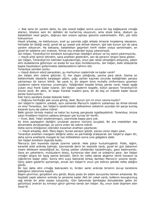 — Bak sana bir yardım daha, bu iple cesedi bağlar sonra ucuna bir taş bağlayarak ırmağa
atarsın, böylece seni bir delilden de kurtarmış oluyorum, ama söyle bana, dostum şu
bataklıktan nasıl geçtin, doğrusu ben orasını aşmayı gözüme yediremedim. Pöh, çok kötü
kokuyorsun.
Haydi arkadaş, ne bekliyorsun, evet şu yanında yığılı ahbabı birazcık hırpalamış olacaksın,
herhalde bir bildiği vardı, şimdi de şu cesedi yok etmek istersin, işte bak bunun için de sana
yardım ediyorum. Ha baksana, bataklıktan geçerken herifi neden oraya sarkıtmadın, en
güzel bir saklama yeri orasıydı. Kimse onu oralardan bulup çıkaramazdı.
Jan Valjan, Tenardiye'nin kendisini konuşturmak istediğini anlıyor ve hiç sesini çıkarmıyordu.
— Haydi artık işimizi bitirelim, sana anahtarı gösterdim, sen de paranın rengini bana göster.
Jan Valjan, Tenardiye'nin halinden kuşkulanmıştı, onun pek rahat olmadığını anlıyordu, adam
elini dudaklarına götürüyor ve arada bir sus diye mırıldanıyordu. Jan Valjan, belki dolaylarda
başka haydutların gizlenmekte olabileceklerini tahmin etti.
Tenardiye yeniden sordu:
— Haydi dostum sökül paracıkları, şu merhumun ceplerinde ne kadar vardı?
Jan Valjan elini cebine götürdü. O, her dışarı çıktığında, yanına para alırdı. Daima en
beklenmedik olaylarla karşılaşan adam, çoğu zaman kaçmak zorunda kaldığından parasız
çıkmamayı bir kanun bilirdi. Ne yazık ki, bir akşam önce muhafız üniformasını giyerken
cüzdanını cebine koymayı unutmuştu. Yeleğindeki kesede birkaç parası vardı. Hepsi aşağı
yukarı otuz frank kadar tutardı. Jan Valjan ceplerini boşalttı, bütün parasını Tenardiye'nin
önüne serdi. Bir altın, iki beşer franklık madeni para, bir de beş on metelik kadar bozuk
parası bulunuyordu.
Eski hancı paralara dudak bükerek baktı:
— Doğrusu herifceğiz pek ucuza gitmiş, dedi. Bunun için mi onun canına kıydın?
Jan Valjan'in ceplerini yokladı, aynı zamanda Marius'in ceplerini yoklamayı da ihmal etmedi
ve sinsi Tenardiye, Jan Valjan'a sezdirmeden delikanlının ceketinin ucundan bir parça kumaş
keserek bunu da cebine indirdi.
Belki günün birinde maktul ve katiyi bu kumaş parçasıyla ispatlayabilirdi. Tenardiye, önüne
çıkan fırsatların hiçbirini yabana atmayan çok kurnaz bir herifti.
— Evet, dedi. Yalan söylememişsin, üzerinizde başka para yok.
Az önce paylaşalım dediğini unutarak paranın tümünü avuçladı. Bir ara metelikleri alıp
almamakta duraksamıştı, az sonra onları da cebine indirdi.
Daha sonra önlüğünün cebinden kocaman anahtarı çıkartarak:
-— Haydi arkadaş, dedi. Marş dışarı, burası panayır gibidir, parayı veren dışarı çıkar.
Tenardiye anahtarı mazgalın deliğine soktu ve parmaklığı aralayarak Jan Valjan'yı dışarı itti,
daha sonra anahtarla mazgalı iki kez kilitledikten sonra yine gölgelere daldı.
Jan Valjan kendisini dışarıda buldu.
Marius'yı Sen kıyısında toprak üzerine yatırdı. Hele şükür kurtulmuşlardı. Pislik, lağım,
karanlık artık ardında kalmıştı. Çevresinde derin bir sessizlik vardı, güzel bir gün batanının
insanı etkileyen sessizliğiydi bu. Güneş çoktan ufuklardan kaybolmuştu, gece bastırıyordu.
Gece acı çekenlerin, mutsuzların dostu, kurtarıcısı olan dost ve iyileştirici gece. Jan Valjan
ırmağın akışını bir öpüş sesine benzetti. Derin bir nefes alarak akşamın nemli havasını ta
ciğerlerine kadar çekti. Sonra elini suya batırarak birkaç damlayı Marius'in yüzüne serpti.
Genç adam gözlerini açmamıştı, ancak Jan Valjan'in onun çok belirsiz şekilde nefes aldığını
gördü.
Bir kez daha elini ırmağa batıracaktı ki, birden sanki ardında birisinin durup kendisine
baktığının izlenimine kapıldı.
Başını çevirince, gerçekten onu gördü. Boylu poslu bir adam duruyordu hemen arkasında. Bu
heybetli yapılı adamın sırtında ta çenesine kadar ilikli bir ceket vardı, kollarını kavuşturmuş
sağ elinde bir polis sopası tutuyordu. Gün batınımda bambaşka dünyalardan gelen bir
görüntüyü andıran bu kimseyi görür görmez tanıdı Jan Valjan. Bu, onun ezeli düşmanı olan
Javer'di.
 