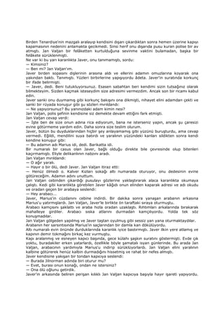 Birden Tenardiye'nin mazgalı aralayıp kendisini dışarı çıkardıktan sonra hemen üzerine kapıyı
kapamasının nedenini anlamakta gecikmedi. Sinsi herif onu dışarıda pusu kuran polise bir av
atmıştı. Jan Valjan bir felâketten kurtulduğuna sevinme vaktini bulamadan, başka bir
felâkete sürüklenmişti.
Ne var ki bu yarı karanlıkta Javer, onu tanımamıştı, sordu:
— Kimsiniz?
— Ben mi? Jan Valjan'ım.
Javer birden sopasını dişlerinin arasına aldı ve ellerini adamın omuzlarına koyarak ona
yakından baktı. Tanımıştı. Yüzleri birbirlerine yapışıyordu âdeta. Javer'in suratında korkunç
bir ifade belirmişti.
— Javer, dedi. Beni tutukluyorsunuz. Esasen sabahtan beri kendimi sizin tutsağınız olarak
bilmekteyim. Sizden kaçmak isteseydim size adresimi vermezdim. Ancak son bir ricamı kabul
edin.
Javer sanki onu duymamış gibi korkunç bakışını ona dikmişti, nihayet elini adamdan çekti ve
sanki bir rüyada konuşur gibi şu sözleri mırıldandı:
— Ne yapıyorsunuz? Bu yanınızdaki adam kimin nesi?
Jan Valjan, polis şefinin kendisine siz demekte devam ettiğini fark etmişti.
Jan Valjan cevap verdi:
— Đşte ben de size onun adına rica ediyorum, bana ne isterseniz yapın, ancak şu çaresizi
evine götürmeme yardım edin. Daha sonra size teslim olurum.
Javer, bütün bu duyduklarından hiçbir şey anlayamamış gibi yüzünü buruşturdu, ama cevap
vermedi. Eğildi, mendilini suya batırdı ve yaralının yüzündeki kanları sildikten sonra kendi
kendine konuşur gibi:
— Bu adamın adı Marius idi, dedi. Barikatta idi.
Bir numaralı bir casus olan Javer, bağlı olduğu direkte bile çevresinde olup bitenleri
kaçırmamıştı. Eliyle delikanlının nabzını aradı.
Jan Valjan mırıldandı:
— O ağır yaralı.
— Hayır o bir ölü, dedi Javer. Jan Valjan itiraz etti:
— Henüz ölmedi o. Kalver Kızları sokağı altı numarada oturuyor, onu dedesinin evine
götüreceğim. Adamın adını unuttum.
Jan Valjan cebinden çıkardığı pusulayı gözlerine yaklaştırarak alaca karanlıkta okumaya
çalıştı. Kedi gibi karanlıkta görebilen Javer kâğıdı onun elinden kaparak adresi ve adı okudu
ve oradan geçen bir arabaya seslendi:
— Hey arabacı...
Javer, Marius'in cüzdanını cebine indirdi. Bir dakika sonra yanaşan arabanın arkasına
Marius'u yatırmışlardı. Jan Valjan, Javer'le birlikte ön taraftaki sıraya oturmuştu.
Arabacı kamçısını şaklattı ve araba hızla oradan uzaklaştı. Rıhtımları arkalarında bırakarak
mahalleye girdiler. Arabacı sıska atlarını durmadan kamçılıyordu. Yolda tek söz
konuşmadılar.
Jan Valjan gölgeden yapılmış ve Javer taştan oyulmuş gibi sessiz yan yana oturmaktaydılar.
Arabanın her sarsıntısında Marius'in saçlarından bir damla kan dökülüyordu.
Altı numaralı evin önünde durduklarında karanlık iyice bastırmıştı. Javer ilkin yere atlamış ve
kapının demir tokmağını birkaç kez vurmuştu.
Kapı aralanmış ve esneyen kapıcı başında, gece külahı şaşkın suratını göstermişti. Evde çık
yoktu, buradakiler erken yatarlardı, özellikle böyle şamatalı isyan günlerinde. Bu arada Jan
Valjan, arabacının yardımıyla Marius'u indirip sürüklüyorlardı. Jan Valjan elini yaralının
kalbine götürerek henüz kalbin durmadığını hissetmiş ve rahat bir nefes almıştı.
Javer kendisine yakışan bir tondan kapıcıya seslendi:
— Burada Jilnorman adında biri oturur mu?
— Evet, burası onun konağı, ondan ne istersiniz?
— Ona ölü oğlunu getirdik.
Javer'in arkasında beliren perişan kılıklı Jan Valjan kapıcıya başıyla hayır işareti yapıyordu.
 