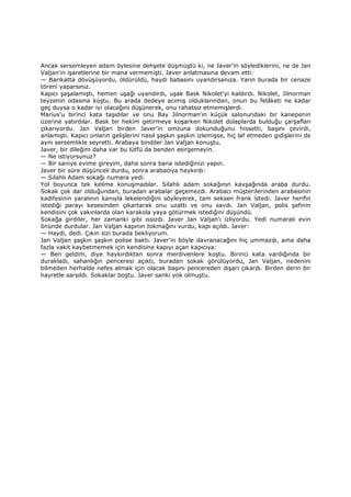 Ancak sersemleyen adam öylesine dehşete düşmüştü ki, ne Javer'in söylediklerini, ne de Jan
Valjan'in işaretlerine bir mana vermemişti. Javer anlatmasına devam etti:
— Barikatta dövüşüyordu, öldürüldü, haydi babasını uyandırsanıza. Yarın burada bir cenaze
töreni yaparsınız.
Kapıcı şaşalamıştı, hemen uşağı uyandırdı, uşak Bask Nikolet'yi kaldırdı. Nikolet, Jilnorman
teyzenin odasına koştu. Bu arada dedeye acımış olduklarından, onun bu felâketi ne kadar
geç duysa o kadar iyi olacağını düşünerek, onu rahatsız etmemişlerdi.
Marius'u birinci kata taşıdılar ve onu Bay Jilnorman'ın küçük salonundaki bir kanepenin
üzerine yatırdılar. Bask bir hekim getirmeye koşarken Nikolet dolaplarda bulduğu çarşaflan
çıkarıyordu. Jan Valjan birden Javer'in omzuna dokunduğunu hissetti, başını çevirdi,
anlamıştı. Kapıcı onların gelişlerini nasıl şaşkın şaşkın izlemişse, hiç laf etmeden gidişlerini de
aynı sersemlikle seyretti. Arabaya bindiler Jan Valjan konuştu.
Javer, bir dileğim daha var bu lütfü da benden esirgemeyin.
— Ne istiyorsunuz?
— Bir saniye evime gireyim, daha sonra bana istediğinizi yapın.
Javer bir süre düşünceli durdu, sonra arabacıya haykırdı:
— Silahlı Adam sokağı numara yedi.
Yol boyunca tek kelime konuşmadılar. Silahlı adam sokağının kavşağında araba durdu.
Sokak çok dar olduğundan, buradan arabalar geçemezdi. Arabacı müşterilerinden arabasının
kadifesinin yaralının kanıyla lekelendiğini söyleyerek, tam seksen frank istedi. Javer herifin
istediği parayı kesesinden çıkartarak onu uzattı ve onu savdı. Jan Valjan, polis şefinin
kendisini çok yakınlarda olan karakola yaya götürmek istediğini düşündü.
Sokağa girdiler, her zamanki gibi ıssızdı. Javer Jan Valjan'ı izliyordu. Yedi numaralı evin
önünde durdular. Jan Valjan kapının tokmağını vurdu, kapı açıldı. Javer:
— Haydi, dedi. Çıkın sizi burada bekliyorum.
Jan Valjan şaşkın şaşkın polise baktı. Javer'in böyle davranacağını hiç ummazdı, ama daha
fazla vakit kaybetmemek için kendisine kapıyı açan kapıcıya:
— Ben geldim, diye haykırdıktan sonra merdivenlere koştu. Birinci kata vardığında bir
durakladı, sahanlığın penceresi açıktı, buradan sokak görülüyordu, Jan Valjan, nedenini
bilmeden herhalde nefes almak için olacak başını pencereden dışarı çıkardı. Birden derin bir
hayretle sarsıldı. Sokaklar boştu. Javer sanki yok olmuştu.
 