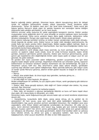 III
Bask'ın çağırdığı doktor gelmişti, Jilnorman teyze, ellerini kavuşturmuş derin bir dehşet
içinde ne yaptığını bilmezcesine oradan odaya koşuyordu. Kendi kendisine şöyle
söyleniyordu: "Aman Yâ Rabbim nasıl olur? Her taraf kana bulanacak?" Daha sonra aklı
başına gelince Marius'in böyle çılgın bir şekilde hayatına son vereceğini daima bildiğini
düşünerek haklı çıktığını görmekten, acı bir zevk duydu.
Hekimin emriyle, acele uydurma bir yatak yapmışlardı kanepenin üzerine. Doktor yaralıyı
muayeneden sonra göğsünde derin bir yara olmadığı ve yüzünü kaplayan kanın burnundan
geldiğini söylemişti. Daha sonra yaralının başını daha aşağı indirerek, delikanlının nefes
almasını kolaylaştırdı. Perişan olan yaşlı teyze, elinde tespihi, bitişik odaya çekilmişti.
Genç adamın kaburga kemikleri kırılmış ve kolları hançer yaralarından delik deşik olmuştu.
Ancak başında da yaralar vardı. Doktor bunun ne kadar ciddi olacağını kestiremiyordu. Bu
arada fazla kan kaybı yaralıyı bitkin düşürmüştü. Belden aşağısı sağlam kalmıştı. Bask ve
Nikolte çarşafları parçalayıp sargı bezi hazırlıyorlardı. Gaz bezi bulunmadığından doktor kanı
pamuklarla durdurmaya çalışıyordu.
Cerrahın aletlerinin serili olduğu alçak masa üzerinde, üç mum yanmıştı, doktor Marius'in
yüzünü ve saçlarını soğuk suyla yıkadı, kova bir anda kırmızıya boyandı, kapıcı elinde
şamdan, doktorun görmesine yardım ediyordu. Doktor pek memnun görünmüyordu, yaralı
gencin göz kapaklarına elini değdirdiğinde birden salon kapısı açıldı ve solgun uzun bir yüz
göründü. Bu gelen dedeydi.
Đki günden beri isyan yüzünden adam telâşlanmış, geceleri uyuyamamış, bir gün önce
akşama kadar ateşler içinde yanmıştı. Akşamleyin dinlenmek için erkenden yatmış, kapısının
kilitlenmesini ve kimsenin kendisini rahatsız etmemesini sıkı sıkı tembihlemişti. Ne yazık ki
ihtiyarların uykusu hafif olur. Bay Jilnorman'in yatak odası salona bitişikti, gürültüden
uyanmış kapı altından sızan ışıktan telâşlanmıştı. Masa üzerinde balmumu gibi solgun yüzlü
ve kanlar içinde Marius'yi görünce, adamın birden gözleri büyüdü ve boğuk bir sesle acı acı
haykırdı:
— Marius.
— Mösyö, diye anlattı Bask. Az önce küçük beyi getirdiler, barikata gitmiş ve...
Đhtiyar korkunç bir sesle:
— Ve öldü değil mi? diye haykırdı. Ah eşkıya...
Birden anlaşılmayan bir canlılıkla, bu yüz yaşına yakın ihtiyar, sanki gençleşmiş gibi doktorun
yakasına yapıştı:
— Doktor, dedi. Bana gerçeği söyleyin, öldü değil mi? Zaten endişeli olan doktor, hiç cevap
vermedi. Bay Jilnorman
ellerini burkarak, tüyler ürpertici bir kahkaha kopardı:
— Öldü, öldü, ah kendisini o uğursuz barikatlarda öldürttü ve bunu sırf bana nispet olsun
diye yaptı. Ah o bana böyle mi dönecekti, ah o öldü.
Pencereye koştu, sanki boğuluyormuş gibi sonuna kadar açtı ve kendi kendisine söylenmeye
devam etti:
— Hançerlenmiş, kurşunlarla delik deşik, parça parça olmuş, ah bu günleri de mi
görecektim? Ah hain çocuk, oysa seni nasıl dört gözle beklediğimi biliyordun. Odanı
düzelttirdiğimi, baş uçuna çocukluk portreni astırdığımı biliyordun. Her istediğini seve seve
yapacağımı, artık ihtiyar dedeni parmağında oynatacağını da biliyordun. Ah yıllar yılı bu
günü, senin dönmeni beklediğimi, elim kolum boş, budala gibi seni özlemle beklediğimi
bilmiyor muydun zalim? Her emrini yerine getireceğimi, bundan böyle evin gerçek efendisi
sen olduğunu da biliyordun. Oysa bana güvenmedin, dedem Kral taraftan dedin ve yalnızca
bana kötülük etmek, öç almak için gidip o eşkıyalara katıldın. Đşte bunu bir türlü
bağışlayamam, rahat uyuyun beyefendi. Ah öldü ve ben hâlâ yaşıyorum.
 