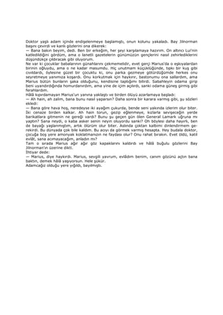 Doktor yaşlı adam içinde endişelenmeye başlamıştı, onun kolunu yakaladı. Bay Jilnorman
başını çevirdi ve kanlı gözlerini ona dikerek:
— Bana bakın beyim, dedi. Ben bir erkeğim, her şeyi karşılamaya hazırım. On altıncı Lui'nin
katledildiğini gördüm, ama o lanetli gazetelerin günümüzün gençlerini nasıl zehirlediklerini
düşündükçe çıldıracak gibi oluyorum.
Ne var ki çocuklar babalarının günahlarını çekmemelidir, evet gerçi Marius'da o eşkıyalardan
birinin oğluydu, ama o ne kadar masumdu. Hiç unutmam küçüklüğünde, tıpkı bir kuş gibi
cıvıldardı, öylesine güzel bir çocuktu ki, onu parka gezmeye götürdüğümde herkes onu
seyretmeye yanımıza koşardı. Onu korkutmak için haykırır, bastonumu ona sallardım, ama
Marius bütün bunların şaka olduğunu, kendisine taptığımı bilirdi. Sabahleyin odama girip
beni uyandırdığında homurdanırdım, ama yine de içim açılırdı, sanki odama güneş girmiş gibi
ferahlardım.
Hâlâ kıpırdamayan Marius'un yanına yaklaştı ve birden ölüyü azarlamaya başladı:
— Ah hain, ah zalim, bana bunu nasıl yaparsın? Daha sonra bir karara varmış gibi, şu sözleri
ekledi:
— Bana göre hava hoş, neredeyse iki ayağım çukurda, bende seni yakında izlerim olur biter.
Đki cenaze birden kalkar. Ah hain torun, gezip eğlenmeye, kızlarla sevişeceğin yerde
barikatlara gitmenin ne gereği vardı? Bunu şu geçen gün ölen General Lamark uğruna mı
yaptın? Sana neydi, o kaba asker senin neyin oluyordu sanki? Oh böylesi daha hayırlı, ben
de bayağı yaşlanmıştım, artık ölürüm olur biter. Aslında çoktan kalbimi dinlendirmem ge-
rekirdi. Bu dünyada çok bile kaldım. Bu acıyı da görmek varmış hesapta. Hey budala doktor,
çocuğa boş yere amonyak koklatmanızın ne faydası olur? Onu rahat bırakın. Evet öldü, katil
evlât, sana acımayacağım, anladın mı?
Tam o sırada Marius ağır ağır göz kapaklarını kaldırdı ve hâlâ buğulu gözlerini Bay
Jilnorman'ın üzerine dikti.
Đhtiyar dede:
— Marius, diye haykırdı. Marius, sevgili yavrum, evlâdım benim, canım gözünü açtın bana
baktın, demek hâlâ yaşıyorsun. Hele şükür.
Adamcağız olduğu yere yığıldı, bayılmıştı.
 