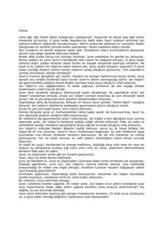 Đntihar
Javer ağır ağır Silahlı Adam sokağından uzaklaşmıştı. Hayatında ilk olarak başı eğik kollan
arkasında yürüyordu. O güne kadar Napoleon'yu taklit eden Javer iradesini belirtmek için
yalnızca kollarım göğsünde kavuşturmuştu, ellerini arkasında sallamak bir çaresizlik ifadesi
olduğundan bu hareketi şimdiye kadar yapmamıştı. Sessiz sokaklara doğru yürüdü.
Sen ırmağının en akıntılı köşesine kadar gitti, dirseklerini köprü korkuluklarına dayayarak
akıntılı suya dalgın gözlerle bakmaya başladı.
Birden allak bullak olmuş tüm dünyası yıkılmıştı. Javer anlatılmaz bir şekilde acı çekiyordu.
Birkaç saatten bu yana Javer'in benliğinde hatırı sayılır bir değişme olmuştu. O güne kadar
yalnızca doğru yoldan ilerleyen adam birden bir kavşak karşısında bulmuştu kendisini. Ne
yazık ki bu yolların biri diğerine taban tabana zıttı, Javer acaba hangisini seçecekti? O güne
kadar inandığı ilkelerin hemen hemen hepsinin yanlış olduğunu görüyordu. Tüm yaptıklarını
yıkmak zorundaydı. Gerçek neredeydi?
Javer'in tutumu gerçekten çok nazikti. Hayatını bir pranga mahkûmuna borçlu olmak, buna
karşılık onu serbest bırakmak bütün bunlar Javer'in aklının alamayacağı işlerdi. Jan Valjan'ı
ele geçirmemekle yasalara ihanet ettiğini otoriteye karşı suçlu olduğunu idrak ediyordu.
Jan Valjan'in onu bağışlamasına ne kadar şaştıysa, kendisinin de eski kaçağı serbest
bırakmasına o denli hayret etmişti.
Javer artık nerelerde olduğunu bilemeyecek kadar bocalamıştı. Ne yapmalıydı artık? Jan
Valjan'ı tutuklamak olmazdı, ancak Jan Valjan'ı serbest bırakması da aynı derecede hatalı
olurdu. Her iki şık karşısında Javer şerefinin lekeleneceğini anlıyordu.
Düşündükçe daha da bocalıyordu. Nihayet bir karara vardı yeniden "Silahlı Adam" sokağına
dönerek, Jan Valjan'in bileklerine kelepçeleri geçirmesinin görevi olduğuna inandı.
Ancak bir şey ona engel oluyor, onun yolunu tıkıyordu.
Demek dünyada yargı ve mahkemelerden daha başka şeyler de bulunuyormuş, Javer bu
yeni öğrendiği şeylerin varlığına hâlâ inanamıyordu.
Bir mahkûmu ele geçirememek Javer'i çıldırtıyordu. Jan Valjan o tüm ağırlığıyla onun üzerine
abanmıştı sanki. Jan Valjan'in kendisine yaptığı iyiliğin altında eziliyordu. Yıllar yılı yalan ve
sahtekârlık saydığı niteliklerin gerçekliğine boyun eğmek zorunda olduğunu artık anlıyordu.
Jan Valjan'in ardından Madlen Babanın kişiliği beliriyor, sonra bu iki hayal birleşip Jan
Valjan'da bir kişi oluyordu. Javer'in beyni zonklamaya başlamıştı, bir eski mahkûma saygı
duymaktan ona hayran olmaktan kendisini alamıyordu. Bu da ona inanılmaz ve müthiş
görünüyordu. Her ne kadar dirense, bu sefil adamın üstünlüğünü kabul etmek zorunda
kalıyordu.
Đyi kalpli bir suçlu, merhametli bir pranga mahkûmu, kötülüğe karşı iyilik eden bir ceza evi
kaçkını, öç almaktansa acımayı yeğ tutan yüce ruhlu bir insan, düşmanını öldürmektense
kendisini feda eden bir adam.
Javer, bu düşünceler içinde ağır bir bunalım geçiriyordu.
Hayır, hayır bu böyle devam edemezdi.
Şunu da belirtelim ki, Javer bu düşüncelere varıncaya kadar kendi kendisiyle çok savaşmıştı.
Arabada gelirlerken, yirmi kez, Jan Valjan'in üzerine atılmak istemiş, yine bilemediği
anlayamadığı bir neden ona engel olmuştu. Kendisini kurtaran hayatını bağışlayan adamı
nasıl karakola götürebilirdi?
Durmadan düşünüyor, düşündükçe asabı bozuluyordu. Hayalinde Jan Valjan büyüdükçe
kendisi küçülüyor, neredeyse minik bir nokta kadar ufalıyordu.
Bir mahkûm, onun velinimeti olmuştu.
Javer, kendisine lanetler yağdırdı. Ah neden sanki, Jan Valjan onun iplerini kestiğinde avaz
avaz haykırmamış neden diğer asileri çağırtıp kendisini zorla kurşuna dizdirmemişti? Hiç
değilse, bu zor durumda kalmazdı.
Javer sanki kökünden kopmuş gibi perişan hissediyordu kendisini. En fazla buna üzülüyordu
ya, o güne kadar inandığı değerlerin yıkılmasına nasıl dayanacaktı?
 