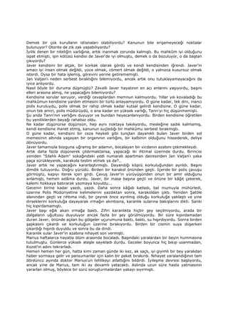 Demek bir çok kurulların istisnaları olabiliyordu? Kanunun bile erişemeyeceği noktalar
bulunuyor? Otorite de zik zak yapabiliyordu?
Đyilik denen bir niteliğin varlığına, artık inanmak zorunda kalmıştı. Bu mahkûm iyi olduğunu
ispat etmişti, işin kötüsü kendisi de Javer'de iyi olmuştu, demek o da bozuluyor, o da baştan
çıkıyordu?
Javer kendisini bir alçak, bir korkak olarak gördü ve kendi kendisinden iğrendi. Javer'in
amacı iyi insan olmak değildi, yüce olmak, cömert olmak değildi, o yalnızca kusursuz olmak
isterdi. Oysa bir hata işlemiş, görevini yerine getirememişti.
Jan Valjan'ı neden serbest bıraktığını bilemiyordu, ancak artık onu tutuklayamayacağını da
iyice anlıyordu.
Nasıl böyle bir duruma düşmüştü? Zavallı Javer hayatının en acı anlarını yaşıyordu, başını
elleri arasına almış, ne yapacağını bilemiyordu?
Kendisine sorular soruyor, verdiği cevaplardan memnun kalmıyordu. Yıllar yılı kovaladığı bu
mahkûmun kendisine yardım etmesini bir türlü anlayamıyordu. O güne kadar, tek dini, inancı
polis kuruluydu, polis olmak bir rahip olmak kadar kutsal gelirdi kendisine. O güne kadar,
onun tek amiri, polis müdürüydü, o ana kadar en yüksek varlığı, Tanrı'yı hiç düşünmemişti.
Şu anda Tanrı'nın varlığını duyuyor ve bundan heyecanlanıyordu. Birden kendisine öğretilen
bu yeniliklerden bayağı rahatsız oldu.
Ne kadar düşünürse düşünsün, hep aynı noktaya takılıyordu, mesleğine sadık kalmamış,
kendi kendisine ihanet etmiş, kanunun suçladığı bir mahkûmu serbest bırakmıştı.
O güne kadar, kendisini bir ceza heykeli gibi tunçtan dayanıklı bulan Javer birden sol
memesinin altında yaşayan bir organının varlığını, bir kalbinin olduğunu hissederek, deliye
dönüyordu.
Javer tamamıyla bozguna uğramış bir adamın, bocalayan bir vicdanın azabını çekmekteydi.
Artık daha fazla düşünerek çıldırmaktansa, yapacağı iki ihtimal üzerinde durdu. Birincisi
yeniden "Silahlı Adam" sokağındaki yedi numaralı apartman dairesinden Jan Valjan'ı yaka
paça sürükleyerek, karakola teslim etmek ya da?..
Javer artık ne yapacağını kararlaştırmıştı. Dayandığı köprü korkuluğundan ayrıldı. Başını
dimdik tutuyordu. Doğru yürüdü. Birden bir karakol önünden geçti. Đçeride bir polis çavuşu
görmüştü, kapıyı iterek içeri girdi. Çavuş Javer'in yürüyüşünden onun bir amir olduğunu
anlamıştı, hemen selâma durdu. Javer, bir masa başına geçti ve önüne bir kâğıt çekerek,
kalemi hokkaya batırarak yazmaya koyuldu...
Gecenin birine kadar yazdı, yazdı. Daha sonra kâğıdı katladı, bal mumuyla mühürledi,
üzerine Polis Müdüriyetine kelimelerini yazdıktan sonra, karakoldan çıktı. Yeniden Şatöle
alanından geçti ve rıhtıma indi, bir çeyrek önce ayrılmış olduğu korkuluğa yaklaştı ve yine
dirseklerini korkuluğa dayayarak ırmağın akıntısına, karanlık sularına bakışlarını dikti. Sanki
hiç kıpırdamamıştı.
Javer başı eğik akan ırmağa baktı. Zifiri karanlıkta hiçbir şey seçilmiyordu, arada bir
dalgaların uğultusu duyuluyor ancak fazla bir şey görülmüyordu. Bir süre kıpırdamadan
duran Javer, önünde açılan bu gölgeler uçurumuna baktı, baktı, su hışırdıyordu. Sonra birden
şapkasını çıkardı ve korkuluğun üzerine bırakıyordu. Birden bir cismin suya düşerken
çıkardığı hışırdı duyuldu ve sonra bu da dindi.
Karanlık sular Javer'in azabına nihayet son vermişti.
Marius haftalarca hayatla ölüm arasında bocaladı. Başındaki yaralardan bir beyin hummasına
tutulmuştu. Günlerce yüksek ateşle sayıkladı durdu. Geceler boyunca hiç bıkıp usanmadan,
Kozet'in adını tekrarladı.
Hemen hemen her gün, hatta kimi zaman günde iki kez, ak saçlı, iyi giyimli bir bey yaralıdan
haber sormaya gelir ve pansumanlar için kalın bir paket bırakırdı. Nihayet yaralandığının tam
dördüncü ayında doktor Marius'un tehlikeyi atlattığını bildirdi. Đyileşme devresi başlıyordu,
ancak yine de Marius, tam iki ay devamlı yatacaktı. Aslında uzun süre hasta yatmasının
yararlan olmuş, böylece bir sürü soruşturmalardan yakayı sıyırmıştı.
 