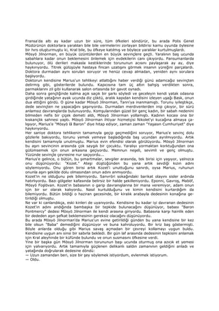 Fransa'da altı ay kadar uzun bir süre, tüm öfkeleri söndürür, bu arada Polis Genel
Müdürünün doktorlara yaralıları bile bile vermelerini zorlayan bildirisi kamu oyunda öylesine
bir hırs oluşturmuştu ki, Kral bile, bu öfkeye katılmış ve böylece yaralılar kurtulmuşlardı.
Mösyö Jilnorman, en büyük üzüntülerden en büyük sevinçlere geçti. Yaralının baş ucunda
sabahlara kadar onun beklemesini önlemek için evdekilerin canı çıkıyordu. Pansumanlarda
bulunuyor, ölü derileri makasla kestiklerinde torununun acısını paylaşarak ay ay, diye
haykırıyordu. Titrek gülüşüyle hastaya fincan uzatışını görmek insanın yüreğini parçalardı.
Doktora durmadan aynı sorulan soruyor ve henüz cevap almadan, yeniden aynı sorulara
başlıyordu.
Doktorun kendisine Marius'un tehlikeyi atlattığını haber verdiği günü adamcağız sevinçten
delirmiş gibi, gösterilerde bulundu. Kapıcısına tam üç altın bahşiş verdikten sonra,
parmaklarını zil gibi kullanarak salon ortasında bir gavot oynadı.
Daha sonra gençliğinde kalma açık saçık bir şarkı söyledi ve geceleyin kendi yatak odasına
girdiğinde yatağının ayak ucunda diz çöktü, aralık kapıdan kendisini izleyen uşağı Bask, onun
dua ettiğini gördü. O güne kadar Mösyö Jilnorman, Tanrı'ya inanmamıştı. Torunu iyileştikçe,
dede sevinçten ne yapacağını şaşırıyordu. Durmadan merdivenlerden inip çıkıyor, bir sürü
anlamsız davranışlarda bulunuyordu. Komşularından güzel bir genç kadın, bir sabah nedenini
bilmeden nefis bir çiçek demeti aldı, Mösyö Jilnorman yollamıştı. Kadının kocası ona bir
kıskançlık sahnesi yaptı. Mösyö Jilnorman ihtiyar hizmetçisi Nikolet'yi kucağına almaya ça-
lışıyor, Marius'e "Mösyö lâ Baron" diye hitap ediyor, zaman zaman "Yaşasın Cumhuriyet" diye
haykırıyordu.
Her saniye doktora tehlikenin tamamıyla geçip geçmediğini soruyor, Marius'e sevinç dolu
gözlerle bakıyordu, torunu yemek yemeye başladığında baş ucundan ayrılmıyordu. Artık
kendisini tamamıyla unutmuştu. Marius evin efendisi olarak görülüyordu. Mösyö Jilnorman
bu aşırı sevincinin arasında çok saygılı bir çocuktu. Yaralıyı yormaktan korktuğundan ona
gülümsemek için onun arkasına geçiyordu. Memnun neşeli, sevimli ve genç olmuştu.
Yüzünde sevinçle çevresine nur saçıyordu...
Marius'e gelince, o bütün, bu şımartmalar, sevgiler arasında, tek birisi için yaşıyor, yalnızca
onu düşünüyordu: "Kozet." Ateşi düştüğünden bu yana artık sevdiği kızın adını
söylemiyordu. Onu gören birisi artık Kozet'i unuttuğunu sanırdı, oysa Marius, ruhunun
onunla aşırı şekilde dolu olmasından onun adını anmıyordu.
Kozet'in ne olduğunu pek bilemiyordu. Sanvröri sokağındaki barikat olayını sisler ardında
hatırlıyordu. Bazı gölgeler kafasında belirsiz bir halde şekilleniyordu. Eponni, Gavroş, Maböf,
Mösyö Foşlövan. Kozet'in babasının o garip davranışlarına bir mana veremiyor, adam onun
için bir sır olarak kalıyordu. Nasıl kurtulduğunu ve kimin kendisini kurtardığım da
bilemiyordu. Bütün bildiği o haziran gecesinde, bir kiralık arabayla dedesinin konağına ge-
tirildiği olmuştu.
Ne var ki canlandıkça, eski kinleri de uyanıyordu. Kendisine bu kadar iyi davranan dedesinin
Kozet'in adını andığında bambaşka bir tepkide bulunacağını düşünüyor, babası "Baron
Pontmercy" dedesi Mösyö Jilnorman ile kendi arasına giriyordu. Babasına karşı hainlik eden
bir dededen aşın şefkat beklemesinin gereksiz olacağını düşünüyordu.
Bu arada Mösyö Jilnorman'da Marius'un evine getirildiği günden bu yana kendisine bir kez
bile olsun "Baba" demediğini düşünüyor ve buna kahroluyordu. Bir kriz baş göstermişti.
Böyle anlarda olduğu gibi Marius savaş açmadan bir çevreyi kollamayı uygun buldu.
Kendisine uygun anı sinsi bir sabırla bekledi. Bir gün laf arasında dedesinin tepkisini anlamak
için Kral aleyhinde bir küfünde bulundu ve onun susmasını öfkesine verdi.
Yine bir başka gün Mösyö Jilnorman torununun başı ucunda oturmuş ona azıcık et yemesi
için yalvarıyordu. Artık tamamıyla güçlenen delikanlı saldın zamanının geldiğini anladı ve
yatağında doğrularak dedesine döndü:
— Uzun zamandan beri, size bir şey söylemek istiyordum, evlenmek istiyorum.
— Oldu.
 