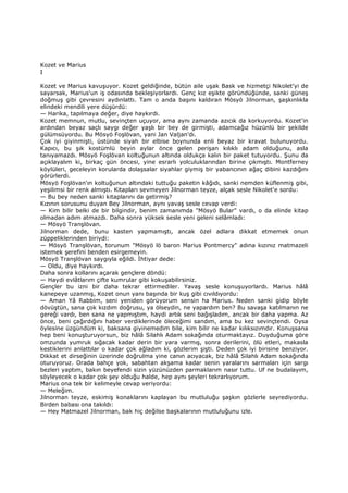 Kozet ve Marius
I
Kozet ve Marius kavuşuyor. Kozet geldiğinde, bütün aile uşak Bask ve hizmetçi Nikolet'yi de
sayarsak, Marius'un iş odasında bekleşiyorlardı. Genç kız eşikte göründüğünde, sanki güneş
doğmuş gibi çevresini aydınlattı. Tam o anda başını kaldıran Mösyö Jilnorman, şaşkınlıkla
elindeki mendili yere düşürdü:
— Harika, tapılmaya değer, diye haykırdı.
Kozet memnun, mutlu, sevinçten uçuyor, ama aynı zamanda azıcık da korkuyordu. Kozet'in
ardından beyaz saçlı saygı değer yaşlı bir bey de girmişti, adamcağız hüzünlü bir şekilde
gülümsüyordu. Bu Mösyö Foşlövan, yani Jan Valjan'dı.
Çok iyi giyinmişti, üstünde siyah bir elbise boynunda enli beyaz bir kravat bulunuyordu.
Kapıcı, bu şık kostümlü beyin aylar önce gelen perişan kılıklı adam olduğunu, asla
tanıyamazdı. Mösyö Foşlövan koltuğunun altında oldukça kalın bir paket tutuyordu. Şunu da
açıklayalım ki, birkaç gün öncesi, yine esrarlı yolculuklarından birine çıkmıştı. Montferney
köylüleri, geceleyin korularda dolaşsalar siyahlar giymiş bir yabancının ağaç dibini kazdığını
görürlerdi.
Mösyö Foşlövan'ın koltuğunun altındaki tuttuğu paketin kâğıdı, sanki nemden küflenmiş gibi,
yeşilimsi bir renk almıştı. Kitapları sevmeyen Jilnorman teyze, alçak sesle Nikolet'e sordu:
— Bu bey neden sanki kitaplarını da getirmiş?
Kızının sorusunu duyan Bey Jilnorman, aynı yavaş sesle cevap verdi:
— Kim bilir belki de bir bilgindir, benim zamanımda "Mösyö Bular" vardı, o da elinde kitap
olmadan adım atmazdı. Daha sonra yüksek sesle yeni geleni selâmladı:
— Mösyö Tranşlövan.
Jilnorman dede, bunu kasten yapmamıştı, ancak özel adlara dikkat etmemek onun
züppeliklerinden biriydi:
— Mösyö Tranşlövan, torunum "Mösyö lö baron Marius Pontmercy" adına kızınız matmazeli
istemek şerefini benden esirgemeyin.
Mösyö Tranşlövan saygıyla eğildi. Đhtiyar dede:
— Oldu, diye haykırdı.
Daha sonra kollarını açarak gençlere döndü:
— Haydi evlâtlarım çifte kumrular gibi kokuşabilirsiniz.
Gençler bu izni bir daha tekrar ettirmediler. Yavaş sesle konuşuyorlardı. Marius hâlâ
kanepeye uzanmış, Kozet onun yanı başında bir kuş gibi cıvıldıyordu:
— Aman Yâ Rabbim, seni yeniden görüyorum sensin ha Marius. Neden sanki gidip böyle
dövüştün, sana çok kızdım doğrusu, ya ölseydin, ne yapardım ben? Bu savaşa katılmanın ne
gereği vardı, ben sana ne yapmıştım, haydi artık seni bağışladım, ancak bir daha yapma. Az
önce, beni çağırdığını haber verdiklerinde öleceğimi sandım, ama bu kez sevinçtendi. Oysa
öylesine üzgündüm ki, baksana giyinemedim bile, kim bilir ne kadar kılıksızımdır. Konuşsana
hep beni konuşturuyorsun, biz hâlâ Silahlı Adam sokağında oturmaktayız. Duyduğuma göre
omzunda yumruk sığacak kadar derin bir yara varmış, sonra derilerini, ölü etleri, makasla
kestiklerini anlattılar o kadar çok ağladım ki, gözlerim şişti. Deden çok iyi birisine benziyor.
Dikkat et dirseğinin üzerinde doğrulma yine canın acıyacak, biz hâlâ Silahlı Adam sokağında
oturuyoruz. Orada bahçe yok, sabahtan akşama kadar senin yaralarını sarmaları için sargı
bezleri yaptım, bakın beyefendi sizin yüzünüzden parmaklarım nasır tuttu. Uf ne budalayım,
söyleyecek o kadar çok şey olduğu halde, hep aynı şeyleri tekrarlıyorum.
Marius ona tek bir kelimeyle cevap veriyordu:
— Meleğim.
Jilnorman teyze, eskimiş konaklarını kaplayan bu mutluluğu şaşkın gözlerle seyrediyordu.
Birden babası ona takıldı:
— Hey Matmazel Jilnorman, bak hiç değilse başkalarının mutluluğunu izle.
 