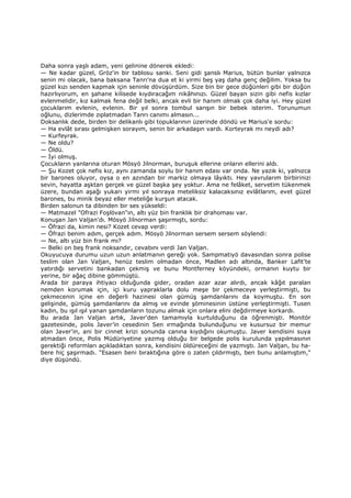 Daha sonra yaşlı adam, yeni gelinine dönerek ekledi:
— Ne kadar güzel, Gröz'in bir tablosu sanki. Seni gidi şanslı Marius, bütün bunlar yalnızca
senin mi olacak, bana baksana Tanrı'na dua et ki yirmi beş yaş daha genç değilim. Yoksa bu
güzel kızı senden kapmak için seninle dövüşürdüm. Size bin bir gece düğünleri gibi bir düğün
hazırlıyorum, en şahane kilisede kıydıracağım nikâhınızı. Güzel bayan sizin gibi nefis kızlar
evlenmelidir, kız kalmak fena değil belki, ancak evli bir hanım olmak çok daha iyi. Hey güzel
çocuklarım evlenin, evlenin. Bir yıl sonra tombul sarışın bir bebek isterim. Torunumun
oğlunu, dizlerimde zıplatmadan Tanrı canımı almasın...
Doksanlık dede, birden bir delikanlı gibi topuklarının üzerinde döndü ve Marius'e sordu:
— Ha evlât sırası gelmişken sorayım, senin bir arkadaşın vardı. Korteyrak mı neydi adı?
— Kurfeyrak.
— Ne oldu?
— Öldü.
— Đyi olmuş.
Çocukların yanlarına oturan Mösyö Jilnorman, buruşuk ellerine onların ellerini aldı.
— Şu Kozet çok nefis kız, aynı zamanda soylu bir hanım edası var onda. Ne yazık ki, yalnızca
bir barones oluyor, oysa o en azından bir markiz olmaya lâyıktı. Hey yavrularım birbirinizi
sevin, hayatta aşktan gerçek ve güzel başka şey yoktur. Ama ne felâket, servetim tükenmek
üzere, bundan aşağı yukarı yirmi yıl sonraya meteliksiz kalacaksınız evlâtlarım, evet güzel
barones, bu minik beyaz eller meteliğe kurşun atacak.
Birden salonun ta dibinden bir ses yükseldi:
— Matmazel "Ofrazi Foşlövan"ın, altı yüz bin franklık bir drahoması var.
Konuşan Jan Valjan'dı. Mösyö Jilnorman şaşırmıştı, sordu:
— Öfrazi da, kimin nesi? Kozet cevap verdi:
— Öfrazi benim adım, gerçek adım. Mösyö Jilnorman sersem sersem söylendi:
— Ne, altı yüz bin frank mı?
— Belki on beş frank noksandır, cevabını verdi Jan Valjan.
Okuyucuya durumu uzun uzun anlatmanın gereği yok. Sampmatiyö davasından sonra polise
teslim olan Jan Valjan, henüz teslim olmadan önce, Madlen adı altında, Banker Lafit'te
yatırdığı servetini bankadan çekmiş ve bunu Montferney köyündeki, ormanın kuytu bir
yerine, bir ağaç dibine gömmüştü.
Arada bir paraya ihtiyacı olduğunda gider, oradan azar azar alırdı, ancak kâğıt paralan
nemden korumak için, içi kuru yapraklarla dolu meşe bir çekmeceye yerleştirmişti, bu
çekmecenin içine en değerli hazinesi olan gümüş şamdanlarını da koymuştu. En son
gelişinde, gümüş şamdanlarını da almış ve evinde şöminesinin üstüne yerleştirmişti. Tusen
kadın, bu ışıl ışıl yanan şamdanların tozunu almak için onlara elini değdirmeye korkardı.
Bu arada Jan Valjan artık, Javer'den tamamıyla kurtulduğunu da öğrenmişti. Monitör
gazetesinde, polis Javer’in cesedinin Sen ırmağında bulunduğunu ve kusursuz bir memur
olan Javer'in, ani bir cinnet krizi sonunda canına kıydığını okumuştu. Javer kendisini suya
atmadan önce, Polis Müdüriyetine yazmış olduğu bir belgede polis kurulunda yapılmasının
gerektiği reformları açıkladıktan sonra, kendisini öldüreceğini de yazmıştı. Jan Valjan, bu ha-
bere hiç şaşırmadı. "Esasen beni bıraktığına göre o zaten çıldırmıştı, ben bunu anlamıştım,"
diye düşündü.
 