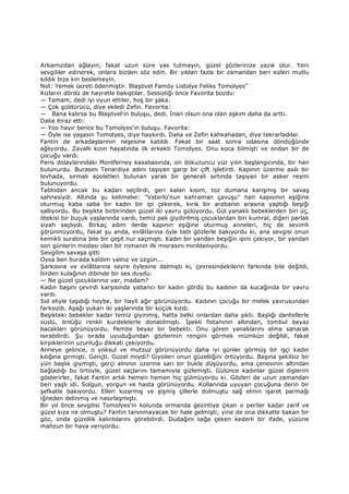 Arkamızdan ağlayın, fakat uzun süre yas tutmayın, güzel gözlerinize yazık olur. Yeni
sevgililer edinerek, onlara bizden söz edin. Bir yıldan fazla bir zamandan beri sizleri mutlu
kıldık bize kin beslemeyin.
Not: Yemek ücreti ödenmiştir. Blaşövel Famöy Listolye Feliks Tomolyes”
Kızların dördü de hayretle bakıştılar. Sessizliği önce Favorita bozdu:
— Tamam, dedi iyi oyun ettiler, hoş bir şaka.
— Çok güldürücü, diye ekledi Zefin. Favorita:
— Bana kalırsa bu Blaşövel'in buluşu, dedi. Đnan olsun ona olan aşkım daha da arttı.
Dalia itiraz etti:
— Yoo hayır bence bu Tomolyes'in buluşu. Favorita:
— Öyle ise yaşasın Tomolyes, diye haykırdı. Dalia ve Zefin kahkahadan, diye tekrarladılar.
Fantin de arkadaşlarının neşesine katıldı. Fakat bir saat sonra odasına döndüğünde
ağlıyordu. Zavallı kızın hayatında ilk erkekti Tomolyes. Onu koca bilmişti ve ondan bir de
çocuğu vardı.
Paris dolaylarındaki Montferney kasabasında, on dokuzuncu yüz yılın başlangıcında, bir han
bulunurdu. Burasını Tenardiye adını taşıyan garip bir çift işletirdi. Kapının üzerine asılı bir
levhada, sırmalı apoletleri bulunan yaralı bir generali sırtında taşıyan bir asker resmi
bulunuyordu.
Tablodan ancak bu kadarı seçilirdi, geri kalan kısım, toz dumana karışmış bir savaş
sahnesiydi. Altında şu kelimeler: "Vaterlo'nun kahraman çavuşu" han kapısının eşiğine
oturmuş kaba saba bir kadın bir ipi çekerek, kırık bir arabanın arasına yaptığı beşiği
sallıyordu. Bu beşikte birbirinden güzel iki yavru gülüyordu. Gül yanaklı bebeklerden biri üç,
ötekisi bir buçuk yaşlarında vardı, temiz pak giydirilmiş çocuklardan biri kumral, diğeri parlak
siyah saçlıydı. Birkaç adım ilerde kapının eşiğine oturmuş anneleri, hiç de sevimli
görünmüyordu, fakat şu anda, evlâtlarına öyle tatlı gözlerle bakıyordu ki, ana sevgisi onun
kemikli suratına bile bir çeşit nur saçmıştı. Kadın bir yandan beşiğin ipini çekiyor, bir yandan
son günlerin modası olan bir romanın ilk mısrasını mırıldanıyordu.
Sevgilim savaşa gitti
Oysa ben burada kaldım yalnız ve üzgün...
Şarkısına ve evlâtlarına seyre öylesine dalmıştı ki, çevresindekilerin farkında bile değildi,
birden kulağının dibinde bir ses duydu:
— Ne güzel çocuklarınız var, madam?
Kadın başını çevirdi karşısında yabancı bir kadın gördü bu kadının da kucağında bir yavru
vardı.
Sol eliyle taşıdığı heybe, bir hayli ağır görünüyordu. Kadının çocuğu bir melek yavrusundan
farksızdı. Aşağı yukarı iki yaşlarında bir küçük kızdı.
Beşikteki bebekler kadar temiz giyinmiş, hatta belki onlardan daha şıktı. Başlığı dantellerle
süslü, önlüğü renkli kurdelelerle donatılmıştı. Đpekli fistanının altından, tombul beyaz
bacakları görünüyordu. Pembe beyaz bir bebekti. Onu gören yanaklarını elma sanarak
ısırabilirdi. Şu sırada uyuduğundan gözlerinin rengini görmek mümkün değildi, fakat
kirpiklerinin uzunluğu dikkati çekiyordu.
Anneye gelince, o yoksul ve mutsuz görünüyordu daha iyi günler görmüş bir işçi kadın
kılığına girmişti. Gençti. Güzel miydi? Giysileri onun güzelliğini örtüyordu. Başına şekilsiz bir
yün başlık giymişti, gerçi alnının üzerine sarı bir bukle düşüyordu, ama çenesinin altından
bağladığı bu örtüyle, güzel saçlarını tamamıyla gizlemişti. Gülünce kadınlar güzel dişlerini
gösterirler, fakat Fantin artık hemen hemen hiç gülmüyordu ki. Gözleri de uzun zamandan
beri yaşlı idi. Solgun, yorgun ve hasta görünüyordu. Kollarında uyuyan çocuğuna derin bir
şefkatle bakıyordu. Elleri kızarmış ve şişmiş çillerle dolmuştu sağ elinin işaret parmağı
iğneden delinmiş ve nasırlaşmıştı.
Bir yıl önce sevgilisi Tomolyes'in kolunda ormanda gezintiye çıkan o periler kadar zarif ve
güzel kıza ne olmuştu? Fantin tanınmayacak bir hale gelmişti; yine de ona dikkatle bakan bir
göz, onda güzellik kalıntılarını görebilirdi. Dudağını sağa çeken kederli bir ifade, yüzüne
mahzun bir hava veriyordu.
 
