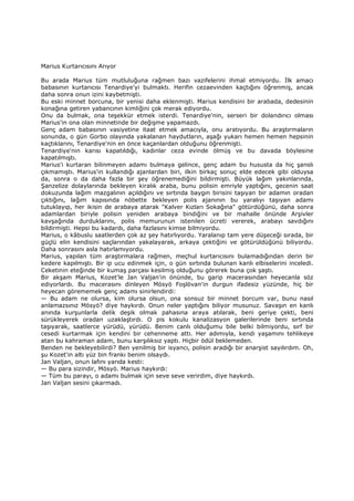 Marius Kurtarıcısını Arıyor
Bu arada Marius tüm mutluluğuna rağmen bazı vazifelerini ihmal etmiyordu. Đlk amacı
babasının kurtarıcısı Tenardiye'yi bulmaktı. Herifin cezaevinden kaçtığını öğrenmiş, ancak
daha sonra onun izini kaybetmişti.
Bu eski minnet borcuna, bir yenisi daha eklenmişti. Marius kendisini bir arabada, dedesinin
konağına getiren yabancının kimliğini çok merak ediyordu.
Onu da bulmak, ona teşekkür etmek isterdi. Tenardiye'nin, serseri bir dolandırıcı olması
Marius'in ona olan minnetinde bir değişme yapamazdı.
Genç adam babasının vasiyetine itaat etmek amacıyla, onu aratıyordu. Bu araştırmaların
sonunda, o gün Gorbo olayında yakalanan haydutların, aşağı yukarı hemen hemen hepsinin
kaçtıklarını, Tenardiye'nin en önce kaçanlardan olduğunu öğrenmişti.
Tenardiye'nin karısı kapatıldığı, kadınlar ceza evinde ölmüş ve bu davada böylesine
kapatılmıştı.
Marius'i kurtaran bilinmeyen adamı bulmaya gelince, genç adam bu hususta da hiç şanslı
çıkmamıştı. Marius'in kullandığı ajanlardan biri, ilkin birkaç sonuç elde edecek gibi olduysa
da, sonra o da daha fazla bir şey öğrenemediğini bildirmişti. Büyük lağım yakınlarında,
Şanzelize dolaylarında bekleyen kiralık araba, bunu polisin emriyle yaptığını, gecenin saat
dokuzunda lağım mazgalının açıldığını ve sırtında baygın birisini taşıyan bir adamın oradan
çıktığını, lağım kapısında nöbette bekleyen polis ajanının bu yaralıyı taşıyan adamı
tutuklayıp, her ikisin de arabaya atarak "Kalver Kızları Sokağına" götürdüğünü, daha sonra
adamlardan biriyle polisin yeniden arabaya bindiğini ve bir mahalle önünde Arşivler
kavşağında durduklarını, polis memurunun istenilen ücreti vererek, arabayı savdığını
bildirmişti. Hepsi bu kadardı, daha fazlasını kimse bilmiyordu.
Marius, o kâbuslu saatlerden çok az şey hatırlıyordu. Yaralanıp tam yere düşeceği sırada, bir
güçlü elin kendisini saçlarından yakalayarak, arkaya çektiğini ve götürüldüğünü biliyordu.
Daha sonrasını asla hatırlamıyordu.
Marius, yapılan tüm araştırmalara rağmen, meçhul kurtarıcısını bulamadığından derin bir
kedere kapılmıştı. Bir ip ucu edinmek için, o gün sırtında bulunan kanlı elbiselerini inceledi.
Ceketinin eteğinde bir kumaş parçası kesilmiş olduğunu görerek buna çok şaştı.
Bir akşam Marius, Kozet'le Jan Valjan'in önünde, bu garip macerasından heyecanla söz
ediyorlardı. Bu macerasını dinleyen Mösyö Foşlövan'in durgun ifadesiz yüzünde, hiç bir
heyecan görememek genç adamı sinirlendirdi:
— Bu adam ne olursa, kim olursa olsun, ona sonsuz bir minnet borcum var, bunu nasıl
anlamazsınız Mösyö? diye haykırdı. Onun neler yaptığını biliyor musunuz. Savaşın en kanlı
anında kurşunlarla delik deşik olmak pahasına araya atılarak, beni geriye çekti, beni
sürükleyerek oradan uzaklaştırdı. O pis kokulu kanalizasyon galerilerinde beni sırtında
taşıyarak, saatlerce yürüdü, yürüdü. Benim canlı olduğumu bile belki bilmiyordu, sırf bir
cesedi kurtarmak için kendini bir cehenneme attı. Her adımıyla, kendi yaşamını tehlikeye
atan bu kahraman adam, bunu karşılıksız yaptı. Hiçbir ödül beklemeden.
Benden ne bekleyebilirdi? Ben yenilmiş bir isyancı, polisin aradığı bir anarşist sayılırdım. Oh,
şu Kozet'in altı yüz bin frankı benim olsaydı.
Jan Valjan, onun lafını yarıda kesti:
— Bu para sizindir, Mösyö. Marius haykırdı:
— Tüm bu parayı, o adamı bulmak için seve seve verirdim, diye haykırdı.
Jan Valjan sesini çıkarmadı.
 