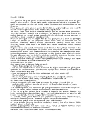 Cennetin Eşiğinde
1833 yılının on altı şubat gecesi on yedinci şubat gününe bağlayan gece büyük bir gece
olmuştu. Beyaz bir gece, Tanrı'nın takdis edeceği bu gece Marius'le Kozet'in zifaf gecesi oldu.
Bütün gün çok güzel geçmişti. Đşin en hoş tarafı o günün Karnaval eğlencelerinden bir gün
olmasıydı.
Düğün şubatın on altıncı gününde yapıldı. Gerçi bütün gün yağmur yağmıştı, ama ne var ki
sevişen aşıklar için gökyüzünde daima masmavi bir parça bulunur.
Jan Valjan, Tusen kadını Kozet'in hizmetine vermişti, genç kız onu yeni evine götürüyordu.
Jilnorman konağında, güzel bir oda hazırlanmıştı. Jan Valjan için, Kozet ona öylesine tatlı
gözlerle bakmış, en yumuşak sesiyle babacığım bizimle kal diyerek boynuna sarılmıştı ki,
adam hemen oraya yerleşeceğini kıza söz vermişti.
Düğünden birkaç gün önce Jan Valjan, hafif bir kaza geçiriyordu. Sağ elinin baş parmağını
ezmişti. Bu nedenle çok acı çektiğinden kolunu askıya almış ve parmağına kalın bir
pansuman yaptırmıştı. Nikâhta imzasını atamayacaktı. Damadın dedesi olan Mösyö
Jilnorman, bundan böyle Kozet'in de büyük kayın babası olacağından tanıklık görevini
üzerine aldı.
Đki şahane araba yola çıkmıştı. Birincisinde Kozet, Jilnorman Teyze, Mösyö Jilnorman ve Jan
Valjan bulunuyordu. Nişanlısından ayrı gitmesi uygun olduğundan, Marius, ikinci arabada
onları izliyordu. "Kalver Kızları" sokağından çıkınca düğün korteji trafik tıkanıklığından dolayı,
kuyruk olan arabaların ardında, sıra beklemeye koyuldu. Sokaklar neşe, eğlence içindeydi.
Karnaval eğlencelerinden en civcivli bu gününde, maskeliler birbirlerine konfetler atıyor,
çiseleyen yağmura rağmen, halk gülüp eğlenmesine devam ediyordu.
Birden maskelilerin doldurduğu bir araba karşı yönden gelerek düğün arabasıyla aynı hizada
durmak zorunda kaldı. Arabadaki maskelilerden biri:
— Hele hele bakın, bir düğün.
Öbür maskeli, fesat bir kahkahayla karşılık verdi:
— O sahte düğün asıl gerçek düğün, biziz...
Ancak bu aynı arabada bulunan diğer iki maskeli de, düğün arabasındakileri görmüşlerdi.
Đçlerinden biri kocaman burunlu, pala bıyıklı bir Đspanyol soylu maskesi, yüzüne kadife bir
maske takmış gencecik bir kıza:
— Bana bakma Azelma, dedi. Şu düğün arabasındaki yaşlı adamı gördün mü?
— Hangisi babalık?
— Hangisi olacak, kolu sargılı, siyah redingotlu şu herifi. Onu tanıdığımdan eminim.
— Bugün Paris maskeli, kimse kimseyi tanımaz babalık, cevabını verdi kız.
— Kız beni dinle, damada baksana?
— Damat bu arabada değil, öteki ihtiyar en azından doksanlık o evlenecek değil ya?
— Azelma pestilini çıkartırım, bana karşılık verme, eğil de geline bak, ben göremiyorum.
— Ben de göremiyorum.
— Đn arabadan güzelim, inde peşlerinden git, şu düğünün adresini istiyorum bir bildiğim var.
— Bana bak babalık, benim inemeyeceğimi biliyorsun, belediyeye kiralandım.
— Evet ne var ki ben inersem, bana rastlayan ilk jandarma beni enseler. Baksana, ben
bugün maskeli olduğumdan çıkabildim, yarın yine inimde saklanacağım, sen yarın kuş gibi
hürsün, yarın bana bu düğünün nereye gittiğini bildireceksin.
— Uf baba, amma yaptın, Karnaval günü yapılan bir düğünün hangi kilisede olacağını,
ertesi günü nereden öğrenirim? Bu saman yığınında bir iğne aramaya benzer.
— Azelma bunu öğreneceksin, bu benim işime yarar. Đtiraz istemem.
Az sonra arabalar harekete geçtiğinde maskelilerin arabayı ters yöne giderek düğün
arabasını gözden kaybediyordu.
Hayalini gerçekleştirmek, her kişiye nasip olmaz. Marius ve Kozet'in Tann'nın sevgili
kullarından olduklarından, bu mutluluğu tadıyorlardı.
Nikolet ve Tusen kadının giydirdikleri "Kozet" bir melek gibi güzeldi.
 