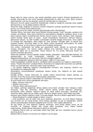 Beyaz tafta bir jüpon üzerine, ağır dantel gelinliğini giyen Kozet'in Brüksel dantelinden bir
duvağı, boynunda bir sıra incisi, portakal çiçeklerinden bir gelin tacı vardı. Bütün bunların
hepsi beyazdı o da tüm bu beyazlar içinde bir zambak gibi nur saçıyordu.
Marius'un kıvırcık saçları briyantinle düzeltilmişti, arada bir saçlarının arasında soluk çizgiler
görülüyordu ki, bu da aldığı yaraların izleriydi.
Jilnorman dede, kılığında on sekizinci yüzyılın ihtişamını yansıtan giysileriyle Kozet'in koluna
girmiş, onu mihrap önüne götürüyordu.
Siyahlar giyinmiş Jan Valjan, hüzünlü gülümseyişle onları izlemekteydi.
Törenler bitmiş, vali beyin daha sonra Rahibin önünde gençler "evet" demişler, gereken tüm
imzalan vermişlerdi, daha sonra birbirlerinin parmaklarına halkalarını taktıktan sonra, el ele
kilise kapısına doğru yürüdüklerinde herkes hayran hayran onları izlemişti. Gelin beyazlar,
damat siyahlar içinde genç ve güzel... Kozet mutluluğuna inanamıyor, Marius'e bakıyor,
gökyüzüne bakıyor, bu tatlı rüyadan uyanacağını sanarak bayağı korkuyordu. Onun şaşkın
ve endişeli hali çekiciliğine, daha başka bir renk katmıştı. Dönüşte gelin ve damat aynı
arabaya bindiler, Jilnorman dede ve Jan Valjan onların karşısında oturmuşlardı. Bu arada
Jilnorman teyze, az önce Marius'i getiren ikinci arabada dönüyordu.
Yeni evliler, mutluluktan her tarafa ışık saçıyorlardı sanki. Gençlik ve sevincinin âdeta
simgesi olmuşlardı. Her ikisinin yaşları eklense kırkı bulmazdı henüz, ikisi de çocuk,
zambaklar kadar saf ve temizdiler. Kozet, Marius'i bir nur içinde, Marius'de Kozet'i bir
aynanın ardından görüyordu.
Sanki tüm çektikleri uykusuz geceler, kederli saatler, gözyaşları, hepsi geçmişte kalmıştı. Acı
çektiklerinden şu anda mutluydular, çektikleri acı ölçüsünde mutluluklarını
değerlendirebiliyorlardı. Bir ara Kozet, Marius'in kulağına eğilerek:
— Plüme sokağındaki bahçemizi görmeye gideriz, değil mi? diye sordu.
Yolda karşılaştıkları arabalar duruyor, içindekiler gelini seyretmek için başlarını uzatıyorlardı.
Subay "Teodül Jilnorman" akrabası Marius Pontmercy'nin düğününde bulunmak için gelmişti.
Kozet onu tanımadı bile. Jilnorman dede, kendi kendisine:
— Şu kendini beğenmiş züppenin övündüğünden emindim, diye düşündü, Kozet'in onu
tanımadığı kızın bakışından belli.
Mutluluğunu çevresindekilerle paylaşmak isteyen Kozet, Jan Valjan'la en tatlı sesiyle
konuşuyordu.
Konağa girdiler. Yemek salonunda bir ziyafet sofrası hazırlanmıştı. Bitişik salonda, üç
kemancı ve bir flüt yavaş yavaş neşeli parçalar çalıyorlardı.
Jan Valjan salonda kapının arkasındaki bir iskemleye oturmuştu. Henüz sofraya oturmadan
az önce Kozet onun yanına yaklaşarak sormuştu:
— Baba, memnun musunuz?
— Elbette memnunum.
— Öyleyse neden gülmüyorsunuz?
Jan Valjan, gülmeye başlamıştı. Birkaç dakika sonra Bask yemeğin hazır olduğunu haber
veriyordu. Yaşlı Bay Jilnorman, Kozet'i koluna takmış yemek salonuna yönelmişti,
konuklarda onları izlediler. Masanın başına iki rahat koltuk konmuştu. Bunlardan biri,
Jilnorman dede, diğeri ise Jan Valjan içindi. Marius'in dedesi oturdu, öteki koltuk boş kaldı.
Herkesin gözü Mösyö Foşlövan'ı aradı. O burada değildi. Marius'in dedesi uşağı Bask'a sordu:
— Mösyö Foşlövan'in nerede olduğunu biliyor musun?
— Evet beyefendi, ben de zaten size bunu söylemek istiyordum. Az önce Mösyö Foşlövan
size vermem için bir mesaj bıraktı. Elinin fazlaca ağrıdığını ve çok acı çektiğinden, sizlerle
yemek yiyemeyeceğini kendisini bağışlamanızı rica etti. Yarın sabah gelecekmiş.
Bu boş koltuk bir süre düğünün neşesini bozmuştu. Ama birkaç dakika sonra, bu da
unutuldu. M. Foşlövan olmasa bile, büyük baba buradaydı, onun neşesi herkesi
coşturuyordu. Birden Mösyö Jilnorman'ın aklına bir şey geldi:
— Baksana Marius dedi, şu yanımdaki koltuk boş kaldı, gel otur, böylelikle karının yanına
oturmuş olursun.
Böylece Marius Kozet'in sol yönüne Jan Valjan'ın yerine geçti.
 