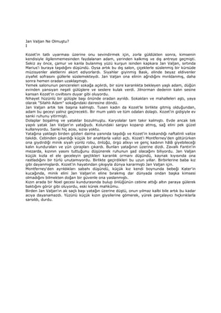 Jan Valjan Ne Olmuştu?
I
Kozet'in tatlı uyarması üzerine onu sevindirmek için, zorla güldükten sonra, kimsenin
kendisiyle ilgilenmemesinden faydalanan adam, yerinden kalkmış ve dış antreye geçmişti.
Sekiz ay önce, çamur ve kanla bulanmış yüzü kurşun isinden kapkara Jan Valjan, sırtında
Marius'i buraya taşıdığını düşündü. Oysa artık bu dış salon, çiçeklerle süslenmiş bir kürsüde
müzisyenler aletlerini akort ediyorlardı. Siyahlar giyinmiş Bask, elinde beyaz eldivenler
ziyafet sofrasını güllerle süslemekteydi. Jan Valjan ona elinin ağrıdığını mırıldanmış, daha
sonra hemen oradan uzaklaşmıştı.
Yemek salonunun pencereleri sokağa açılırdı, bir süre karanlıkta bekleyen yaşlı adam, düğün
evinden yansıyan neşeli gülüşlere ve seslere kulak verdi. Jilnorman dedenin kalın sesine
kansan Kozet'in cıvıltısını duyar gibi oluyordu.
Nihayet hüzünlü bir gülüşle başı önünde oradan ayrıldı. Sokakları ve mahalleleri aştı, yaya
olarak "Silahlı Adam" sokağındaki dairesine döndü.
Jan Valjan artık tek başına kalmıştı. Tusen kadın da Kozet'le birlikte gitmiş olduğundan,
adam bu geceyi yalnız geçirecekti. Bir mum yaktı ve tüm odaları dolaştı. Kozet'in gidişiyle ev
sanki ruhunu yitirmişti.
Dolaplar boşalmış ve yataklar bozulmuştu. Karyolalar tam takır kalmıştı. Evde ancak tek
yapılı yatak Jan Valjan'ın yatağıydı. Kolundaki sargıyı koparıp atmış, sağ elini pek güzel
kullanıyordu. Sanki hiç acısı, sızısı yoktu.
Yatağına yaklaştı birden gözleri daima yanında taşıdığı ve Kozet'in kıskandığı naftalinli valize
takıldı. Cebinden çıkardığı küçük bir anahtarla valizi açtı. Kozet'i Montferney'den götürürken
ona giydirdiği minik siyah yünlü robu, önlüğü, örgü atkıyı ve genç kadının hâlâ giyebileceği
kalın kunduraları ve yün çorapları çıkardı. Bunları yatağının üzerine dizdi. Zavallı Fantin'in
mezarda, kızının yasını tuttuğunu düşünerek ruhunun şad olacağını biliyordu. Jan Valjan
küçük kızla el ele geceleyin geçtikleri karanlık ormanı düşündü, kaynak kıyısında ona
rastladığını bir türlü unutamıyordu. Birlikte geçirdikleri bu uzun yıllar. Birbirlerine baba kız
gibi dayanmışlardı. Kozet'in hayatından çıkışıyla dünya kararmıştı Jan Valjan için.
Montferney'den ayrıldıkları sabahı düşündü, küçük kız kendi boynunda bebeği Kater'in
kucağında, minik elini Jan Valjan'ın eline bırakmış dar dünyada ondan başka kimsesi
olmadığını bilmekten doğan bir güvenle ona yaslanmıştı.
Kızın arada bir Noel gecesi kundurasında bulup önlüğünün cebine attığı altın paraya gülerek
baktığını görür gibi oluyordu, eski kürek mahkûmu.
Birden Jan Valjan'ın ak saçlı başı yatağın üzerine düştü, onun yılmaz kalbi bile artık bu kadar
acıya dayanamazdı. Yüzünü küçük kızın giysilerine gömerek, yürek parçalayıcı hıçkırıklarla
sarsıldı, durdu.
 