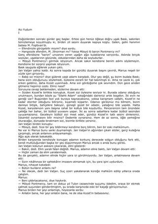 Acı Yudum
I
Düğünlerden sonraki günler geç başlar. Ertesi gün henüz öğleye doğru uşak Bask, salonları
temizlemeye koyulmuştu ki, birden zil sesini duyarak kapıya koştu. Gelen, gelin hanımın
babası M. Foşlövan'dı.
— Efendinizle görüşebilir miyim? diye sordu.
— Hangisiyle efendim, M. Jilnorman mı? Yoksa Mösyö lö baron Pontmercy mi?
Genç efendisine "baron" unvanını veren uşağın ağzı kulaklarına varıyordu. Aslında birçok
soylular, uşaklarının gözünde, olduklarından daha da soyludurlar.
— Mösyö Pontmercy'i görmek istiyorum. Ancak sakın kendisine benim adımı söylemeyin.
Kendisine bir sürpriz yapmak istiyorum.
Bask saygıyla eğilerek yukarı çıktı.
Jan Valjan yalnız kaldı. Az sonra kapıda bir gürültü duyarak başını çevirdi, Marius neşeli bir
yüzle içeri giriyordu.
— Baba siz misiniz? diye gülerek yaşlı adamı karşıladı. Olur şey değil, şu bizim budala Bask;
bana sizin olduğunuzu söylemedi, öylesine esrarlı bir hal takınmıştı ki. Ama ne yazık ki, çok
erken geldiniz, daha Kozet uyanmadı. Ama sizi gördüğüme çok sevindim. Dün gece aniden
gitmeniz hepimizi üzdü. Eliniz nasıl?
Sorusuna cevap beklemeden, sözlerine devam etti:
— Sizden Kozet'le birlikte konuştuk. Kozet sizi öylesine seviyor ki. Burada odanız olduğunu
unutmayın, bundan böyle şu "Silahlı Adam" sokağındaki dairenizi artık boşaltın. Đki evin ne
gereği var? Bugünden tezi yok buraya taşınacaksınız, yoksa karışmam vallahi, Kozet'in ne
kadar otoriter olduğunu bilirsiniz, kıyameti kopartır. Odanızı gördünüz mü bilmem, bizim
daireye bitişik, bahçelere bakıyor, güneşli güzel bir odadır, yatağınız bile yapıldı. Hatta
Kozet, karyolanızın yanı başına rahat bir koltuk bile koydurttu. Pencerenizin tam önündeki
çalılığa her bahar, bir bülbül yuvasını yapar. Đki ay sonra sabahlara kadar bülbül sesinden
uyuyamazsınız. Geceleyin bülbül sizi mest eder, gündüz Kozet'in tatlı sesini dinlersiniz.
Đskambil oynamasını bilir misiniz? Dedemle oynarsınız. Hem de az sonra, öğle yemeğine
oturacağız, dünyada bırakmam sizi, bizimle birlikte yersiniz.
Jan Valjan birden konuştu:
— Mösyö, dedi. Size bir şey bildirmeyi kendime borç bilirim, ben bir eski mahkûmum.
Ne var ki Marius bunu sanki duymamıştı. Jan Valjan'ın ağzından çıkan sözler, gerçi kulağına
çarpmıştı, ancak anlamını anlayamamıştı.
Ağzı açık olarak bakakaldı.
Birden karşısında kendisiyle konuşan adamın korkunç derecede solgun olduğunu fark etti,
kendi mutluluğundan başka bir şey düşünmeyen Marius ancak o anda bunu gördü.
Jan Valjan kolunun askısını çıkararak, elini gösterdi:
— Bakın, dedi. Elim yaralı falan değildi. Marius, adamın eline baktı, Jan Valjan devam etti:
— Hiçbir zaman da elim yaralanmadı.
Bu da gerçekti, adamın elinde hiçbir yara izi görülmüyordu. Jan Valjan, anlatmasına devam
etti:
— Sizin nikâhınıza bir sahtekârın imzasını atmamak için, bu yara işini uydurdum.
Marius, nihayet kekeledi:
— Bütün bunların anlamı ne?
— Ne olacak, dedi Jan Valjan. Suç üzeri yakalanarak küreğe mahkûm edilip yıllarca orada
çalıştım.
Marius:
— Beni çıldırtacaksınız, diye haykırdı.
— Mösyö Pontmercy, tam on dokuz yıl Tulon cezaevinde suçumu ödedim, oraya bir ekmek
çalmak suçundan gönderilmiştim, şu sırada karşınızda eski bir kaçağı görüyorsunuz.
Marius birden her şeyi anlamıştı, heyecanla sordu:
— Anlatın bana, her şeyi anlatın bana, ne de olsa Kozet'in babasısınız.
 