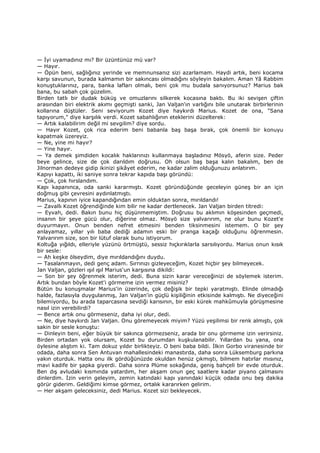 — Đyi uyamadınız mı? Bir üzüntünüz mü var?
— Hayır.
— Öpün beni, sağlığınız yerinde ve memnunsanız sizi azarlamam. Haydi artık, beni kocama
karşı savunun, burada kalmamın bir sakıncası olmadığını söyleyin bakalım. Aman Yâ Rabbim
konuştuklarınız, para, banka lafları olmalı, beni çok mu budala sanıyorsunuz? Marius bak
bana, bu sabah çok güzelim.
Birden tatlı bir dudak büküş ve omuzlarını silkerek kocasına baktı. Bu iki sevişen çiftin
arasından biri elektrik akımı geçmişti sanki, Jan Valjan'ın varlığını bile unutarak birbirlerinin
kollarına düştüler. Seni seviyorum Kozet diye haykırdı Marius. Kozet de ona, "Sana
tapıyorum," diye karşılık verdi. Kozet sabahlığının eteklerini düzelterek:
— Artık kalabilirim değil mi sevgilim? diye sordu.
— Hayır Kozet, çok rica ederim beni babanla baş başa bırak, çok önemli bir konuyu
kapatmak üzereyiz.
— Ne, yine mi hayır?
— Yine hayır.
— Ya demek şimdiden kocalık haklarınızı kullanmaya başladınız Mösyö, aferin size. Peder
beye gelince, size de çok darıldım doğrusu. Oh olsun baş başa kalın bakalım, ben de
Jilnorman dedeye gidip ikinizi şikâyet ederim, ne kadar zalim olduğunuzu anlatırım.
Kapıyı kapattı, iki saniye sonra tekrar kapıda başı göründü:
— Çok, çok hırslandım.
Kapı kapanınca, oda sanki kararmıştı. Kozet göründüğünde geceleyin güneş bir an için
doğmuş gibi çevresini aydınlatmıştı.
Marius, kapının iyice kapandığından emin olduktan sonra, mırıldandı!
— Zavallı Kozet öğrendiğinde kim bilir ne kadar dertlenecek. Jan Valjan birden titredi:
— Eyvah, dedi. Bakın bunu hiç düşünmemiştim. Doğrusu bu aklımın köşesinden geçmedi,
insanın bir şeye gücü olur, diğerine olmaz. Mösyö size yalvarırım, ne olur bunu Kozet'e
duyurmayın. Onun benden nefret etmesini benden tiksinmesini istemem. O bir şey
anlayamaz, yıllar yılı baba dediği adamın eski bir pranga kaçağı olduğunu öğrenmesin.
Yalvarırım size, son bir lütuf olarak bunu istiyorum.
Koltuğa yığıldı, elleriyle yüzünü örtmüştü, sessiz hıçkırıklarla sarsılıyordu. Marius onun kısık
bir sesle:
— Ah keşke ölseydim, diye mırıldandığını duydu.
— Tasalanmayın, dedi genç adam. Sırrınızı gizleyeceğim, Kozet hiçbir şey bilmeyecek.
Jan Valjan, gözleri ışıl ışıl Marius'un karşısına dikildi:
— Son bir şey öğrenmek isterim, dedi. Buna sizin karar vereceğinizi de söylemek isterim.
Artık bundan böyle Kozet'i görmeme izin vermez misiniz?
Bütün bu konuşmalar Marius'in üzerinde, çok değişik bir tepki yaratmıştı. Elinde olmadığı
halde, fazlasıyla duygulanmış, Jan Valjan'in güçlü kişiliğinin etkisinde kalmıştı. Ne diyeceğini
bilemiyordu, bu arada taparcasına sevdiği karısının, bir eski kürek mahkûmuyla görüşmesine
nasıl izin verebilirdi?
— Bence artık onu görmeseniz, daha iyi olur, dedi.
— Ne, diye haykırdı Jan Valjan. Onu göremeyecek miyim? Yüzü yeşilimsi bir renk almıştı, çok
sakin bir sesle konuştu:
— Dinleyin beni, eğer büyük bir sakınca görmezseniz, arada bir onu görmeme izin verirsiniz.
Birden ortadan yok olursam, Kozet bu durumdan kuşkulanabilir. Yıllardan bu yana, ona
öylesine alıştım ki. Tam dokuz yıldır birlikteyiz. O beni baba bildi. Đlkin Gorbo viranesinde bir
odada, daha sonra Sen Antuvan mahallesindeki manastırda, daha sonra Lüksemburg parkına
yakın oturduk. Hatta onu ilk gördüğünüzde okuldan henüz çıkmıştı, bilmem hatırlar mısınız,
mavi kadife bir şapka giyerdi. Daha sonra Plüme sokağında, geniş bahçeli bir evde oturduk.
Ben dış avludaki kısmında yatardım, her akşam onun geç saatlere kadar piyano çalmasını
dinlerdim. Đzin verin geleyim, zemin katındaki kapı yanındaki küçük odada onu beş dakika
görür giderim. Geldiğimi kimse görmez, ortalık kararırken gelirim.
— Her akşam geleceksiniz, dedi Marius. Kozet sizi bekleyecek.
 