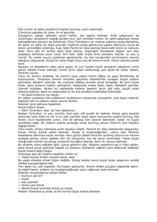 Eski muslin ve ipekli giysilerinin hepsini bozmuş, kızını süslemişti.
O korkunç şakadan bu yana, iki yıl geçmişti.
Çocuğunun babası gittikten sonra Fantin, tek başına kalmıştı. Artık çalışmasını da
unutmuştu. Sevgilisinin kaçtığı günden beri, işini terkeden Fantin, bir daha çalışmaya hevesi
kalmadığından parasını da tüketmişti. Önce Tomolyes'e bir mektup yollamış cevap alamamış,
bir daha, bir daha, bir daha yazmıştı. Hiçbirine cevap gelmeyince çapkın dostunun, kızına da
önem vermediğini anlamıştı. Evet, belki Fantin bir hata işlemişti fakat kalbi temiz ve namuslu
kızdı. Paris gibi bir kentte daha fazla kalırsa, düşeceğini hissederek doğum yeri olan
kasabaya dönmeye karar verdi. Kim bilir, belki orada birisi kendisini hatırlar ve ona iş
verirdi. Bu arada suçunu gizlemesi gerekiyordu, bu kez çocuğundan ayrılmasının zorunlu
olduğunu düşünerek, büyük bir yeise düştü önce yine de kararını verdi. Fantin aslında yürekli
kızdı.
Eşyasını ve dantellerini sattı, eline geçen iki yüz frankla küçük borçlarım ödedikten sonra
geriye seksen frankı kalmıştı. Fantin yirmi yaşını doldurduğu gün güzel bir bahar sabahı,
Paris'ten ayrıldı,
Yolun bir kısmını arabada, bir kısmını yaya yapan Fantin öğleyi az geçe Montferney de
bulunuyordu. Tenardiye hanının önünden geçerken beşiklerinde oynaşan küçük kızların
görüntüsü dikkatini çekmişti. Bu mutluluk tablosu önünde azıcık durakladı. Bu şirin küçük
kızlar, genç annenin kalbini çelmişlerdi. Heyecanla onlara baktı, baktı. Melekleri görmek,
Cenneti müjdeler. Birden bu rastlantıda kaderin işaretini görür gibi oldu, küçük kızlar
öylesine bakımlı, besili ve neşeliydiler ki, bir ara kendisini tutamadan tekrarladı:
— Ne güzel kızlarınız var bayan.
En yabani yaratıklar bile evlâtlarının övülmesinin karşısında yumuşarlar. Ana başını kaldırdı,
teşekkür etti ve yabancı kadını yanına oturttu.
Kadınlar çene çalmaya başladılar.
Küçük kızların anası:
— Adım Tenardiye, dedi. Şu hanı işletiyoruz.
Madam Tenardiye, iri yarı, kemikli, kızıl saçlı, çilli suratlı bir kadındı. Henüz genç sayılırdı
otuzunda vardı belki ne var ki bu çam yarması yapılı kadın oturuyordu ayakta durmuş olan
Fantin onun heybetinden ürker, ona laf atmaya bile cesaret edemezdi. Kader ne küçük
ayrıntılara bağlı. Bir kadının ayakta duracağı yerde oturmuş olması Fantin'in tüm hayatını
değiştirecekti.
Yolcu kadın, birkaç kelimeyle acıklı hayatını anlattı. Paris'te bir dikiş atölyesinde çalışıyordu,
kocası ölmüş kızıyla yalnız kalmıştı. Orada iş bulamadığından, vatanı olan Montrey
kasabasına dönmeye karar vermişti. Aynı günün sabahı Paris'ten ayrılmış yolunun bir kısmını
arabada gitmiş, yarım saatten beri de yürüyordu. Kızı da azıcık yürümüştü. Fakat küçük
olduğundan hemen yorulmuş, annesinin kucağına çıkarak, derin bir uykuya dalmıştı.
Bu sözlerle, kızını şefkatle öptü. Çocuk gözlerini açtı. Anasının gözlerinin eşi iri mavi gözler,
daha sonra çocuk gülmeye başladı ve anasının ısrarlarına rağmen yere atlayarak beşikteki
küçük kızlara doğru koştu.
Tenardiye ana da, kızlarını beşikten indirdi ve:
— Haydi üçünüz birden oynayın azıcık, dedi.
Bu yaşta arkadaş olmak hiçten değildir. Birkaç dakika sonra küçük kızlar yaşlarının verdiği
saflıkla kaynaşmışlardı bile.
Yeni gelen kız, çok neşeliydi. Durmadan gülüyordu. Ananın ahlâkı çocuğun neşesinde belirir.
Đyi kalpli Fantin, evlâdını hiç hırpalamadığından yavru ağlamak nedir bilmezdi.
Kadınlar konuşmalarına devam ettiler:
— Kızınızın adı ne?
— Kozet.
— Kaç yaşında?
— Đkisini yeni bitirdi.
— Benim büyük kızımdan birkaç ay küçük.
Madam Tenardiye şu anda, el ele vermiş küçük kızlara bakarak:
 