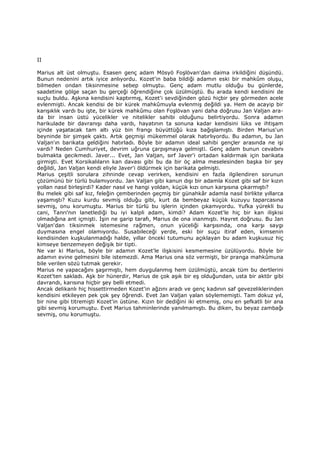 II
Marius alt üst olmuştu. Esasen genç adam Mösyö Foşlövan'dan daima irkildiğini düşündü.
Bunun nedenini artık iyice anlıyordu. Kozet'in baba bildiği adamın eski bir mahkûm oluşu,
bilmeden ondan tiksinmesine sebep olmuştu. Genç adam mutlu olduğu bu günlerde,
saadetine gölge saçan bu gerçeği öğrendiğine çok üzülmüştü. Bu arada kendi kendisini de
suçlu buldu. Aşkına kendisini kaptırmış, Kozet'i sevdiğinden gözü hiçbir şey görmeden acele
evlenmişti. Ancak kendisi de bir kürek mahkûmuyla evlenmiş değildi ya. Hem de acayip bir
karışıklık vardı bu işte, bir kürek mahkûmu olan Foşlövan yani daha doğrusu Jan Valjan ara-
da bir insan üstü yücelikler ve nitelikler sahibi olduğunu belirtiyordu. Sonra adamın
harikulade bir davranışı daha vardı, hayatının ta sonuna kadar kendisini lüks ve ihtişam
içinde yaşatacak tam altı yüz bin frangı büyüttüğü kıza bağışlamıştı. Birden Marius'un
beyninde bir şimşek çaktı. Artık geçmişi mükemmel olarak hatırlıyordu. Bu adamın, bu Jan
Valjan'ın barikata geldiğini hatırladı. Böyle bir adamın ideal sahibi gençler arasında ne işi
vardı? Neden Cumhuriyet, devrim uğruna çarpışmaya gelmişti. Genç adam bunun cevabını
bulmakta gecikmedi. Javer... Evet, Jan Valjan, sırf Javer'i ortadan kaldırmak için barikata
girmişti. Evet Korsikalıların kan davası gibi bu da bir öç alma meselesinden başka bir şey
değildi, Jan Valjan kendi eliyle Javer'i öldürmek için barikata gelmişti.
Marius çeşitli sorulara zihninde cevap verirken, kendisini en fazla ilgilendiren sorunun
çözümünü bir türlü bulamıyordu. Jan Valjan gibi kanun dışı bir adamla Kozet gibi saf bir kızın
yollan nasıl birleşirdi? Kader nasıl ve hangi yoldan, küçük kızı onun karşısına çıkarmıştı?
Bu melek gibi saf kız, feleğin çemberinden geçmiş bir günahkâr adamla nasıl birlikte yıllarca
yaşamıştı? Kuzu kurdu sevmiş olduğu gibi, kurt da bembeyaz küçük kuzuyu taparcasına
sevmiş, onu korumuştu. Marius bir türlü bu işlerin içinden çıkamıyordu. Yufka yürekli bu
cani, Tanrı'nın lanetlediği bu iyi kalpli adam, kimdi? Adam Kozet'le hiç bir kan ilişkisi
olmadığına ant içmişti. Đşin ne garip tarafı, Marius de ona inanmıştı. Hayret doğrusu. Bu Jan
Valjan'dan tiksinmek istemesine rağmen, onun yüceliği karşısında, ona karşı saygı
duymasına engel olamıyordu. Susabileceği yerde, eski bir suçu itiraf eden, kimsenin
kendisinden kuşkulanmadığı halde, yıllar önceki tutumunu açıklayan bu adam kuşkusuz hiç
kimseye benzemeyen değişik bir tipti.
Ne var ki Marius, böyle bir adamın Kozet'le ilişkisini kesmemesine üzülüyordu. Böyle bir
adamın evine gelmesini bile istemezdi. Ama Marius ona söz vermişti, bir pranga mahkûmuna
bile verilen sözü tutmak gerekir.
Marius ne yapacağını şaşırmıştı, hem duygulanmış hem üzülmüştü, ancak tüm bu dertlerini
Kozet'ten sakladı. Aşk bir hünerdir, Marius de çok aşık bir eş olduğundan, usta bir aktör gibi
davrandı, karısına hiçbir şey belli etmedi.
Ancak delikanlı hiç hissettirmeden Kozet'in ağzını aradı ve genç kadının saf gevezeliklerinden
kendisini etkileyen pek çok şey öğrendi. Evet Jan Valjan yalan söylememişti. Tam dokuz yıl,
bir nine gibi titremişti Kozet'in üstüne. Kızın bir dediğini iki etmemiş, onu en şefkatli bir ana
gibi sevmiş korumuştu. Evet Marius tahminlerinde yanılmamıştı. Bu diken, bu beyaz zambağı
sevmiş, onu korumuştu.
 
