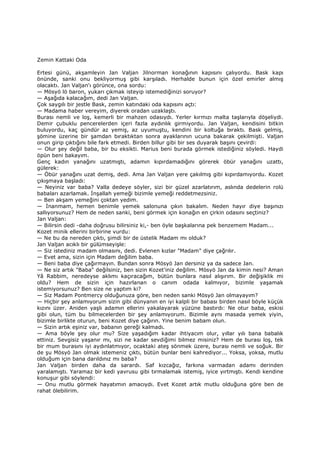 Zemin Kattaki Oda
Ertesi günü, akşamleyin Jan Valjan Jilnorman konağının kapısını çalıyordu. Bask kapı
önünde, sanki onu bekliyormuş gibi karşıladı. Herhalde bunun için özel emirler almış
olacaktı. Jan Valjan'ı görünce, ona sordu:
— Mösyö lö baron, yukarı çıkmak isteyip istemediğinizi soruyor?
— Aşağıda kalacağım, dedi Jan Valjan.
Çok saygılı bir jestle Bask, zemin katındaki oda kapısını açtı:
— Madama haber vereyim, diyerek oradan uzaklaştı.
Burası nemli ve loş, kemerli bir mahzen odasıydı. Yerler kırmızı malta taşlarıyla döşeliydi.
Demir çubuklu pencerelerden içeri fazla aydınlık girmiyordu. Jan Valjan, kendisini bitkin
buluyordu, kaç gündür az yemiş, az uyumuştu, kendini bir koltuğa bıraktı. Bask gelmiş,
şömine üzerine bir şamdan bıraktıktan sonra ayaklarının ucuna bakarak çekilmişti. Valjan
onun girip çıktığını bile fark etmedi. Birden billur gibi bir ses duyarak başını çevirdi:
— Olur şey değil baba, bir bu eksikti. Marius beni burada görmek istediğiniz söyledi. Haydi
öpün beni bakayım.
Genç kadın yanağını uzatmıştı, adamın kıpırdamadığını görerek öbür yanağını uzattı,
gülerek:
— Öbür yanağını uzat demiş, dedi. Ama Jan Valjan yere çakılmış gibi kıpırdamıyordu. Kozet
çıkışmaya başladı:
— Neyiniz var baba? Valla dedeye söyler, sizi bir güzel azarlatırım, aslında dedelerin rolü
babaları azarlamak. Đnşallah yemeği bizimle yemeği reddetmezsiniz.
— Ben akşam yemeğini çoktan yedim.
— Đnanmam, hemen benimle yemek salonuna çıkın bakalım. Neden hayır diye başınızı
sallıyorsunuz? Hem de neden sanki, beni görmek için konağın en çirkin odasını seçtiniz?
Jan Valjan:
— Bilirsin dedi -daha doğrusu bilirsiniz ki,- ben öyle başkalarına pek benzemem Madam...
Kozet minik ellerini birbirine vurdu:
— Ne bu da nereden çıktı, şimdi bir de üstelik Madam mı olduk?
Jan Valjan acıklı bir gülümseyişle:
— Siz istediniz madam olmasını, dedi. Evlenen kızlar "Madam" diye çağrılır.
— Evet ama, sizin için Madam değilim baba.
— Beni baba diye çağırmayın. Bundan sonra Mösyö Jan dersiniz ya da sadece Jan.
— Ne siz artık "Baba" değilsiniz, ben sizin Kozet'iniz değilim. Mösyö Jan da kimin nesi? Aman
Yâ Rabbim, neredeyse aklımı kaçıracağım, bütün bunlara nasıl alışırım. Bir değişiklik mi
oldu? Hem de sizin için hazırlanan o canım odada kalmıyor, bizimle yaşamak
istemiyorsunuz? Ben size ne yaptım ki?
— Siz Madam Pontmercy olduğunuza göre, ben neden sanki Mösyö Jan olmayayım?
— Hiçbir şey anlamıyorum sizin gibi dünyanın en iyi kalpli bir babası birden nasıl böyle küçük
kızını üzer. Aniden yaşlı adamın ellerini yakalayarak yüzüne bastırdı: Ne otur baba, eskisi
gibi olun, tüm bu bilmecelerden bir şey anlamıyorum. Bizimle aynı masada yemek yiyin,
bizimle birlikte oturun, beni Kozet diye çağırın. Yine benim babam olun.
— Sizin artık eşiniz var, babanın gereği kalmadı.
— Ama böyle şey olur mu? Size yaşadığım kadar ihtiyacım olur, yıllar yılı bana babalık
ettiniz. Sevgisiz yaşanır mı, sizi ne kadar sevdiğimi bilmez misiniz? Hem de burası loş, tek
bir mum burasını iyi aydınlatmıyor, ocaktaki ateş sönmek üzere, burası nemli ve soğuk. Bir
de şu Mösyö Jan olmak istemeniz çıktı, bütün bunlar beni kahrediyor... Yoksa, yoksa, mutlu
olduğum için bana darıldınız mı baba?
Jan Valjan birden daha da sarardı. Saf kızcağız, farkına varmadan adamı derinden
yaralamıştı. Yaramaz bir kedi yavrusu gibi tırmalamak istemiş, iyice yırtmıştı. Kendi kendine
konuşur gibi söylendi:
— Onu mutlu görmek hayatımın amacıydı. Evet Kozet artık mutlu olduğuna göre ben de
rahat ölebilirim.
 