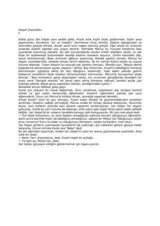 Akşam Ziyaretleri
I
Ertesi günü Jan Valjan aynı saatte geldi. Kozet artık hiçbir tepki göstermedi, hiçbir şeye
şaşmıyordu. Kendisine "siz ve madam" denmesine itiraz etmedi. Odanın loşluğundan ve
neminden şikâyet etmedi. Ancak sanki kızın neşesi sönmüş gibiydi. Eğer böyle bir mutluluk
arasında kederli olabilse ona üzgün denirdi. Herhalde Marius bu hususta kendisine bazı
uyarılarda bulunmuş olacaktı. Bu gibi konuşmalarda sevilen erkek istediğini söyler ve çok
fazla bir açıklamada bulunmadan sevdiği kadının merakını doyurur. Zemin katındaki oda,
azıcık temizlenmişti, Bask örümcek ağlarını süpürmüş, Nikolet şişeleri atmıştı. Marius bu
akşam ziyaretlerinde, sokakta olmayı tercih ediyordu. Az bir zaman bütün konak bu acayip
tutuma alışmıştı. Tusen kadının bu konuda çok yardımı olmuştu. Efendisi için, "Mösyö daima
başkalarına benzemeyen şeyler yapardı," demiş. Bay Jilnorman, Kozet'in babalığının kimseye
benzemeyen içgüdüye sahip bir bey olduğunu söylemişti. Yaşlı adam aslında gelinin
babasının kendilerini fazla rahatsız etmemesinden memnundu. Marius'le konuşurken şöyle
demişti: "Bazı kimselerin garip düşünüşleri vardır, hiç unutmam gençliğimde tanıdığım bir
soylu vardı "Kanaplı markisi" bir saray satın almış olmasına rağmen, kendisi ancak çatı
kadında yatardı. Böyle garip yaşantıları olanlar, sandığımızdan çoktur."
Böylelikle birçok haftalar gelip geçti.
Kozet için yepyeni bir hayat başlamıştı. Evini yönetmek, sabahleyin alış verişleri kontrol
etmek ve geri kalan zamanında eğlenmekti. Kozet'in eğlenceleri aslında çok ucuz
eğlencelerdi. Onun için Marius'le birlikte olmak, cennette yaşamak demekti.
Ancak Kozet'i üzen bir şey olmuştu. Tusen kadın Nikolet ile geçinemediğinden konaktan
ayrılmıştı. Dedenin sağlığı yerindeydi, Marius arada bir birkaç davaya bakıyordu. Jilnorman
teyze, yeni evlilerin yanında eski düzenli yaşamını sürdürüyordu. Jan Valjan her akşam
geliyordu. Kozet bu yeni tutuma da alışmıştı, artık eskisi gibi neşeli fakat eskisi kadar şefkatli
değildi. Jan Valjan'la bir yabancı tanıdıkla konuşur gibi konuşuyordu. Bir gün ona şöyle dedi:
— Sizi baba biliyordum, az önce babam olmadığınızı yalnızca amcam olduğunuzu öğrendim,
daha sonra benimle hiçbir akrabalığınız olmadığınızı, sadece bir Mösyö Jan olduğunuzu söyle-
diniz, kimsiniz? Sizin ne kadar iyi olduğunuzu bilmesem, sizden korkardım, inan olsun.
Jan Valjan günlerin uzamasıyla ziyaretlerini de uzatmıştı, gün batarken geliyor geceye kadar
kalıyordu. Günün birinde Kozet ona "Baba" dedi.
Bu lafı ağzından kaçırmıştı, birden Jan Valjan'in yüzü bir sevinç gülümsemesi aydınlattı. Ama
ciddi bir sesle:
— Bana "Jan" diyecektiniz, dedi. Kozet neşeli bir gülüşle:
— Ya öyle ya, Mösyö Jan, dedi.
Jan Valjan gözyaşını sildiğini göstermemek için başını çevirdi.
 