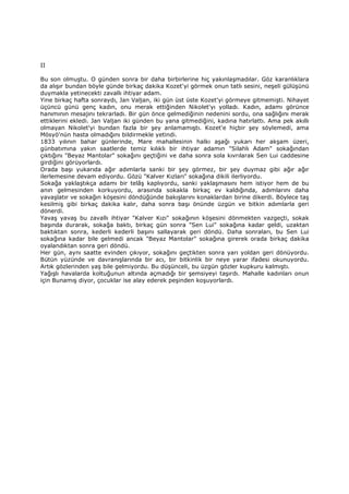 II
Bu son olmuştu. O günden sonra bir daha birbirlerine hiç yakınlaşmadılar. Göz karanlıklara
da alışır bundan böyle günde birkaç dakika Kozet'yi görmek onun tatlı sesini, neşeli gülüşünü
duymakla yetinecekti zavallı ihtiyar adam.
Yine birkaç hafta sonraydı, Jan Valjan, iki gün üst üste Kozet'yi görmeye gitmemişti. Nihayet
üçüncü günü genç kadın, onu merak ettiğinden Nikolet'yı yolladı. Kadın, adamı görünce
hanımının mesajını tekrarladı. Bir gün önce gelmediğinin nedenini sordu, ona sağlığını merak
ettiklerini ekledi. Jan Valjan iki günden bu yana gitmediğini, kadına hatırlattı. Ama pek akıllı
olmayan Nikolet'yi bundan fazla bir şey anlamamıştı. Kozet'e hiçbir şey söylemedi, ama
Mösyö'nün hasta olmadığını bildirmekle yetindi.
1833 yılının bahar günlerinde, Mare mahallesinin halkı aşağı yukarı her akşam üzeri,
günbatımına yakın saatlerde temiz kılıklı bir ihtiyar adamın "Silahlı Adam" sokağından
çıktığını "Beyaz Mantolar" sokağını geçtiğini ve daha sonra sola kıvrılarak Sen Lui caddesine
girdiğini görüyorlardı.
Orada başı yukarıda ağır adımlarla sanki bir şey görmez, bir şey duymaz gibi ağır ağır
ilerlemesine devam ediyordu. Gözü "Kalver Kızları" sokağına dikili ilerliyordu.
Sokağa yaklaştıkça adamı bir telâş kaplıyordu, sanki yaklaşmasını hem istiyor hem de bu
anın gelmesinden korkuyordu, arasında sokakla birkaç ev kaldığında, adımlarını daha
yavaşlatır ve sokağın köşesini döndüğünde bakışlarını konaklardan birine dikerdi. Böylece taş
kesilmiş gibi birkaç dakika kalır, daha sonra başı önünde üzgün ve bitkin adımlarla geri
dönerdi.
Yavaş yavaş bu zavallı ihtiyar "Kalver Kızı" sokağının köşesini dönmekten vazgeçti, sokak
başında durarak, sokağa baktı, birkaç gün sonra "Sen Lui" sokağına kadar geldi, uzaktan
baktıktan sonra, kederli kederli başını sallayarak geri döndü. Daha sonraları, bu Sen Lui
sokağına kadar bile gelmedi ancak "Beyaz Mantolar" sokağına girerek orada birkaç dakika
oyalandıktan sonra geri döndü.
Her gün, aynı saatte evinden çıkıyor, sokağını geçtikten sonra yarı yoldan geri dönüyordu.
Bütün yüzünde ve davranışlarında bir acı, bir bitkinlik bir neye yarar ifadesi okunuyordu.
Artık gözlerinden yaş bile gelmiyordu. Bu düşünceli, bu üzgün gözler kupkuru kalmıştı.
Yağışlı havalarda koltuğunun altında açmadığı bir şemsiyeyi taşırdı. Mahalle kadınları onun
için Bunamış diyor, çocuklar ise alay ederek peşinden koşuyorlardı.
 