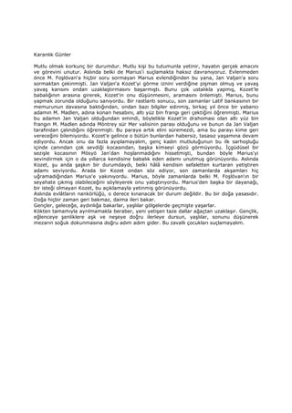 Karanlık Günler
Mutlu olmak korkunç bir durumdur. Mutlu kişi bu tutumunla yetinir, hayatın gerçek amacını
ve görevini unutur. Aslında belki de Marius'i suçlamakta haksız davranıyoruz. Evlenmeden
önce M. Foşlövan'a hiçbir soru sormayan Marius evlendiğinden bu yana, Jan Valjan'a soru
sormaktan çekinmişti. Jan Valjan'a Kozet'yi görme iznini verdiğine pişman olmuş ve yavaş
yavaş karısını ondan uzaklaştırmasını başarmıştı. Bunu çok ustalıkla yapmış, Kozet'le
babalığının arasına girerek, Kozet'in onu düşünmesini, aramasını önlemişti. Marius, bunu
yapmak zorunda olduğunu sanıyordu. Bir rastlantı sonucu, son zamanlar Latif bankasının bir
memurunun davasına baktığından, ondan bazı bilgiler edinmiş, birkaç yıl önce bir yabancı
adamın M. Madlen, adına konan hesabını, altı yüz bin frangı geri çektiğini öğrenmişti. Marius
bu adamın Jan Valjan olduğundan emindi, böylelikle Kozet'in drahoması olan altı yüz bin
frangın M. Madlen adında Möntrey sür Mer valisinin parası olduğunu ve bunun da Jan Valjan
tarafından çalındığını öğrenmişti. Bu paraya artık elini süremezdi, ama bu parayı kime geri
vereceğini bilemiyordu. Kozet'e gelince o bütün bunlardan habersiz, tasasız yaşamına devam
ediyordu. Ancak onu da fazla ayıplamayalım, genç kadın mutluluğunun bu ilk sarhoşluğu
içinde canından çok sevdiği kocasından, başka kimseyi gözü görmüyordu. Đçgüdüsel bir
sezişle kocasının Mösyö Jan'dan hoşlanmadığını hissetmişti, bundan böyle Marius'yi
sevindirmek için o da yıllarca kendisine babalık eden adamı unutmuş görünüyordu. Aslında
Kozet, şu anda şaşkın bir durumdaydı, belki hâlâ kendisin sefaletten kurtaran yetiştiren
adamı seviyordu. Arada bir Kozet ondan söz ediyor, son zamanlarda akşamları hiç
uğramadığından Marius'e yakınıyordu. Marius, böyle zamanlarda belki M. Foşlövan'ın bir
seyahate çıkmış olabileceğini söyleyerek onu yatıştırıyordu. Marius'den başka bir dayanağı,
bir isteği olmayan Kozet, bu açıklamayla yetinmiş görünüyordu.
Aslında evlâtların nankörlüğü, o derece kınanacak bir durum değildir. Bu bir doğa yasasıdır.
Doğa hiçbir zaman geri bakmaz, daima ileri bakar.
Gençler, geleceğe, aydınlığa bakarlar, yaşlılar gölgelerde geçmişte yaşarlar.
Kökten tamamıyla ayrılmamakla beraber, yeni yetişen taze dallar ağaçtan uzaklaşır. Gençlik,
eğlenceye şenliklere aşk ve neşeye doğru ilerleye dursun, yaşlılar, sonunu düşünerek
mezarın soğuk dokunmasına doğru adım adım gider. Bu zavallı çocukları suçlamayalım.
 