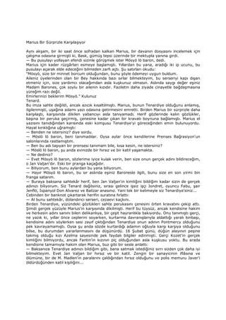 Marius Bir Sürprizle Karşılaşıyor
Aynı akşam, bir iki saat önce sofradan kalkan Marius, bir davanın dosyasını incelemek için
çalışma odasına girmişti ki, Bask, gümüş tepsi üzerinde bir mektupla yanına girdi.
— Bu pusulayı yollayan efendi sizinle görüşmek ister Mösyö lö baron, dedi.
Marius için kader rüzgârları esmeye başlamıştı. Yıllardan bu yana, aradığı iki ip ucunu, bu
pusulayı açarak elde edeceğini bilmeden zarfı açtı. Şu satırları okudu:
"Mösyö, size bir minnet borcum olduğundan, bunu şöyle ödemeyi uygun buldum.
Aileniz üyelerinden olan bir Bey hakkında bazı sırlar bilmekteyim, bu serseriyi kapı dışarı
etmeniz için, size yardımcı olacağımdan asla kuşkunuz olmasın. Aslında saygı değer eşiniz
Madam Barones, çok soylu bir ailenin kızıdır. Faziletin daha ziyade cinayetle bağdaşmasına
yüreğim razı değil.
Emirlerinizi beklerim Mösyö." Kulunuz
Tenard.
Bu imza sahte değildi, ancak azıcık kısaltılmıştı. Marius, bunun Tenardiye olduğunu anlamış,
ilgilenmişti, uşağına adamı yazı odasına getirmesini emretti. Birden Marius bir sürprizle daha
karşılaştı, karşısında dikilen yabancıyı asla tanıyamadı. Herif gözlerinde kalın gözlükler,
başına bir peruka geçirmiş, çenesine kadar çıkan bir kravatı boynuna bağlamıştı. Marius el
yazısını tanıdığından karısında eski komşusu Tenardiye'yi göreceğinden emin bulunuyordu.
Hayal kırıklığına uğramıştı:
— Benden ne istersiniz? diye sordu.
— Möslö lö baron, beni tanımadılar. Oysa aylar önce kendilerine Prenses Bağrasiyon'un
salonlarında rastlamıştım.
— Ben bu adı taşıyan bir prensesi tanımam bile, kısa kesin, ne istersiniz?
— Möslö lö baron, şu anda evinizde bir hırsız ve bir katil yaşamakta.
— Ne dediniz?
— Evet Mösyö lö baron, sözlerime iyice kulak verin, ben size onun gerçek adını bildireceğim,
o Jan Valjan'dır. Eski bir pranga kaçağıdır.
— Biliyorum, ben bunu aylardan bu yana biliyorum.
— Hayır Mösyö lö baron, bu sır aslında eşiniz Baronesle ilgili, bunu size en son yirmi bin
franga satarım.
— Buraya baksana sahtekâr herif, ben Jan Valjan'ın kimliğini bildiğim kadar sizin de gerçek
adınızı biliyorum. Siz Tenard değilsiniz, sırası gelince işsiz işçi Jondret, oyuncu Fabu, şair
Jenflö, Đspanyol Don Alvarez ve Balizar anasınız. Yani tek bir kelimeyle siz Tenardiye'siniz...
Cebinden bir banknot çıkartarak herifin suratına fırlattı:
— Al bunu sahtekâr, dolandırıcı serseri, cezaevi kaçkını.
Birden Tenardiye, yüzündeki gözlükleri sahte perukasını çenesini örten kravatını çekip attı.
Şimdi gerçek yüzüyle Marius'in karşısında dikilmişti. Herif bu tüysüz, ancak kendisine hakim
ve herkesin adını sanını bilen delikanlıya, bir çeşit hayranlıkla bakıyordu. Onu tanımıştı gerçi,
ne yazık ki, yıllar önce ceplerini soyarken, kurtarma davranışlarıyla aldattığı yaralı binbaşı,
kendisine adını söylerken sesi zayıf çıktığından Tenardiye onun adının Pontmercy olduğunu
pek kavrayamamıştı. Oysa şu anda sözde kurtardığı adamın oğluyla karşı karşıya olduğunu
bilse, bu durumdan yararlanmasını da düşünürdü. 16 Şubat günü, düğün alayının peşine
takmış olduğu kızı Azelma sayesinde pek faydalı bilgiler edinmişti. Gerçi Kozet'in gerçek
kimliğini bilmiyordu, ancak Fantin'in kızının piç olduğundan asla kuşkusu yoktu. Bu arada
kendisine tamamıyla hakim olan Marius, buz gibi bir sesle anlattı:
— Baksanıza Tenardiye adınızı bildiğim gibi, bana satmak istediğiniz sırrı sizden çok daha iyi
bilmekteyim. Evet Jan Valjan bir hırsız ve bir katil. Zengin bir sanayicinin iflâsına ve
ölümüne, bir de M. Madlen'in paralarını çaldığından hırsız olduğunu ve polis memuru Javer'i
öldürdüğünden katil kişiliğini...
 