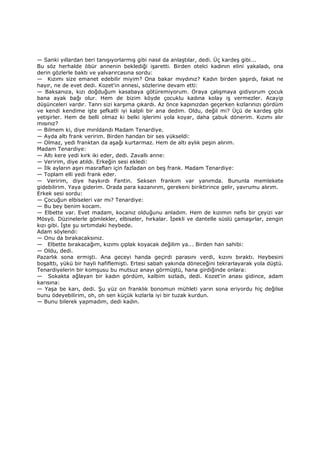 — Sanki yıllardan beri tanışıyorlarmış gibi nasıl da anlaştılar, dedi. Üç kardeş gibi...
Bu söz herhalde öbür annenin beklediği işaretti. Birden otelci kadının elini yakaladı, ona
derin gözlerle baktı ve yalvarırcasına sordu:
— Kızımı size emanet edebilir miyim? Ona bakar mıydınız? Kadın birden şaşırdı, fakat ne
hayır, ne de evet dedi. Kozet'in annesi, sözlerine devam etti:
— Baksanıza, kızı doğduğum kasabaya götüremiyorum. Oraya çalışmaya gidiyorum çocuk
bana ayak bağı olur. Hem de bizim köyde çocuklu kadına kolay iş vermezler. Acayip
düşünceleri vardır. Tanrı sizi karşıma çıkardı. Az önce kapınızdan geçerken kızlarınızı gördüm
ve kendi kendime işte şefkatli iyi kalpli bir ana dedim. Oldu, değil mi? Üçü de kardeş gibi
yetişirler. Hem de belli olmaz ki belki işlerimi yola koyar, daha çabuk dönerim. Kızımı alır
mısınız?
— Bilmem ki, diye mırıldandı Madam Tenardiye.
— Ayda altı frank veririm. Birden handan bir ses yükseldi:
— Olmaz, yedi franktan da aşağı kurtarmaz. Hem de altı aylık peşin alırım.
Madam Tenardiye:
— Altı kere yedi kırk iki eder, dedi. Zavallı anne:
— Veririm, diye atıldı. Erkeğin sesi ekledi:
— Đlk ayların aşırı masrafları için fazladan on beş frank. Madam Tenardiye:
— Toplam elli yedi frank eder.
— Veririm, diye haykırdı Fantin. Seksen frankım var yanımda. Bununla memlekete
gidebilirim. Yaya giderim. Orada para kazanırım, gerekeni biriktirince gelir, yavrumu alırım.
Erkek sesi sordu:
— Çocuğun elbiseleri var mı? Tenardiye:
— Bu bey benim kocam.
— Elbette var. Evet madam, kocanız olduğunu anladım. Hem de kızımın nefis bir çeyizi var
Mösyö. Düzinelerle gömlekler, elbiseler, hırkalar. Đpekli ve dantelle süslü çamaşırlar, zengin
kızı gibi. Đşte şu sırtımdaki heybede.
Adam söylendi:
— Onu da bırakacaksınız.
— Elbette bırakacağım, kızımı çıplak koyacak değilim ya... Birden han sahibi:
— Oldu, dedi.
Pazarlık sona ermişti. Ana geceyi handa geçirdi parasını verdi, kızını bıraktı. Heybesini
boşalttı, yükü bir hayli hafiflemişti. Ertesi sabah yakında döneceğini tekrarlayarak yola düştü.
Tenardiyelerin bir komşusu bu mutsuz anayı görmüştü, hana girdiğinde onlara:
— Sokakta ağlayan bir kadın gördüm, kalbim sızladı, dedi. Kozet'in anası gidince, adam
karısına:
— Yaşa be karı, dedi. Şu yüz on franklık bonomun mühleti yarın sona eriyordu hiç değilse
bunu ödeyebilirim, oh, oh sen küçük kızlarla iyi bir tuzak kurdun.
— Bunu bilerek yapmadım, dedi kadın.
 
