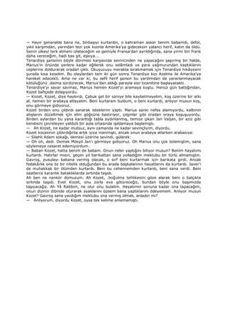 — Hayır generalde bana ne, binbaşıyı kurtardın, o kahraman asker benim babamdı, defol,
yıkıl karşımdan, yarından tezi yok kızınla Amerika'ya gideceksin yalancı herif, katın da öldü.
Senin ülkeyi terk etmeni izleteceğim ve gemiyle Fransa'dan ayrıldığında, sana yirmi bin frank
daha vereceğim, hadi bas git, eşkıya...
Tenardiye şansının böyle dönmesi karşısında sevincinden ne yapacağını şaşırmış bir halde,
Marius'in önünde yerlere kadar eğilerek onu selâmladı ve para yağmurundan kaptıklarını
ceplerine doldurarak oradan çıktı. Okuyucuyu merakta bırakmamak için Tenardiye hikâyesini
şurada kısa keselim. Bu olaylardan tam iki gün sonra Tenardiye kızı Azelma ile Amerika'ya
hareket edecekti. Ama ne var ki, bu sefil herif şansın bu yardımdan da yararlanmayacak
kötülüğünü .daima sürdürecek, Marius'dan aldığı parayla esir ticaretine başlayacaktı.
Tenardiye'yi savar savmaz, Marius hemen Kozet'yi aramaya koştu. Henüz gün battığından,
Kozet bahçede dolaşıyordu.
— Kozet, Kozet, diye haykırdı. Çabuk gel bir saniye bile kaybetmeyelim, koş üzerine bir atkı
al, hemen bir arabaya atlayalım. Beni kurtaranı buldum, o beni kurtardı, anlıyor musun koş,
onu görmeye gidiyoruz.
Kozet birden onu çıldırdı sanarak isteklerini yaptı. Marius sanki nefes alamıyordu, kalbinin
atışlarını düzeltmek için elini göğsüne bastırıyor, çılgınlar gibi oradan oraya koşuşuyordu.
Birden aylardan bu yana kararttığı tabla aydınlanmış, temize çıkan Jan Valjan, bir aziz gibi
kendisini çevreleyen yaldızlı bir ayla ortasında ışıldamaya başlamıştı.
— Ah Kozet, ne kadar mutsuz, aynı zamanda ne kadar sevinçliyim, diyordu.
Kozet kocasının çıldırdığınla artık iyice inanmıştı, ancak onun arabaya atlarken arabacıya:
— Silahlı Adam sokağı, demesi üzerine sevindi, gülerek:
— Oh oh, dedi. Demek Mösyö Jan'ı görmeye gidiyoruz. Oh Marius onu çok özlemiştim, sana
söylemeye cesaret edemiyordum.
— Baban Kozet, hatta benim de babam. Onun neler yaptığını biliyor musun? Benim hayatımı
kurtardı. Hatırlar mısın, geçen yıl barikattan sana yolladığım mektubu bir türlü almamıştın.
Gavroş, pusulayı babana vermiş olacak, o sırf beni kurtarmak için barikata girdi. Ancak
fedakârlık ona öz bir nitelik olduğundan bu arada başkalarının hayatlarını da kurtardı. Javer'i
de muhakkak bir ölümden kurtardı. Beni bu cehennemden kurtardı, beni sana verdi. Beni
saatlerce karanlık bataklıklarda sırtında taşıdı.
Ah ben ne nankör domuzum. Ah Kozet, .boğulma tehlikesini göze alarak beni o balçıkta
sırtında taşıdı. Evet Kozet, onu zorla eve götüreceğiz, bundan böyle onu başımızda
taşıyacağız. Ah Yâ Rabbim, ne olur onu bulalım. Hayatımın sonuna kadar ona tapacağım,
onun dizinin dibinde oturarak ayaklarını öpsem bana yaptıklarını ödeyemem. Anlıyor musun
Kozet? Gavroş sana yazdığım mektubu ona vermiş olmalı, anladın mı?
— Anlıyorum, diyordu Kozet, oysa tek kelime anlamamıştı.
 