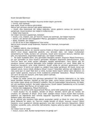 Kozet Gerçeği Öğreniyor
Jan Valjan kapısının fıkırdadığını duyunca birden başını çevirerek:
— Giriniz, diye söylendi.
Kapı açıldı, Kozet ve Marius gönündüler.
Marius içeri girmeye utanıyor gibi eşikte bekliyordu.
— Kozet, diye haykırarak Jan Valjan doğruldu, sönük gözlerini sonsuz bir sevincin ışığı
parlatmıştı. Kozet kendisini Jan Valjan'ın kollarına attı:
— Baba! diye haykırdı.
Jan Valjan sevinçten şaşalamıştı, kekeledi:
— Kozet, o siz, madam, sen, ah Tanrı'm. Kozet ona sarılmıştı, Jan Valjan haykırdı:
— Sensin, sen demek beni bağışladın? Marius, gözyaşlarını tutamıyordu, hıçkırdı:
— Baba, diyebildi. Jan Valjan:
— Siz de siz de mi beni bağışladınız? diye sordu.
Marius buna verecek cevap bulamadı, heyecan onu tıkamıştı, konuşamadı.
Jan Valjan:
— Teşekkür ederim, diye mırıldandı.
Kozet şapkasıyla atkısın, bir iskemle üzerine fırlattı ve ihtiyar adamın dizlerine oturarak narin
ellerini onun beyaz saçlarında gezdirdi, onu alnından öptü. Jan Valjan mutluluktan
sersemlemiş bir halde, bunlara izin veriyordu. Kozet sanki kocasının borcunu ödemek ister
gibi, onu öpücüklere, okşamalara boğmuştu. Jan Valjan mırıldandı:
— Ne kadar budalalık ettim. Onu görmeden öleceğimi sandım. Düşünün Mösyö Pontmercy,
siz içeri girmeden az önce Kozet'yi görmeden öleceğimi düşünerek kahroluyordum. Oysa
Tanrı'nın bana son anda yardım edeceğini hesaba katmamıştım. Tanrı benim gibi bir
zavallının sonsuz uykusuna dalmadan önce meleğini görmesine izin verdi. Melek geldi ve
Kozet'ime kavuştum, artık rahat ölebilirim. Kozet'i arada bir görmem gerekiyordu, onsuz
yapamıyordum. O benim için içtiğim su, aldığım hava kadar gerekliydi. Ah Kozet, kocan çok
yakışıklı çocuk, bunun böyle olduğunu biliyor musun? Yakandaki işlemeyi çok beğendim, bu
robu sana eşin mi seçti? Bak beni iyi dinle, bundan böyle Kaşmir atkılar satın alacaksın, en
güzel ropları giyecek, boynuna minik kulaklarına pırlantalar takacaksın. Mösyö Pontmercy
izin verin de ona sen diyeyim, artık fazla vaktim kalmadı.
Kozet onu azarlıyordu:
— Neden bu kadar zaman bizi görmeye gelmediniz? Sizi öylesine özlemiştim ki, bir daha
böyle hainlikler istemem. Eskiden üç dört gün gider, sonra hemen yanıma dönerdiniz. Kaç
kez sizden haber almak için Nikolet'yi yolladım, hep sizi bulamadığım tekrarlıyordu. Ah baba,
sizi çok zayıflamış buldum. Ne kadar solgunsunuz. Eyvah babam hastalanmış ve biz bundan
habersiz yaşadık. Bak Marius, eli ne kadar sıcak.
— Demek beni bağışladınız, Mösyö Pontmercy.
Jan Valjan'in bu sözüne artık dayanamazdı Marius, sanki kalbi çatlayacak gibi taşıp boşaldı:
— Kozet duydun mu ne dediğini, benden af diliyor. Benden, benim gibi bir nankör, bir
unutkan, bir zalimden af diliyor. Onun neler yaptığını biliyor musun Kozet? Beni kurtardı,
saatlerce pis lağımlarda beni sırtında taşıyarak kaçınılmaz bir ölümden kurtardı, daha
fazlasını yaptı, seni bana verdi.
Bu da yetmez gibi kendisini feda ederek aramızdan çekildi ve böyle bir insan üstü varlık,
böyle Mübarek bir adam, bir Tanrı'nın meleği benden af diliyor, duyuyor musun? Bütün
hayatımı, onun ayaklarının dibinde geçirsem, ona olan minnet borcumu ödeyemem. Bütün
faziletler, yüreklilik, iyilik, cömertlik, kahramanlık, hepsine sahip bu adam bir insan değil, bir
melek.
Jan Valjan kısık bir sesle:
— Susun, susun, dedi. Bunları karıştırmanın ne gereği var?
 